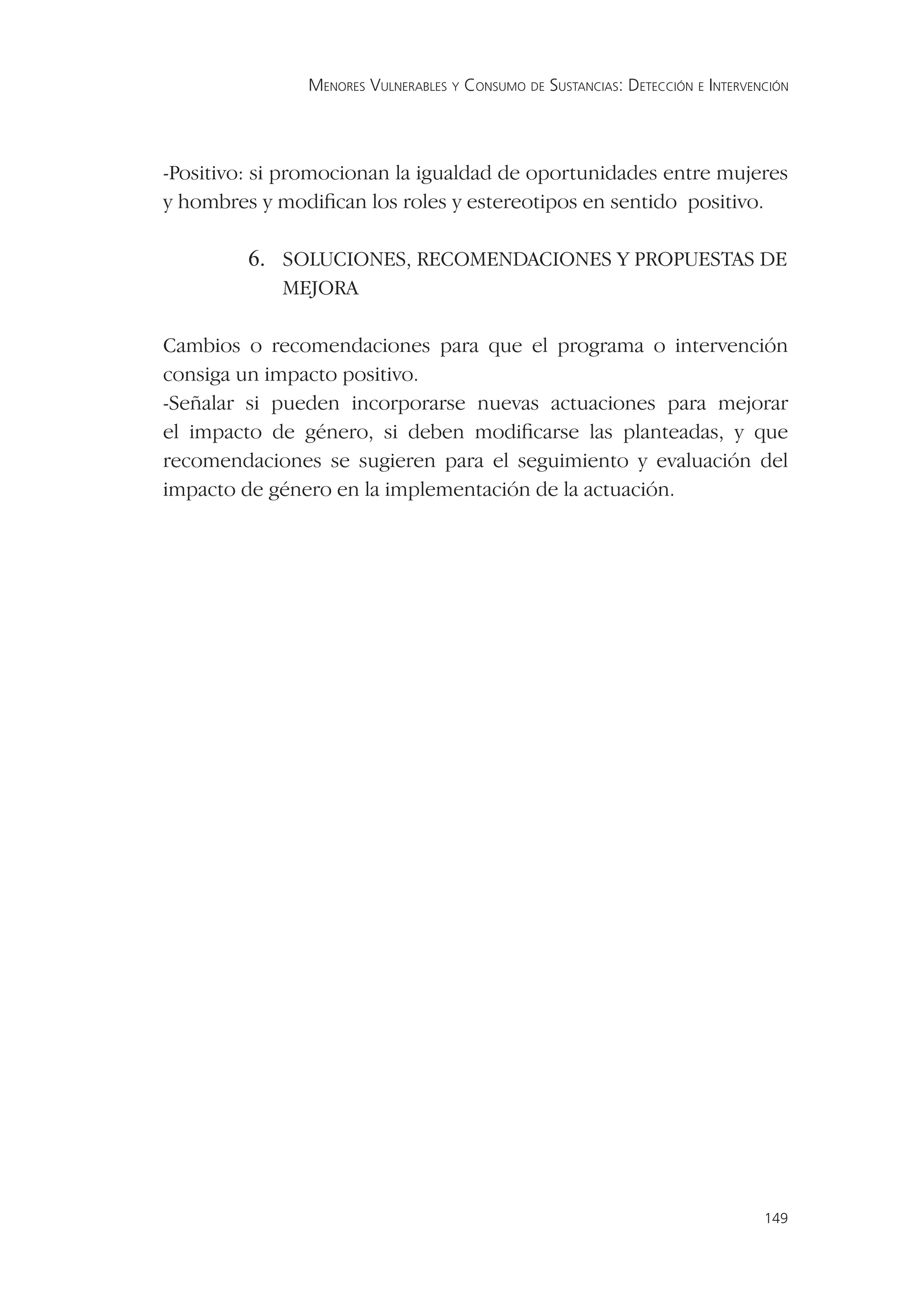 MENORES VULNERABLES Y CONSUMO DE SUSTANCIAS: DETECCIÓN E INTERVENCIÓN




-Positivo: si promocionan la igualdad de oportunidades entre mujeres
y hombres y modiﬁcan los roles y estereotipos en sentido positivo.

         6. SOLUCIONES, RECOMENDACIONES Y PROPUESTAS DE
             MEJORA

Cambios o recomendaciones para que el programa o intervención
consiga un impacto positivo.
-Señalar si pueden incorporarse nuevas actuaciones para mejorar
el impacto de género, si deben modiﬁcarse las planteadas, y que
recomendaciones se sugieren para el seguimiento y evaluación del
impacto de género en la implementación de la actuación.




                                                                                149
 