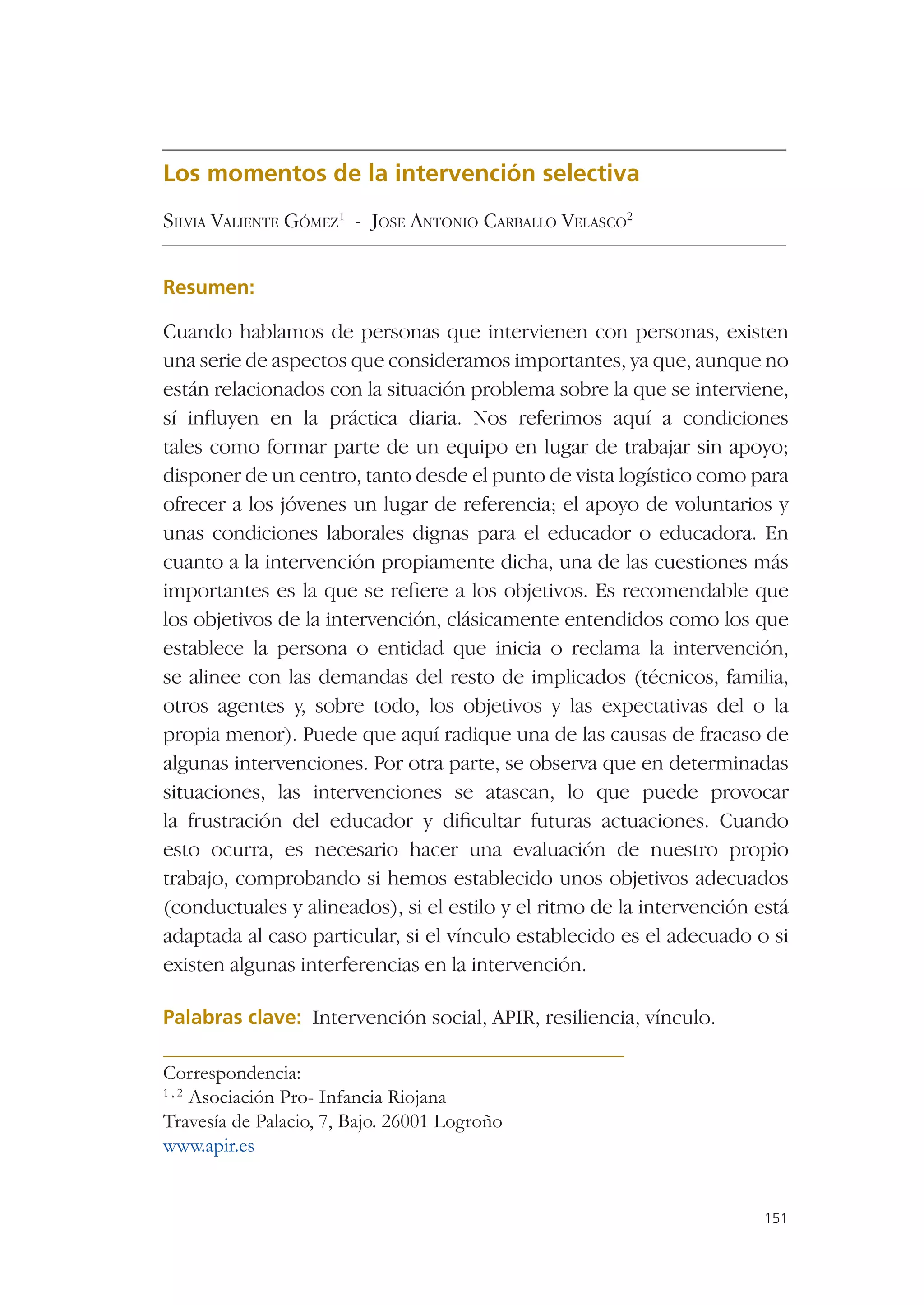 Los momentos de la intervención selectiva
SILVIA VALIENTE GÓMEZ1 - JOSE ANTONIO CARBALLO VELASCO2


Resumen:

Cuando hablamos de personas que intervienen con personas, existen
una serie de aspectos que consideramos importantes, ya que, aunque no
están relacionados con la situación problema sobre la que se interviene,
sí inﬂuyen en la práctica diaria. Nos referimos aquí a condiciones
tales como formar parte de un equipo en lugar de trabajar sin apoyo;
disponer de un centro, tanto desde el punto de vista logístico como para
ofrecer a los jóvenes un lugar de referencia; el apoyo de voluntarios y
unas condiciones laborales dignas para el educador o educadora. En
cuanto a la intervención propiamente dicha, una de las cuestiones más
importantes es la que se reﬁere a los objetivos. Es recomendable que
los objetivos de la intervención, clásicamente entendidos como los que
establece la persona o entidad que inicia o reclama la intervención,
se alinee con las demandas del resto de implicados (técnicos, familia,
otros agentes y, sobre todo, los objetivos y las expectativas del o la
propia menor). Puede que aquí radique una de las causas de fracaso de
algunas intervenciones. Por otra parte, se observa que en determinadas
situaciones, las intervenciones se atascan, lo que puede provocar
la frustración del educador y diﬁcultar futuras actuaciones. Cuando
esto ocurra, es necesario hacer una evaluación de nuestro propio
trabajo, comprobando si hemos establecido unos objetivos adecuados
(conductuales y alineados), si el estilo y el ritmo de la intervención está
adaptada al caso particular, si el vínculo establecido es el adecuado o si
existen algunas interferencias en la intervención.

Palabras clave: Intervención social, APIR, resiliencia, vínculo.

Correspondencia:
1,2
    Asociación Pro- Infancia Riojana
Travesía de Palacio, 7, Bajo. 26001 Logroño
www.apir.es


                                                                        151
 