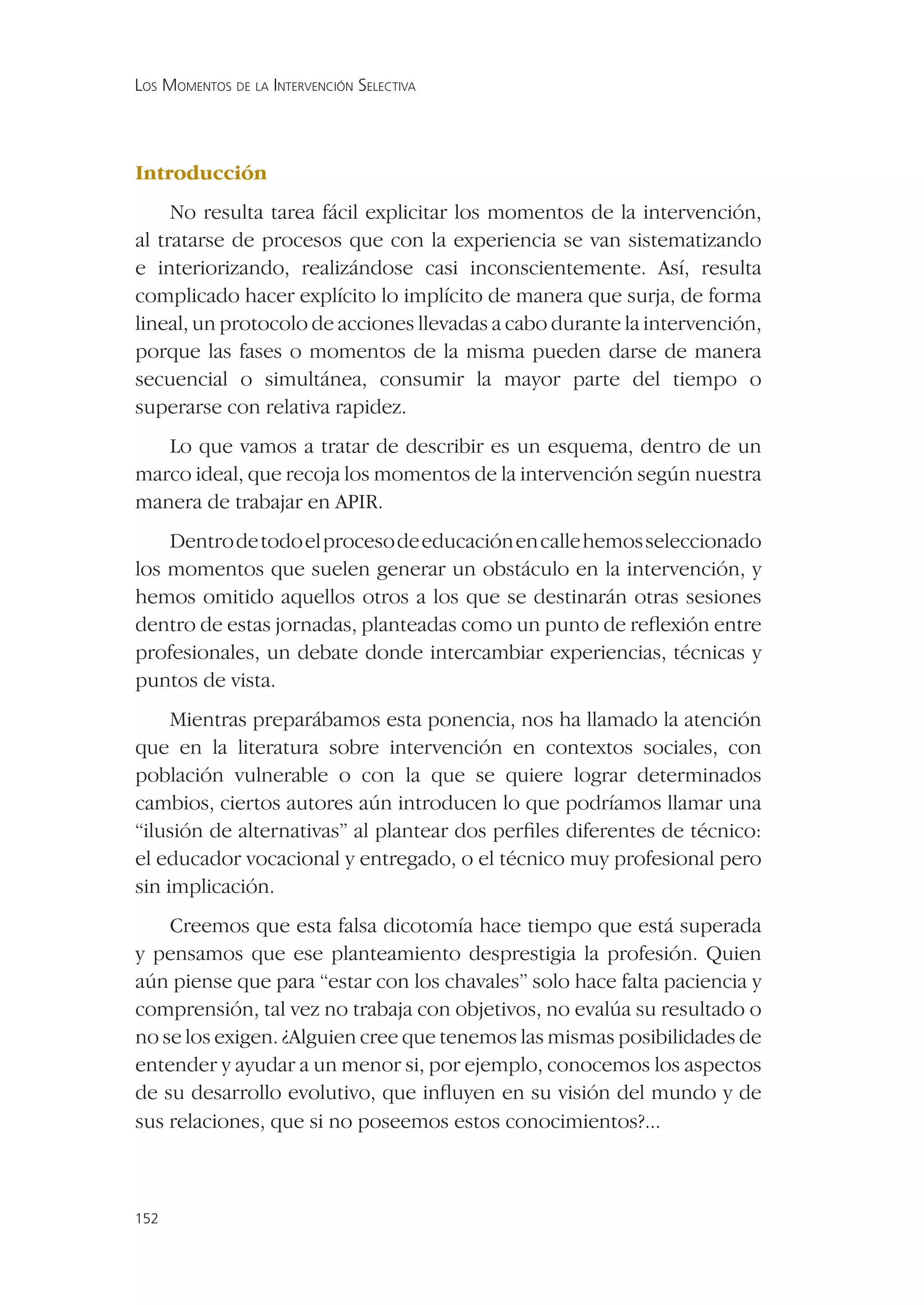 LOS MOMENTOS DE LA INTERVENCIÓN SELECTIVA




Introducción
     No resulta tarea fácil explicitar los momentos de la intervención,
al tratarse de procesos que con la experiencia se van sistematizando
e interiorizando, realizándose casi inconscientemente. Así, resulta
complicado hacer explícito lo implícito de manera que surja, de forma
lineal, un protocolo de acciones llevadas a cabo durante la intervención,
porque las fases o momentos de la misma pueden darse de manera
secuencial o simultánea, consumir la mayor parte del tiempo o
superarse con relativa rapidez.
   Lo que vamos a tratar de describir es un esquema, dentro de un
marco ideal, que recoja los momentos de la intervención según nuestra
manera de trabajar en APIR.
    Dentro de todo el proceso de educación en calle hemos seleccionado
los momentos que suelen generar un obstáculo en la intervención, y
hemos omitido aquellos otros a los que se destinarán otras sesiones
dentro de estas jornadas, planteadas como un punto de reﬂexión entre
profesionales, un debate donde intercambiar experiencias, técnicas y
puntos de vista.
     Mientras preparábamos esta ponencia, nos ha llamado la atención
que en la literatura sobre intervención en contextos sociales, con
población vulnerable o con la que se quiere lograr determinados
cambios, ciertos autores aún introducen lo que podríamos llamar una
“ilusión de alternativas” al plantear dos perﬁles diferentes de técnico:
el educador vocacional y entregado, o el técnico muy profesional pero
sin implicación.
    Creemos que esta falsa dicotomía hace tiempo que está superada
y pensamos que ese planteamiento desprestigia la profesión. Quien
aún piense que para “estar con los chavales” solo hace falta paciencia y
comprensión, tal vez no trabaja con objetivos, no evalúa su resultado o
no se los exigen. ¿Alguien cree que tenemos las mismas posibilidades de
entender y ayudar a un menor si, por ejemplo, conocemos los aspectos
de su desarrollo evolutivo, que inﬂuyen en su visión del mundo y de
sus relaciones, que si no poseemos estos conocimientos?...



152
 