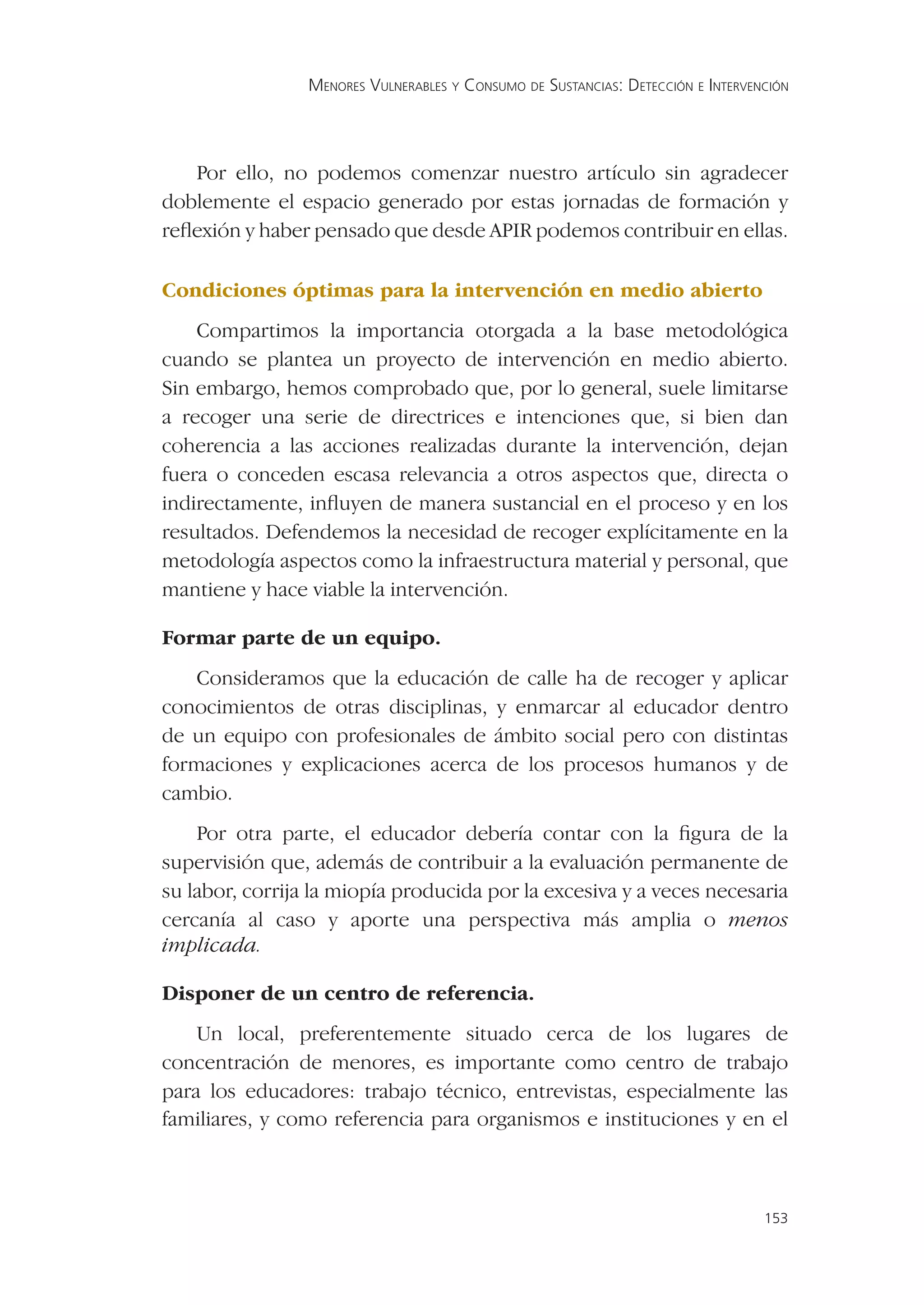 MENORES VULNERABLES Y CONSUMO DE SUSTANCIAS: DETECCIÓN E INTERVENCIÓN




   Por ello, no podemos comenzar nuestro artículo sin agradecer
doblemente el espacio generado por estas jornadas de formación y
reﬂexión y haber pensado que desde APIR podemos contribuir en ellas.

Condiciones óptimas para la intervención en medio abierto
    Compartimos la importancia otorgada a la base metodológica
cuando se plantea un proyecto de intervención en medio abierto.
Sin embargo, hemos comprobado que, por lo general, suele limitarse
a recoger una serie de directrices e intenciones que, si bien dan
coherencia a las acciones realizadas durante la intervención, dejan
fuera o conceden escasa relevancia a otros aspectos que, directa o
indirectamente, inﬂuyen de manera sustancial en el proceso y en los
resultados. Defendemos la necesidad de recoger explícitamente en la
metodología aspectos como la infraestructura material y personal, que
mantiene y hace viable la intervención.

Formar parte de un equipo.
   Consideramos que la educación de calle ha de recoger y aplicar
conocimientos de otras disciplinas, y enmarcar al educador dentro
de un equipo con profesionales de ámbito social pero con distintas
formaciones y explicaciones acerca de los procesos humanos y de
cambio.
    Por otra parte, el educador debería contar con la ﬁgura de la
supervisión que, además de contribuir a la evaluación permanente de
su labor, corrija la miopía producida por la excesiva y a veces necesaria
cercanía al caso y aporte una perspectiva más amplia o menos
implicada.

Disponer de un centro de referencia.
    Un local, preferentemente situado cerca de los lugares de
concentración de menores, es importante como centro de trabajo
para los educadores: trabajo técnico, entrevistas, especialmente las
familiares, y como referencia para organismos e instituciones y en el



                                                                                  153
 