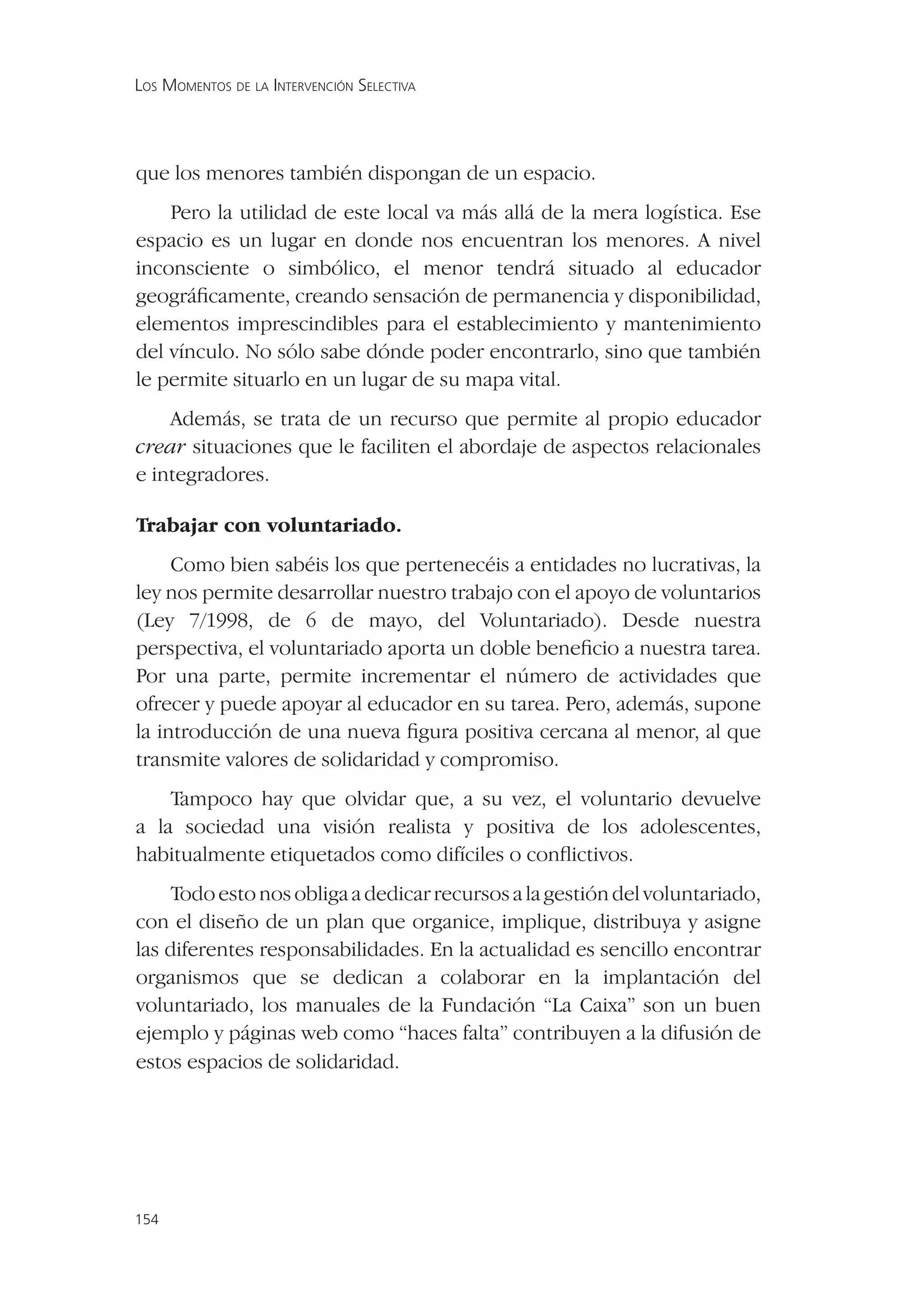 LOS MOMENTOS DE LA INTERVENCIÓN SELECTIVA




que los menores también dispongan de un espacio.
    Pero la utilidad de este local va más allá de la mera logística. Ese
espacio es un lugar en donde nos encuentran los menores. A nivel
inconsciente o simbólico, el menor tendrá situado al educador
geográﬁcamente, creando sensación de permanencia y disponibilidad,
elementos imprescindibles para el establecimiento y mantenimiento
del vínculo. No sólo sabe dónde poder encontrarlo, sino que también
le permite situarlo en un lugar de su mapa vital.
    Además, se trata de un recurso que permite al propio educador
crear situaciones que le faciliten el abordaje de aspectos relacionales
e integradores.

Trabajar con voluntariado.
     Como bien sabéis los que pertenecéis a entidades no lucrativas, la
ley nos permite desarrollar nuestro trabajo con el apoyo de voluntarios
(Ley 7/1998, de 6 de mayo, del Voluntariado). Desde nuestra
perspectiva, el voluntariado aporta un doble beneﬁcio a nuestra tarea.
Por una parte, permite incrementar el número de actividades que
ofrecer y puede apoyar al educador en su tarea. Pero, además, supone
la introducción de una nueva ﬁgura positiva cercana al menor, al que
transmite valores de solidaridad y compromiso.
    Tampoco hay que olvidar que, a su vez, el voluntario devuelve
a la sociedad una visión realista y positiva de los adolescentes,
habitualmente etiquetados como difíciles o conﬂictivos.
    Todo esto nos obliga a dedicar recursos a la gestión del voluntariado,
con el diseño de un plan que organice, implique, distribuya y asigne
las diferentes responsabilidades. En la actualidad es sencillo encontrar
organismos que se dedican a colaborar en la implantación del
voluntariado, los manuales de la Fundación “La Caixa” son un buen
ejemplo y páginas web como “haces falta” contribuyen a la difusión de
estos espacios de solidaridad.




154
 