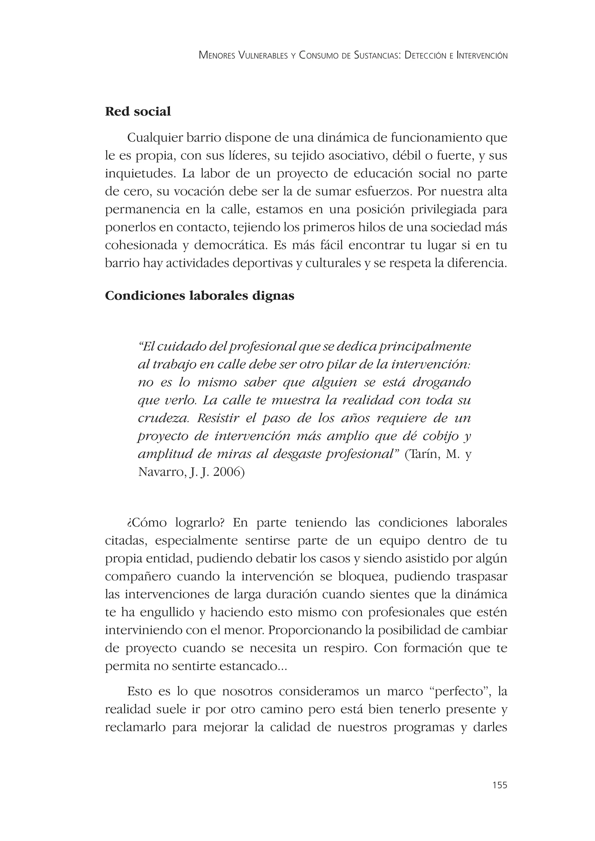 MENORES VULNERABLES Y CONSUMO DE SUSTANCIAS: DETECCIÓN E INTERVENCIÓN




Red social
    Cualquier barrio dispone de una dinámica de funcionamiento que
le es propia, con sus líderes, su tejido asociativo, débil o fuerte, y sus
inquietudes. La labor de un proyecto de educación social no parte
de cero, su vocación debe ser la de sumar esfuerzos. Por nuestra alta
permanencia en la calle, estamos en una posición privilegiada para
ponerlos en contacto, tejiendo los primeros hilos de una sociedad más
cohesionada y democrática. Es más fácil encontrar tu lugar si en tu
barrio hay actividades deportivas y culturales y se respeta la diferencia.

Condiciones laborales dignas


      “El cuidado del profesional que se dedica principalmente
      al trabajo en calle debe ser otro pilar de la intervención:
      no es lo mismo saber que alguien se está drogando
      que verlo. La calle te muestra la realidad con toda su
      crudeza. Resistir el paso de los años requiere de un
      proyecto de intervención más amplio que dé cobijo y
      amplitud de miras al desgaste profesional” (Tarín, M. y
      Navarro, J. J. 2006)


     ¿Cómo lograrlo? En parte teniendo las condiciones laborales
citadas, especialmente sentirse parte de un equipo dentro de tu
propia entidad, pudiendo debatir los casos y siendo asistido por algún
compañero cuando la intervención se bloquea, pudiendo traspasar
las intervenciones de larga duración cuando sientes que la dinámica
te ha engullido y haciendo esto mismo con profesionales que estén
interviniendo con el menor. Proporcionando la posibilidad de cambiar
de proyecto cuando se necesita un respiro. Con formación que te
permita no sentirte estancado...
    Esto es lo que nosotros consideramos un marco “perfecto”, la
realidad suele ir por otro camino pero está bien tenerlo presente y
reclamarlo para mejorar la calidad de nuestros programas y darles



                                                                                  155
 