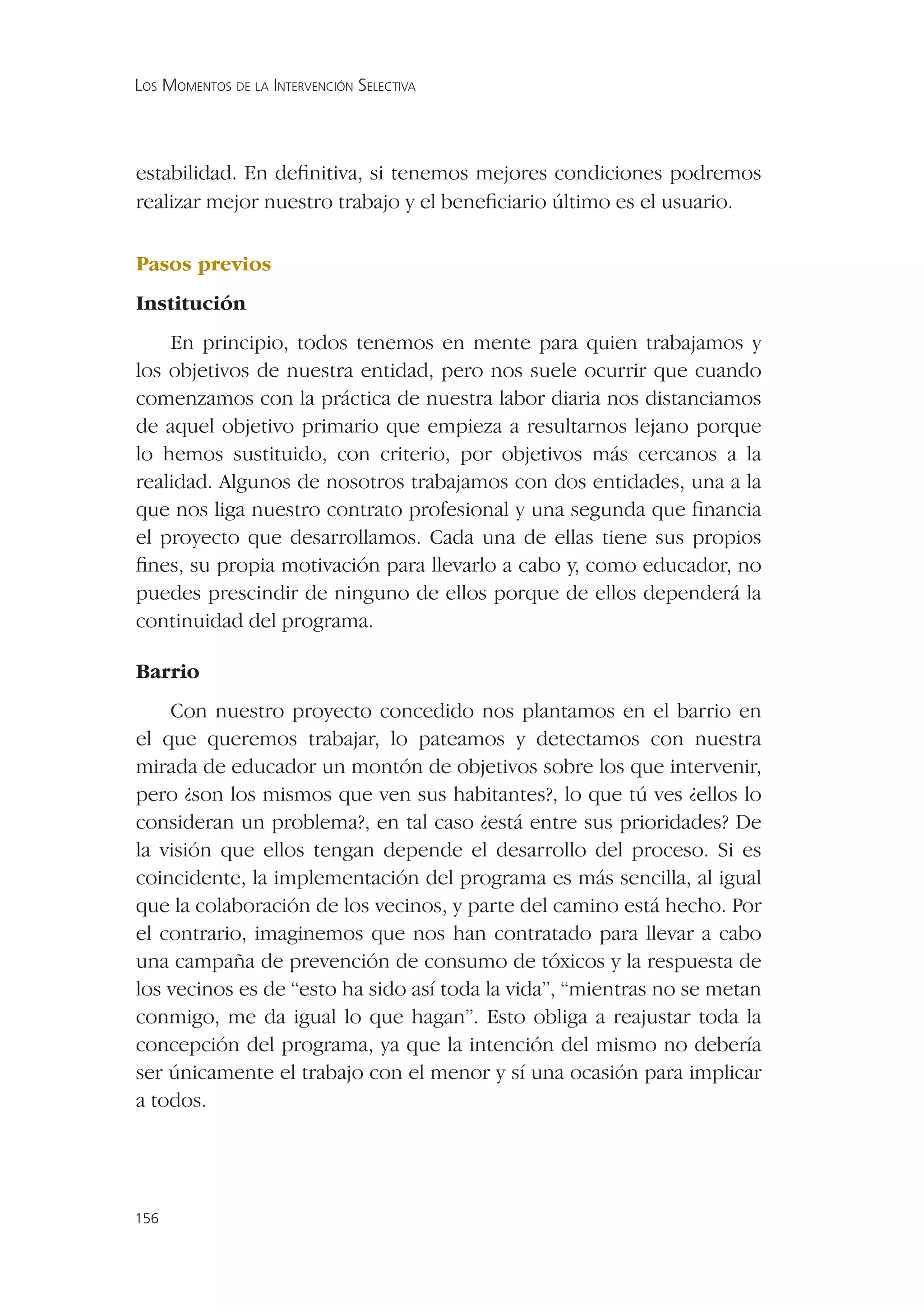 LOS MOMENTOS DE LA INTERVENCIÓN SELECTIVA




estabilidad. En deﬁnitiva, si tenemos mejores condiciones podremos
realizar mejor nuestro trabajo y el beneﬁciario último es el usuario.

Pasos previos
Institución
    En principio, todos tenemos en mente para quien trabajamos y
los objetivos de nuestra entidad, pero nos suele ocurrir que cuando
comenzamos con la práctica de nuestra labor diaria nos distanciamos
de aquel objetivo primario que empieza a resultarnos lejano porque
lo hemos sustituido, con criterio, por objetivos más cercanos a la
realidad. Algunos de nosotros trabajamos con dos entidades, una a la
que nos liga nuestro contrato profesional y una segunda que ﬁnancia
el proyecto que desarrollamos. Cada una de ellas tiene sus propios
ﬁnes, su propia motivación para llevarlo a cabo y, como educador, no
puedes prescindir de ninguno de ellos porque de ellos dependerá la
continuidad del programa.

Barrio
    Con nuestro proyecto concedido nos plantamos en el barrio en
el que queremos trabajar, lo pateamos y detectamos con nuestra
mirada de educador un montón de objetivos sobre los que intervenir,
pero ¿son los mismos que ven sus habitantes?, lo que tú ves ¿ellos lo
consideran un problema?, en tal caso ¿está entre sus prioridades? De
la visión que ellos tengan depende el desarrollo del proceso. Si es
coincidente, la implementación del programa es más sencilla, al igual
que la colaboración de los vecinos, y parte del camino está hecho. Por
el contrario, imaginemos que nos han contratado para llevar a cabo
una campaña de prevención de consumo de tóxicos y la respuesta de
los vecinos es de “esto ha sido así toda la vida”, “mientras no se metan
conmigo, me da igual lo que hagan”. Esto obliga a reajustar toda la
concepción del programa, ya que la intención del mismo no debería
ser únicamente el trabajo con el menor y sí una ocasión para implicar
a todos.




156
 