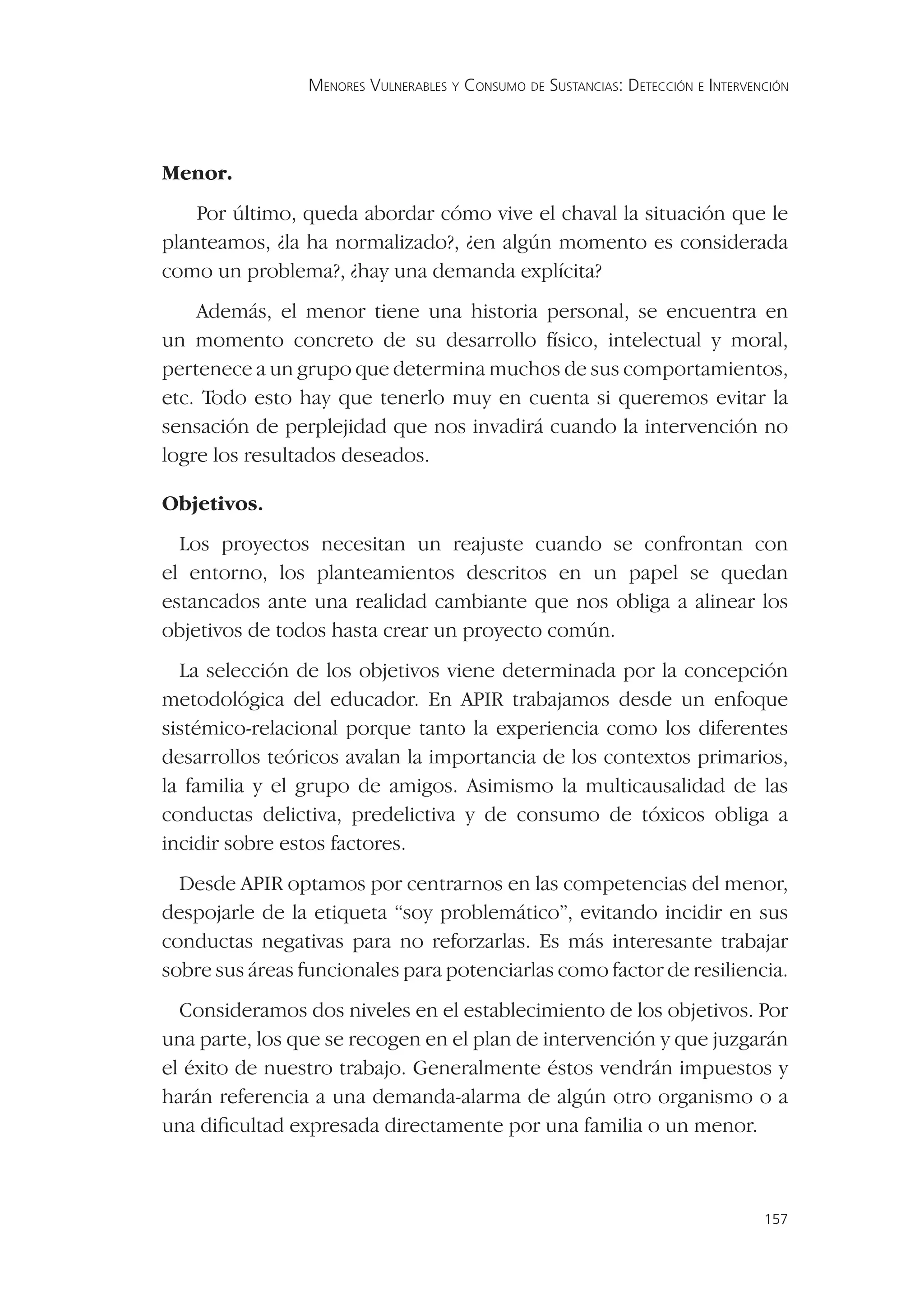 MENORES VULNERABLES Y CONSUMO DE SUSTANCIAS: DETECCIÓN E INTERVENCIÓN




Menor.
    Por último, queda abordar cómo vive el chaval la situación que le
planteamos, ¿la ha normalizado?, ¿en algún momento es considerada
como un problema?, ¿hay una demanda explícita?
    Además, el menor tiene una historia personal, se encuentra en
un momento concreto de su desarrollo físico, intelectual y moral,
pertenece a un grupo que determina muchos de sus comportamientos,
etc. Todo esto hay que tenerlo muy en cuenta si queremos evitar la
sensación de perplejidad que nos invadirá cuando la intervención no
logre los resultados deseados.

Objetivos.
  Los proyectos necesitan un reajuste cuando se confrontan con
el entorno, los planteamientos descritos en un papel se quedan
estancados ante una realidad cambiante que nos obliga a alinear los
objetivos de todos hasta crear un proyecto común.
  La selección de los objetivos viene determinada por la concepción
metodológica del educador. En APIR trabajamos desde un enfoque
sistémico-relacional porque tanto la experiencia como los diferentes
desarrollos teóricos avalan la importancia de los contextos primarios,
la familia y el grupo de amigos. Asimismo la multicausalidad de las
conductas delictiva, predelictiva y de consumo de tóxicos obliga a
incidir sobre estos factores.
  Desde APIR optamos por centrarnos en las competencias del menor,
despojarle de la etiqueta “soy problemático”, evitando incidir en sus
conductas negativas para no reforzarlas. Es más interesante trabajar
sobre sus áreas funcionales para potenciarlas como factor de resiliencia.
  Consideramos dos niveles en el establecimiento de los objetivos. Por
una parte, los que se recogen en el plan de intervención y que juzgarán
el éxito de nuestro trabajo. Generalmente éstos vendrán impuestos y
harán referencia a una demanda-alarma de algún otro organismo o a
una diﬁcultad expresada directamente por una familia o un menor.



                                                                                  157
 