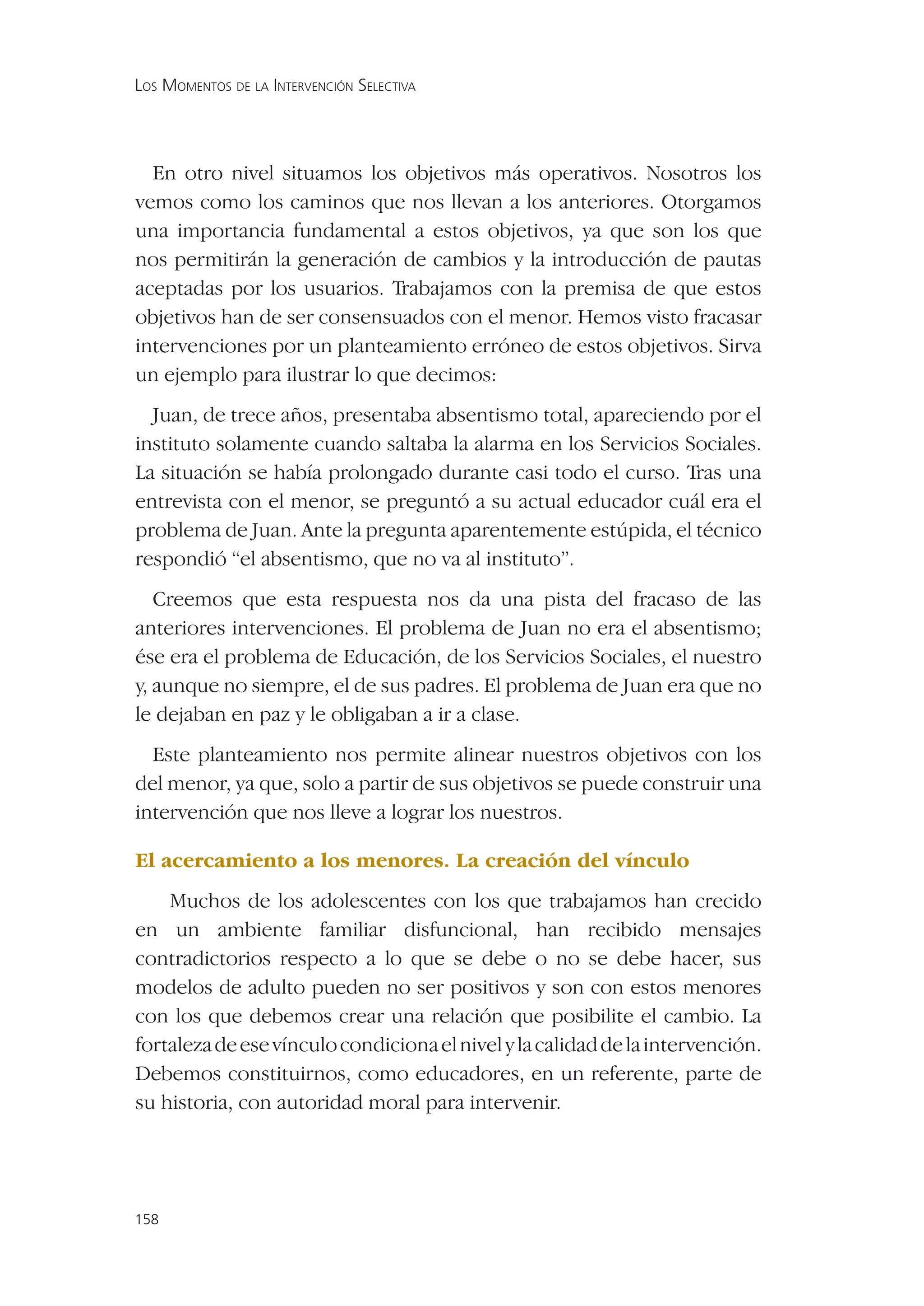 LOS MOMENTOS DE LA INTERVENCIÓN SELECTIVA




  En otro nivel situamos los objetivos más operativos. Nosotros los
vemos como los caminos que nos llevan a los anteriores. Otorgamos
una importancia fundamental a estos objetivos, ya que son los que
nos permitirán la generación de cambios y la introducción de pautas
aceptadas por los usuarios. Trabajamos con la premisa de que estos
objetivos han de ser consensuados con el menor. Hemos visto fracasar
intervenciones por un planteamiento erróneo de estos objetivos. Sirva
un ejemplo para ilustrar lo que decimos:
  Juan, de trece años, presentaba absentismo total, apareciendo por el
instituto solamente cuando saltaba la alarma en los Servicios Sociales.
La situación se había prolongado durante casi todo el curso. Tras una
entrevista con el menor, se preguntó a su actual educador cuál era el
problema de Juan. Ante la pregunta aparentemente estúpida, el técnico
respondió “el absentismo, que no va al instituto”.
   Creemos que esta respuesta nos da una pista del fracaso de las
anteriores intervenciones. El problema de Juan no era el absentismo;
ése era el problema de Educación, de los Servicios Sociales, el nuestro
y, aunque no siempre, el de sus padres. El problema de Juan era que no
le dejaban en paz y le obligaban a ir a clase.
  Este planteamiento nos permite alinear nuestros objetivos con los
del menor, ya que, solo a partir de sus objetivos se puede construir una
intervención que nos lleve a lograr los nuestros.

El acercamiento a los menores. La creación del vínculo
    Muchos de los adolescentes con los que trabajamos han crecido
en un ambiente familiar disfuncional, han recibido mensajes
contradictorios respecto a lo que se debe o no se debe hacer, sus
modelos de adulto pueden no ser positivos y son con estos menores
con los que debemos crear una relación que posibilite el cambio. La
fortaleza de ese vínculo condiciona el nivel y la calidad de la intervención.
Debemos constituirnos, como educadores, en un referente, parte de
su historia, con autoridad moral para intervenir.




158
 