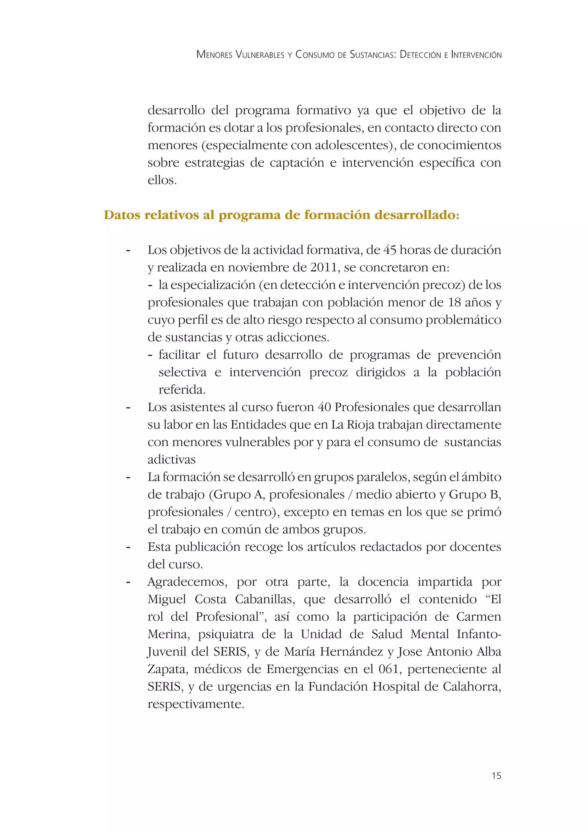 MENORES VULNERABLES Y CONSUMO DE SUSTANCIAS: DETECCIÓN E INTERVENCIÓN




       desarrollo del programa formativo ya que el objetivo de la
       formación es dotar a los profesionales, en contacto directo con
       menores (especialmente con adolescentes), de conocimientos
       sobre estrategias de captación e intervención especíﬁca con
       ellos.

Datos relativos al programa de formación desarrollado:

   -   Los objetivos de la actividad formativa, de 45 horas de duración
       y realizada en noviembre de 2011, se concretaron en:
       - la especialización (en detección e intervención precoz) de los
       profesionales que trabajan con población menor de 18 años y
       cuyo perﬁl es de alto riesgo respecto al consumo problemático
       de sustancias y otras adicciones.
       - facilitar el futuro desarrollo de programas de prevención
         selectiva e intervención precoz dirigidos a la población
         referida.
   -   Los asistentes al curso fueron 40 Profesionales que desarrollan
       su labor en las Entidades que en La Rioja trabajan directamente
       con menores vulnerables por y para el consumo de sustancias
       adictivas
   -   La formación se desarrolló en grupos paralelos, según el ámbito
       de trabajo (Grupo A, profesionales / medio abierto y Grupo B,
       profesionales / centro), excepto en temas en los que se primó
       el trabajo en común de ambos grupos.
   -   Esta publicación recoge los artículos redactados por docentes
       del curso.
   -   Agradecemos, por otra parte, la docencia impartida por
       Miguel Costa Cabanillas, que desarrolló el contenido “El
       rol del Profesional”, así como la participación de Carmen
       Merina, psiquiatra de la Unidad de Salud Mental Infanto-
       Juvenil del SERIS, y de María Hernández y Jose Antonio Alba
       Zapata, médicos de Emergencias en el 061, perteneciente al
       SERIS, y de urgencias en la Fundación Hospital de Calahorra,
       respectivamente.




                                                                                 15
 
