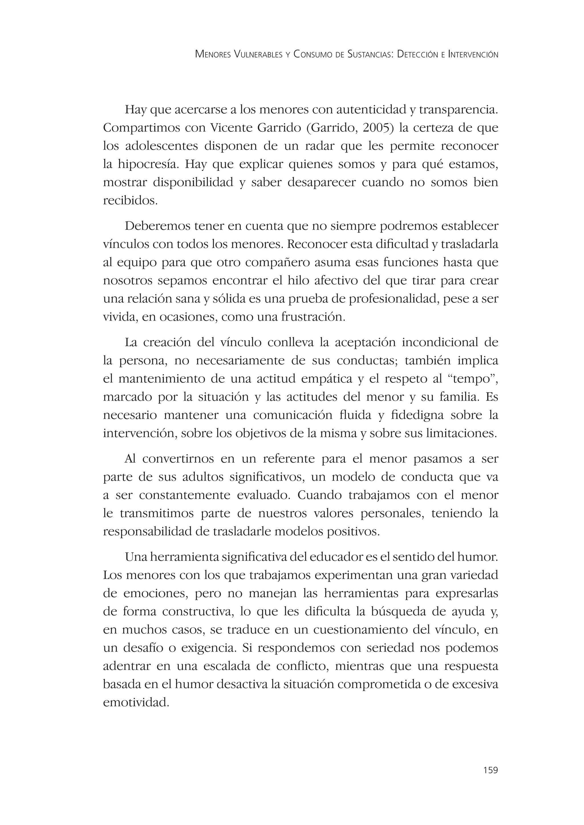 MENORES VULNERABLES Y CONSUMO DE SUSTANCIAS: DETECCIÓN E INTERVENCIÓN




    Hay que acercarse a los menores con autenticidad y transparencia.
Compartimos con Vicente Garrido (Garrido, 2005) la certeza de que
los adolescentes disponen de un radar que les permite reconocer
la hipocresía. Hay que explicar quienes somos y para qué estamos,
mostrar disponibilidad y saber desaparecer cuando no somos bien
recibidos.
    Deberemos tener en cuenta que no siempre podremos establecer
vínculos con todos los menores. Reconocer esta diﬁcultad y trasladarla
al equipo para que otro compañero asuma esas funciones hasta que
nosotros sepamos encontrar el hilo afectivo del que tirar para crear
una relación sana y sólida es una prueba de profesionalidad, pese a ser
vivida, en ocasiones, como una frustración.
    La creación del vínculo conlleva la aceptación incondicional de
la persona, no necesariamente de sus conductas; también implica
el mantenimiento de una actitud empática y el respeto al “tempo”,
marcado por la situación y las actitudes del menor y su familia. Es
necesario mantener una comunicación ﬂuida y ﬁdedigna sobre la
intervención, sobre los objetivos de la misma y sobre sus limitaciones.
    Al convertirnos en un referente para el menor pasamos a ser
parte de sus adultos signiﬁcativos, un modelo de conducta que va
a ser constantemente evaluado. Cuando trabajamos con el menor
le transmitimos parte de nuestros valores personales, teniendo la
responsabilidad de trasladarle modelos positivos.
    Una herramienta signiﬁcativa del educador es el sentido del humor.
Los menores con los que trabajamos experimentan una gran variedad
de emociones, pero no manejan las herramientas para expresarlas
de forma constructiva, lo que les diﬁculta la búsqueda de ayuda y,
en muchos casos, se traduce en un cuestionamiento del vínculo, en
un desafío o exigencia. Si respondemos con seriedad nos podemos
adentrar en una escalada de conﬂicto, mientras que una respuesta
basada en el humor desactiva la situación comprometida o de excesiva
emotividad.




                                                                                 159
 