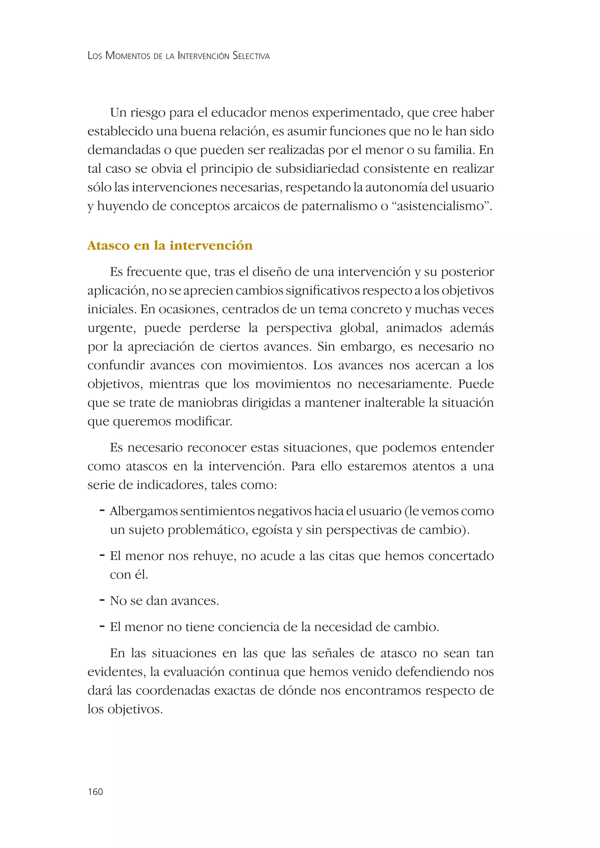 LOS MOMENTOS DE LA INTERVENCIÓN SELECTIVA




     Un riesgo para el educador menos experimentado, que cree haber
establecido una buena relación, es asumir funciones que no le han sido
demandadas o que pueden ser realizadas por el menor o su familia. En
tal caso se obvia el principio de subsidiariedad consistente en realizar
sólo las intervenciones necesarias, respetando la autonomía del usuario
y huyendo de conceptos arcaicos de paternalismo o “asistencialismo”.

Atasco en la intervención
    Es frecuente que, tras el diseño de una intervención y su posterior
aplicación, no se aprecien cambios signiﬁcativos respecto a los objetivos
iniciales. En ocasiones, centrados de un tema concreto y muchas veces
urgente, puede perderse la perspectiva global, animados además
por la apreciación de ciertos avances. Sin embargo, es necesario no
confundir avances con movimientos. Los avances nos acercan a los
objetivos, mientras que los movimientos no necesariamente. Puede
que se trate de maniobras dirigidas a mantener inalterable la situación
que queremos modiﬁcar.
    Es necesario reconocer estas situaciones, que podemos entender
como atascos en la intervención. Para ello estaremos atentos a una
serie de indicadores, tales como:
  - Albergamos sentimientos negativos hacia el usuario (le vemos como
      un sujeto problemático, egoísta y sin perspectivas de cambio).
  - El menor nos rehuye, no acude a las citas que hemos concertado
      con él.
  - No se dan avances.
  - El menor no tiene conciencia de la necesidad de cambio.
    En las situaciones en las que las señales de atasco no sean tan
evidentes, la evaluación continua que hemos venido defendiendo nos
dará las coordenadas exactas de dónde nos encontramos respecto de
los objetivos.




160
 