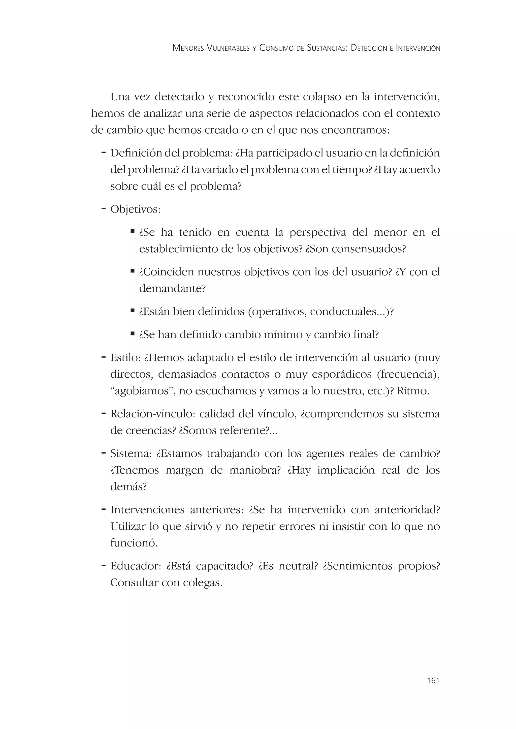 MENORES VULNERABLES Y CONSUMO DE SUSTANCIAS: DETECCIÓN E INTERVENCIÓN




    Una vez detectado y reconocido este colapso en la intervención,
hemos de analizar una serie de aspectos relacionados con el contexto
de cambio que hemos creado o en el que nos encontramos:
 - Deﬁnición del problema: ¿Ha participado el usuario en la deﬁnición
   del problema? ¿Ha variado el problema con el tiempo? ¿Hay acuerdo
   sobre cuál es el problema?
 - Objetivos:
        ha tenido en cuenta la perspectiva del menor en el
        ¿Se
         establecimiento de los objetivos? ¿Son consensuados?
       
        ¿Coinciden nuestros objetivos con los del usuario? ¿Y con el
         demandante?
       
        ¿Están bien deﬁnidos (operativos, conductuales...)?
        han deﬁnido cambio mínimo y cambio ﬁnal?
        ¿Se
 - Estilo: ¿Hemos adaptado el estilo de intervención al usuario (muy
   directos, demasiados contactos o muy esporádicos (frecuencia),
   “agobiamos”, no escuchamos y vamos a lo nuestro, etc.)? Ritmo.
 - Relación-vínculo: calidad del vínculo, ¿comprendemos su sistema
   de creencias? ¿Somos referente?...
 - Sistema: ¿Estamos trabajando con los agentes reales de cambio?
   ¿Tenemos margen de maniobra? ¿Hay implicación real de los
   demás?
 - Intervenciones anteriores: ¿Se ha intervenido con anterioridad?
   Utilizar lo que sirvió y no repetir errores ni insistir con lo que no
   funcionó.
 - Educador: ¿Está capacitado? ¿Es neutral? ¿Sentimientos propios?
   Consultar con colegas.




                                                                                 161
 