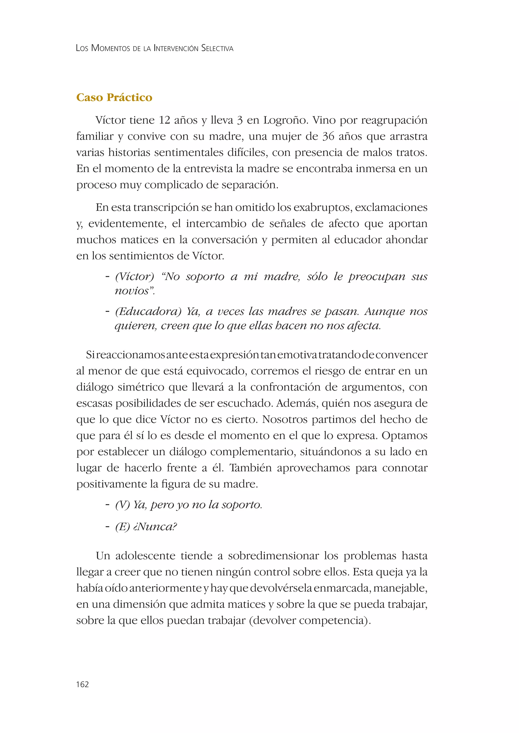 LOS MOMENTOS DE LA INTERVENCIÓN SELECTIVA




Caso Práctico
    Víctor tiene 12 años y lleva 3 en Logroño. Vino por reagrupación
familiar y convive con su madre, una mujer de 36 años que arrastra
varias historias sentimentales difíciles, con presencia de malos tratos.
En el momento de la entrevista la madre se encontraba inmersa en un
proceso muy complicado de separación.
    En esta transcripción se han omitido los exabruptos, exclamaciones
y, evidentemente, el intercambio de señales de afecto que aportan
muchos matices en la conversación y permiten al educador ahondar
en los sentimientos de Víctor.
       - (Víctor) “No soporto a mi madre, sólo le preocupan sus
          novios”.
       - (Educadora) Ya, a veces las madres se pasan. Aunque nos
          quieren, creen que lo que ellas hacen no nos afecta.

  Si reaccionamos ante esta expresión tan emotiva tratando de convencer
al menor de que está equivocado, corremos el riesgo de entrar en un
diálogo simétrico que llevará a la confrontación de argumentos, con
escasas posibilidades de ser escuchado. Además, quién nos asegura de
que lo que dice Víctor no es cierto. Nosotros partimos del hecho de
que para él sí lo es desde el momento en el que lo expresa. Optamos
por establecer un diálogo complementario, situándonos a su lado en
lugar de hacerlo frente a él. También aprovechamos para connotar
positivamente la ﬁgura de su madre.
       - (V) Ya, pero yo no la soporto.
       - (E) ¿Nunca?

    Un adolescente tiende a sobredimensionar los problemas hasta
llegar a creer que no tienen ningún control sobre ellos. Esta queja ya la
había oído anteriormente y hay que devolvérsela enmarcada, manejable,
en una dimensión que admita matices y sobre la que se pueda trabajar,
sobre la que ellos puedan trabajar (devolver competencia).




162
 