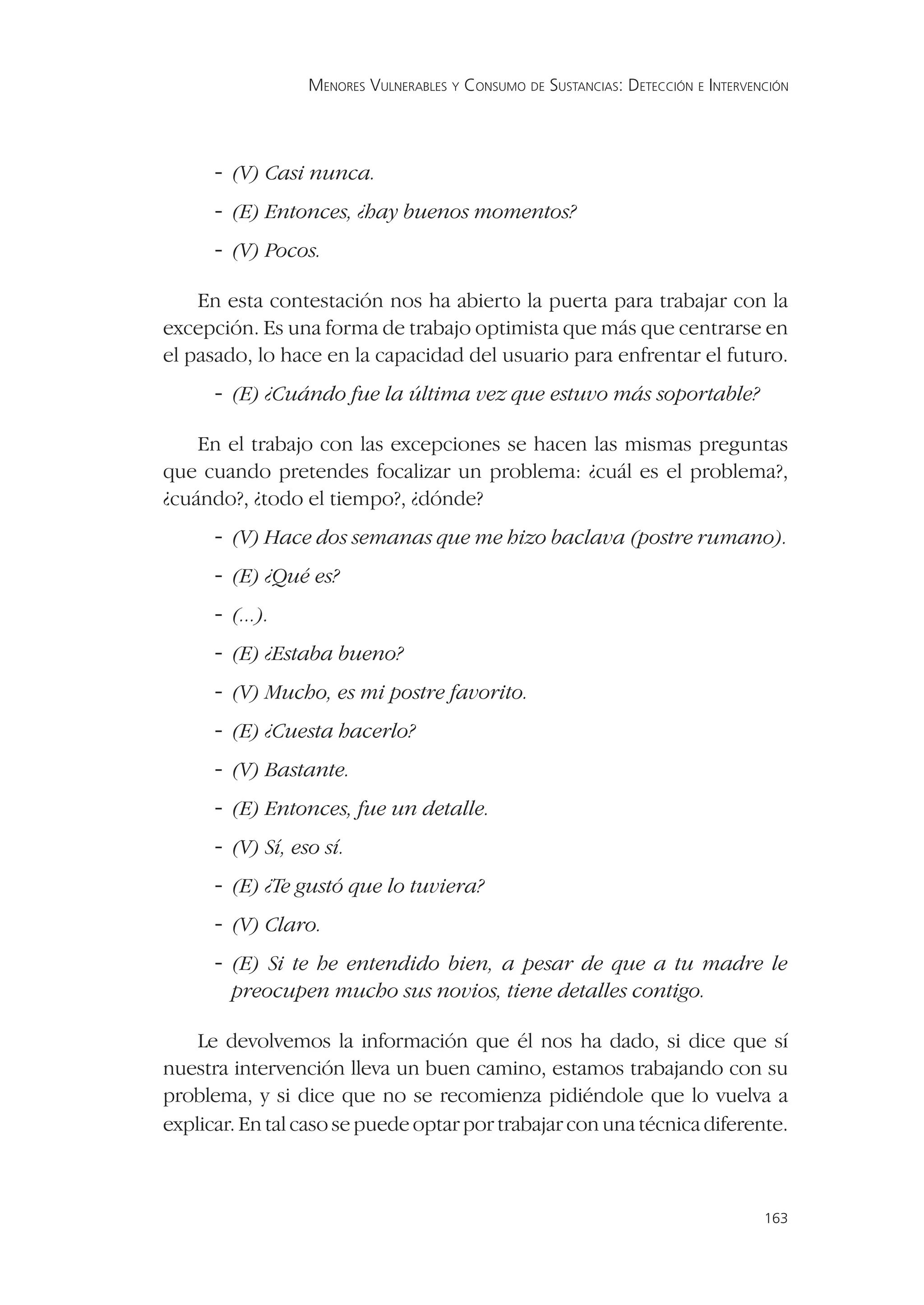 MENORES VULNERABLES Y CONSUMO DE SUSTANCIAS: DETECCIÓN E INTERVENCIÓN




      - (V) Casi nunca.
      - (E) Entonces, ¿hay buenos momentos?
      - (V) Pocos.

    En esta contestación nos ha abierto la puerta para trabajar con la
excepción. Es una forma de trabajo optimista que más que centrarse en
el pasado, lo hace en la capacidad del usuario para enfrentar el futuro.
      - (E) ¿Cuándo fue la última vez que estuvo más soportable?

    En el trabajo con las excepciones se hacen las mismas preguntas
que cuando pretendes focalizar un problema: ¿cuál es el problema?,
¿cuándo?, ¿todo el tiempo?, ¿dónde?
      - (V) Hace dos semanas que me hizo baclava (postre rumano).
      - (E) ¿Qué es?
      - (...).
      - (E) ¿Estaba bueno?
      - (V) Mucho, es mi postre favorito.
      - (E) ¿Cuesta hacerlo?
      - (V) Bastante.
      - (E) Entonces, fue un detalle.
      - (V) Sí, eso sí.
      - (E) ¿Te gustó que lo tuviera?
      - (V) Claro.
      - (E) Si te he entendido bien, a pesar de que a tu madre le
        preocupen mucho sus novios, tiene detalles contigo.

    Le devolvemos la información que él nos ha dado, si dice que sí
nuestra intervención lleva un buen camino, estamos trabajando con su
problema, y si dice que no se recomienza pidiéndole que lo vuelva a
explicar. En tal caso se puede optar por trabajar con una técnica diferente.



                                                                                   163
 