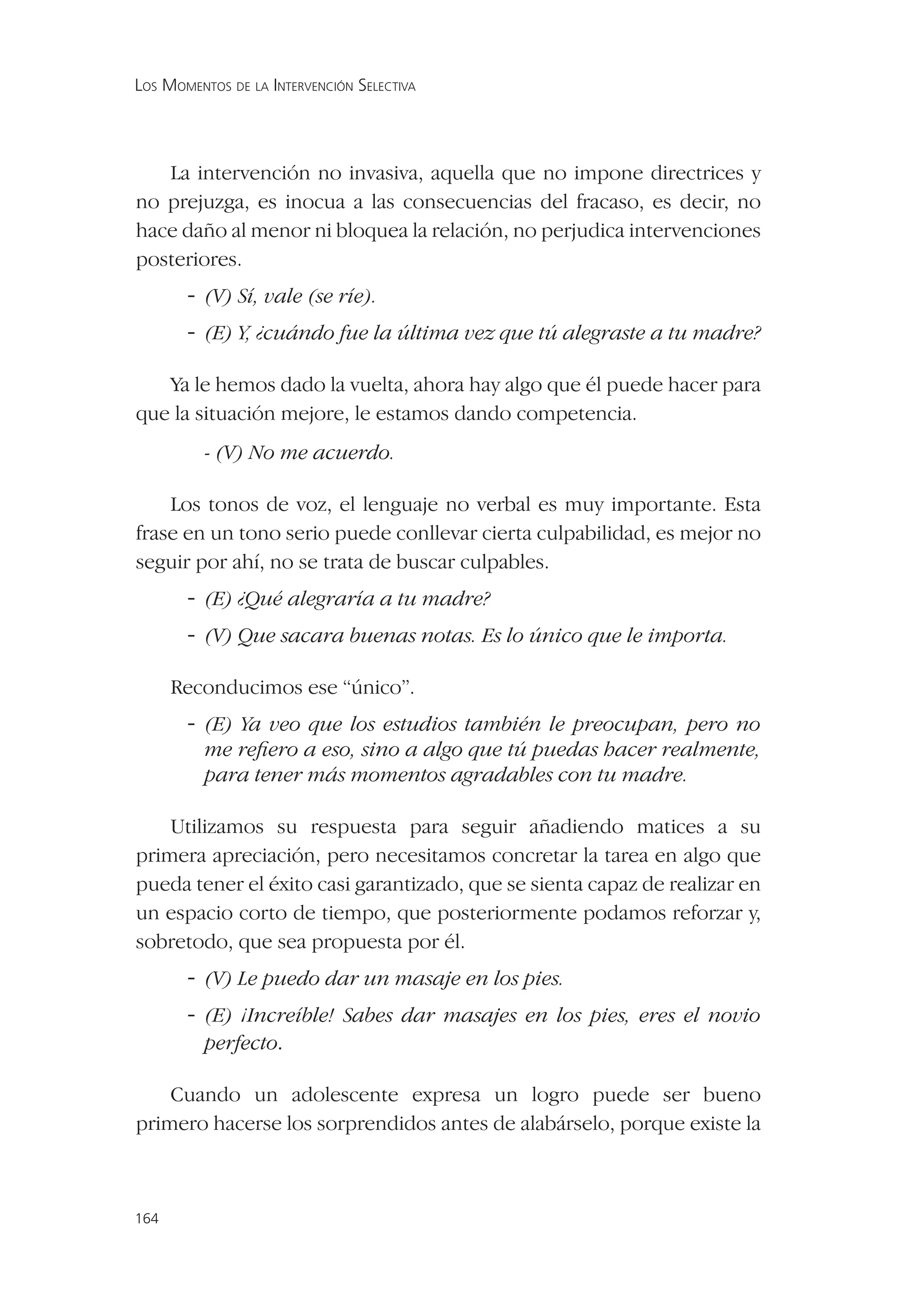 LOS MOMENTOS DE LA INTERVENCIÓN SELECTIVA




   La intervención no invasiva, aquella que no impone directrices y
no prejuzga, es inocua a las consecuencias del fracaso, es decir, no
hace daño al menor ni bloquea la relación, no perjudica intervenciones
posteriores.
       - (V) Sí, vale (se ríe).
       - (E) Y, ¿cuándo fue la última vez que tú alegraste a tu madre?

   Ya le hemos dado la vuelta, ahora hay algo que él puede hacer para
que la situación mejore, le estamos dando competencia.
          - (V) No me acuerdo.

    Los tonos de voz, el lenguaje no verbal es muy importante. Esta
frase en un tono serio puede conllevar cierta culpabilidad, es mejor no
seguir por ahí, no se trata de buscar culpables.
       - (E) ¿Qué alegraría a tu madre?
       - (V) Que sacara buenas notas. Es lo único que le importa.

      Reconducimos ese “único”.
       - (E) Ya veo que los estudios también le preocupan, pero no
          me reﬁero a eso, sino a algo que tú puedas hacer realmente,
          para tener más momentos agradables con tu madre.

    Utilizamos su respuesta para seguir añadiendo matices a su
primera apreciación, pero necesitamos concretar la tarea en algo que
pueda tener el éxito casi garantizado, que se sienta capaz de realizar en
un espacio corto de tiempo, que posteriormente podamos reforzar y,
sobretodo, que sea propuesta por él.
       - (V) Le puedo dar un masaje en los pies.
       - (E) ¡Increíble! Sabes dar masajes en los pies, eres el novio
         perfecto.

    Cuando un adolescente expresa un logro puede ser bueno
primero hacerse los sorprendidos antes de alabárselo, porque existe la



164
 