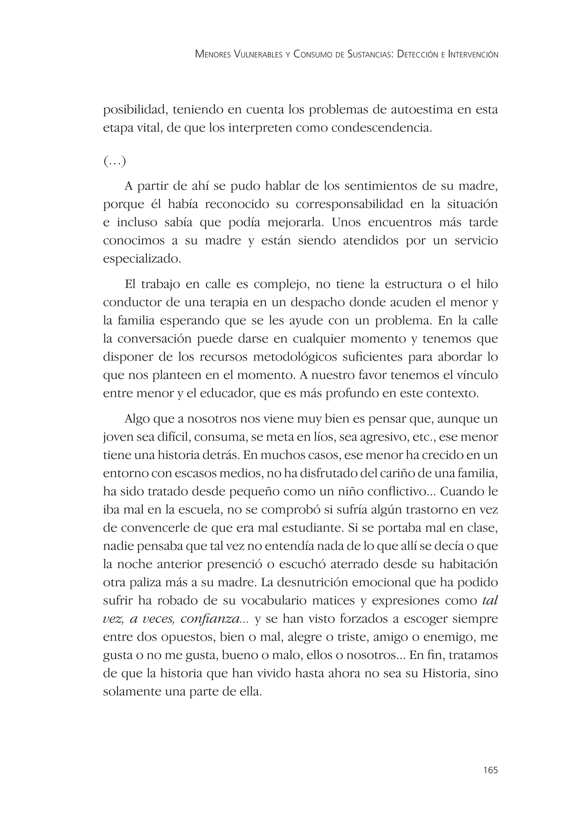 MENORES VULNERABLES Y CONSUMO DE SUSTANCIAS: DETECCIÓN E INTERVENCIÓN




posibilidad, teniendo en cuenta los problemas de autoestima en esta
etapa vital, de que los interpreten como condescendencia.

(…)
    A partir de ahí se pudo hablar de los sentimientos de su madre,
porque él había reconocido su corresponsabilidad en la situación
e incluso sabía que podía mejorarla. Unos encuentros más tarde
conocimos a su madre y están siendo atendidos por un servicio
especializado.
     El trabajo en calle es complejo, no tiene la estructura o el hilo
conductor de una terapia en un despacho donde acuden el menor y
la familia esperando que se les ayude con un problema. En la calle
la conversación puede darse en cualquier momento y tenemos que
disponer de los recursos metodológicos suﬁcientes para abordar lo
que nos planteen en el momento. A nuestro favor tenemos el vínculo
entre menor y el educador, que es más profundo en este contexto.
    Algo que a nosotros nos viene muy bien es pensar que, aunque un
joven sea difícil, consuma, se meta en líos, sea agresivo, etc., ese menor
tiene una historia detrás. En muchos casos, ese menor ha crecido en un
entorno con escasos medios, no ha disfrutado del cariño de una familia,
ha sido tratado desde pequeño como un niño conﬂictivo... Cuando le
iba mal en la escuela, no se comprobó si sufría algún trastorno en vez
de convencerle de que era mal estudiante. Si se portaba mal en clase,
nadie pensaba que tal vez no entendía nada de lo que allí se decía o que
la noche anterior presenció o escuchó aterrado desde su habitación
otra paliza más a su madre. La desnutrición emocional que ha podido
sufrir ha robado de su vocabulario matices y expresiones como tal
vez, a veces, conﬁanza... y se han visto forzados a escoger siempre
entre dos opuestos, bien o mal, alegre o triste, amigo o enemigo, me
gusta o no me gusta, bueno o malo, ellos o nosotros... En ﬁn, tratamos
de que la historia que han vivido hasta ahora no sea su Historia, sino
solamente una parte de ella.




                                                                                  165
 
