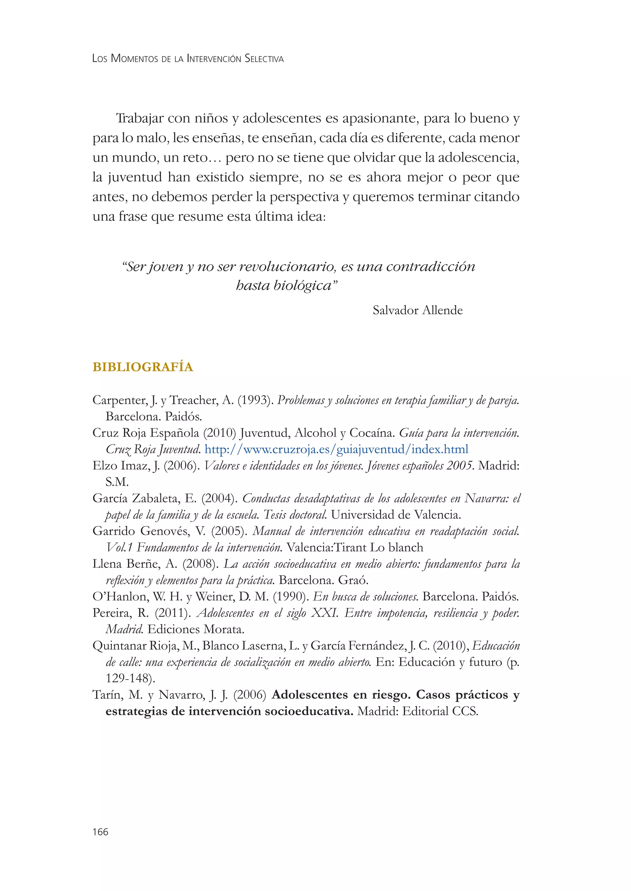 LOS MOMENTOS DE LA INTERVENCIÓN SELECTIVA




     Trabajar con niños y adolescentes es apasionante, para lo bueno y
para lo malo, les enseñas, te enseñan, cada día es diferente, cada menor
un mundo, un reto… pero no se tiene que olvidar que la adolescencia,
la juventud han existido siempre, no se es ahora mejor o peor que
antes, no debemos perder la perspectiva y queremos terminar citando
una frase que resume esta última idea:


      “Ser joven y no ser revolucionario, es una contradicción
                         hasta biológica”
                                                            Salvador Allende



BIBLIOGRAFÍA

Carpenter, J. y Treacher, A. (1993). Problemas y soluciones en terapia familiar y de pareja.
  Barcelona. Paidós.
Cruz Roja Española (2010) Juventud, Alcohol y Cocaína. Guía para la intervención.
  Cruz Roja Juventud. http://www.cruzroja.es/guiajuventud/index.html
Elzo Imaz, J. (2006). Valores e identidades en los jóvenes. Jóvenes españoles 2005. Madrid:
  S.M.
García Zabaleta, E. (2004). Conductas desadaptativas de los adolescentes en Navarra: el
  papel de la familia y de la escuela. Tesis doctoral. Universidad de Valencia.
Garrido Genovés, V. (2005). Manual de intervención educativa en readaptación social.
  Vol.1 Fundamentos de la intervención. Valencia:Tirant Lo blanch
Llena Berñe, A. (2008). La acción socioeducativa en medio abierto: fundamentos para la
  reﬂexión y elementos para la práctica. Barcelona. Graó.
O’Hanlon, W. H. y Weiner, D. M. (1990). En busca de soluciones. Barcelona. Paidós.
Pereira, R. (2011). Adolescentes en el siglo XXI. Entre impotencia, resiliencia y poder.
  Madrid. Ediciones Morata.
Quintanar Rioja, M., Blanco Laserna, L. y García Fernández, J. C. (2010), Educación
  de calle: una experiencia de socialización en medio abierto. En: Educación y futuro (p.
  129-148).
Tarín, M. y Navarro, J. J. (2006) Adolescentes en riesgo. Casos prácticos y
  estrategias de intervención socioeducativa. Madrid: Editorial CCS.




166
 