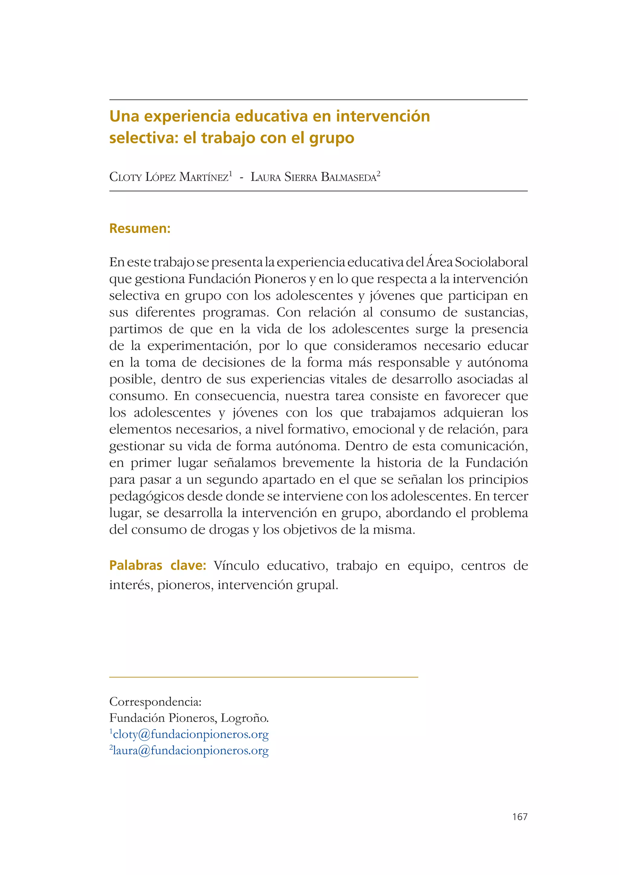 Una experiencia educativa en intervención
selectiva: el trabajo con el grupo

CLOTY LÓPEZ MARTÍNEZ1 - LAURA SIERRA BALMASEDA2


Resumen:

En este trabajo se presenta la experiencia educativa del Área Sociolaboral
que gestiona Fundación Pioneros y en lo que respecta a la intervención
selectiva en grupo con los adolescentes y jóvenes que participan en
sus diferentes programas. Con relación al consumo de sustancias,
partimos de que en la vida de los adolescentes surge la presencia
de la experimentación, por lo que consideramos necesario educar
en la toma de decisiones de la forma más responsable y autónoma
posible, dentro de sus experiencias vitales de desarrollo asociadas al
consumo. En consecuencia, nuestra tarea consiste en favorecer que
los adolescentes y jóvenes con los que trabajamos adquieran los
elementos necesarios, a nivel formativo, emocional y de relación, para
gestionar su vida de forma autónoma. Dentro de esta comunicación,
en primer lugar señalamos brevemente la historia de la Fundación
para pasar a un segundo apartado en el que se señalan los principios
pedagógicos desde donde se interviene con los adolescentes. En tercer
lugar, se desarrolla la intervención en grupo, abordando el problema
del consumo de drogas y los objetivos de la misma.

Palabras clave: Vínculo educativo, trabajo en equipo, centros de
interés, pioneros, intervención grupal.




Correspondencia:
Fundación Pioneros, Logroño.
1
 cloty@fundacionpioneros.org
2
 laura@fundacionpioneros.org



                                                                       167
 