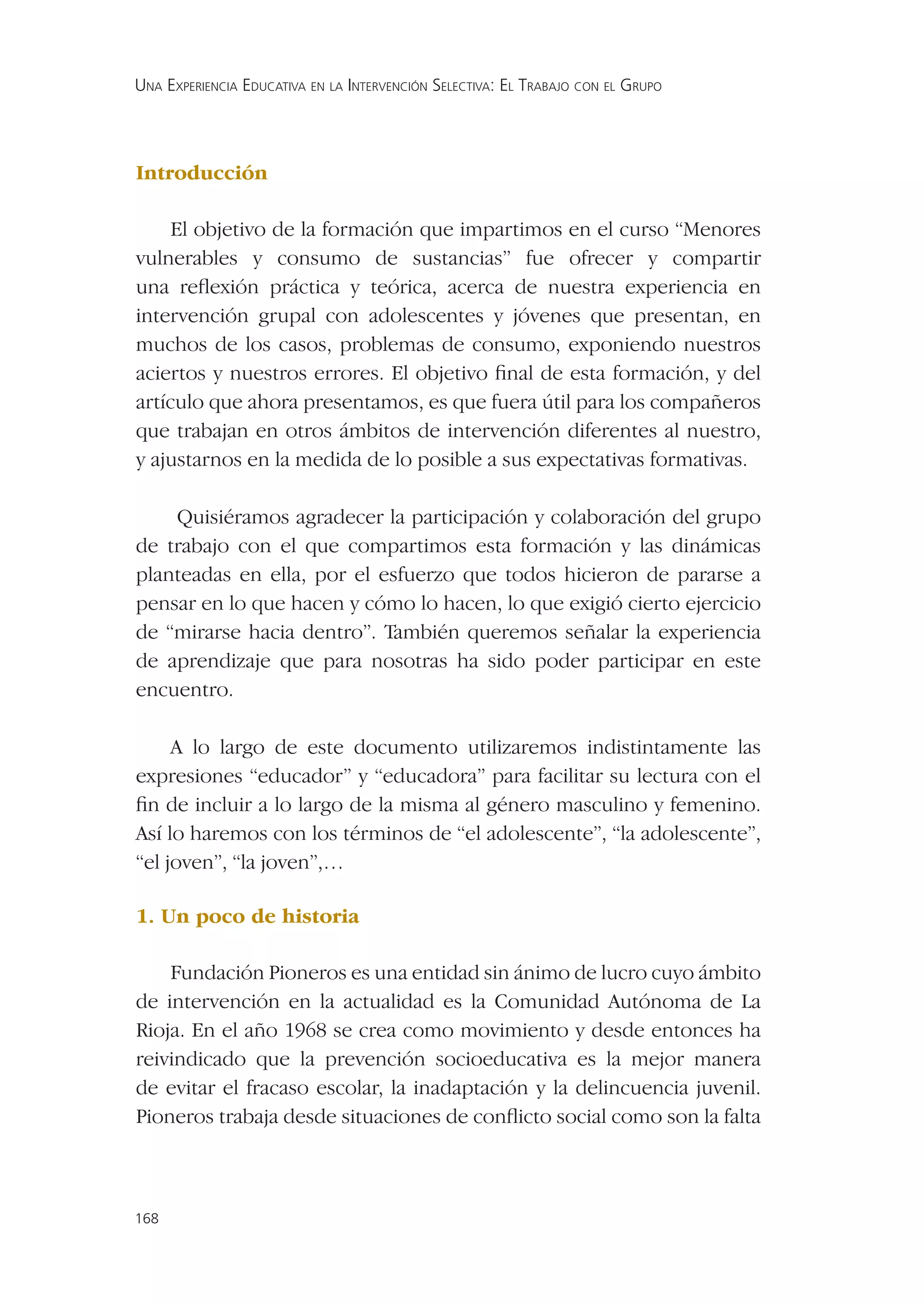 UNA EXPERIENCIA EDUCATIVA EN LA INTERVENCIÓN SELECTIVA: EL TRABAJO CON EL GRUPO




Introducción

     El objetivo de la formación que impartimos en el curso “Menores
vulnerables y consumo de sustancias” fue ofrecer y compartir
una reﬂexión práctica y teórica, acerca de nuestra experiencia en
intervención grupal con adolescentes y jóvenes que presentan, en
muchos de los casos, problemas de consumo, exponiendo nuestros
aciertos y nuestros errores. El objetivo ﬁnal de esta formación, y del
artículo que ahora presentamos, es que fuera útil para los compañeros
que trabajan en otros ámbitos de intervención diferentes al nuestro,
y ajustarnos en la medida de lo posible a sus expectativas formativas.

    Quisiéramos agradecer la participación y colaboración del grupo
de trabajo con el que compartimos esta formación y las dinámicas
planteadas en ella, por el esfuerzo que todos hicieron de pararse a
pensar en lo que hacen y cómo lo hacen, lo que exigió cierto ejercicio
de “mirarse hacia dentro”. También queremos señalar la experiencia
de aprendizaje que para nosotras ha sido poder participar en este
encuentro.

     A lo largo de este documento utilizaremos indistintamente las
expresiones “educador” y “educadora” para facilitar su lectura con el
ﬁn de incluir a lo largo de la misma al género masculino y femenino.
Así lo haremos con los términos de “el adolescente”, “la adolescente”,
“el joven”, “la joven”,…

1. Un poco de historia

    Fundación Pioneros es una entidad sin ánimo de lucro cuyo ámbito
de intervención en la actualidad es la Comunidad Autónoma de La
Rioja. En el año 1968 se crea como movimiento y desde entonces ha
reivindicado que la prevención socioeducativa es la mejor manera
de evitar el fracaso escolar, la inadaptación y la delincuencia juvenil.
Pioneros trabaja desde situaciones de conﬂicto social como son la falta



168
 
