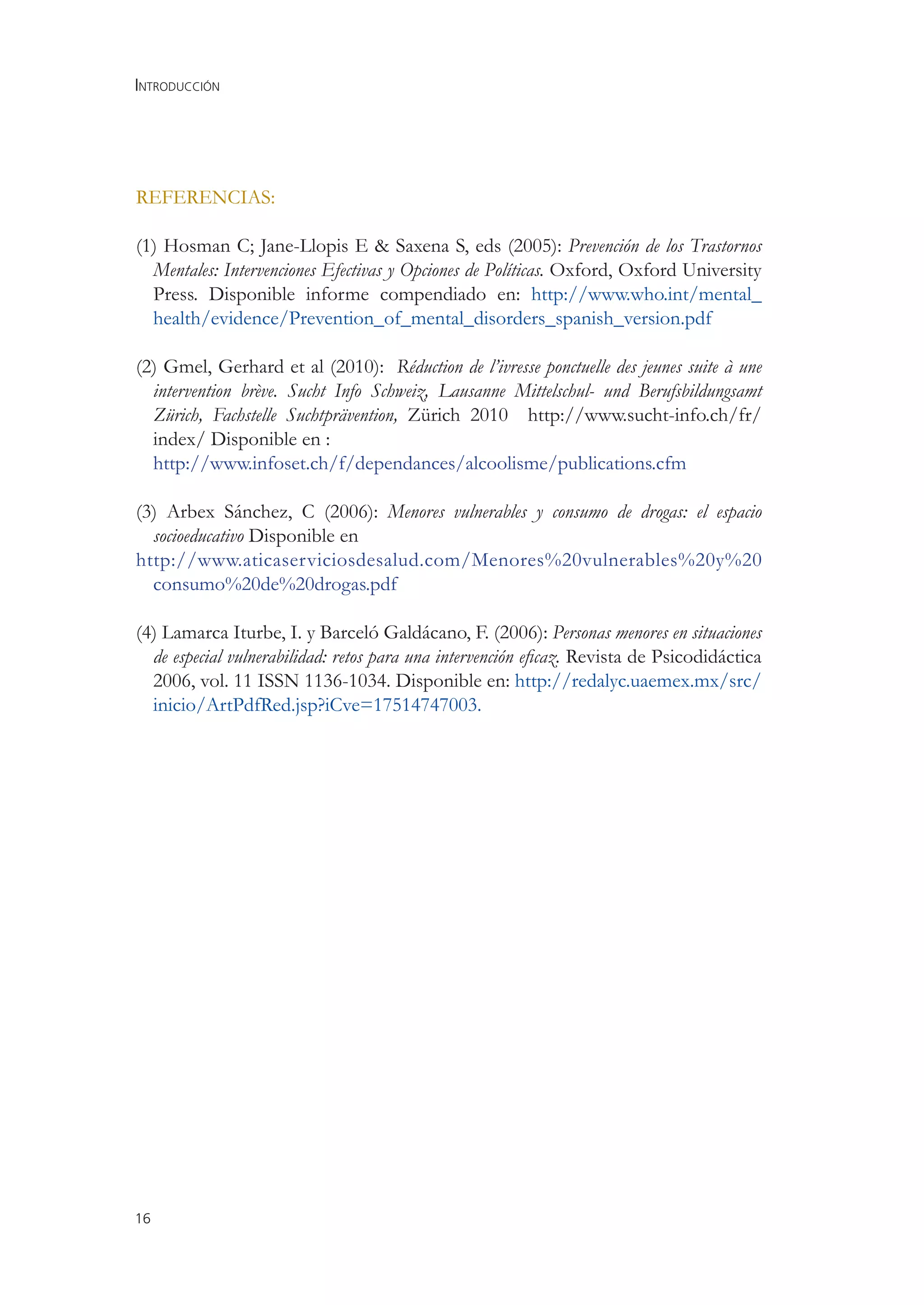 INTRODUCCIÓN




REFERENCIAS:

(1) Hosman C; Jane-Llopis E & Saxena S, eds (2005): Prevención de los Trastornos
  Mentales: Intervenciones Efectivas y Opciones de Políticas. Oxford, Oxford University
  Press. Disponible informe compendiado en: http://www.who.int/mental_
  health/evidence/Prevention_of_mental_disorders_spanish_version.pdf

(2) Gmel, Gerhard et al (2010): Réduction de l’ivresse ponctuelle des jeunes suite à une
  intervention brève. Sucht Info Schweiz, Lausanne Mittelschul- und Berufsbildungsamt
  Zürich, Fachstelle Suchtprävention, Zürich 2010 http://www.sucht-info.ch/fr/
  index/ Disponible en :
  http://www.infoset.ch/f/dependances/alcoolisme/publications.cfm

(3) Arbex Sánchez, C (2006): Menores vulnerables y consumo de drogas: el espacio
  socioeducativo Disponible en
http://www.aticaserviciosdesalud.com/Menores%20vulnerables%20y%20
  consumo%20de%20drogas.pdf

(4) Lamarca Iturbe, I. y Barceló Galdácano, F. (2006): Personas menores en situaciones
  de especial vulnerabilidad: retos para una intervención eﬁcaz. Revista de Psicodidáctica
  2006, vol. 11 ISSN 1136-1034. Disponible en: http://redalyc.uaemex.mx/src/
  inicio/ArtPdfRed.jsp?iCve=17514747003.




16
 