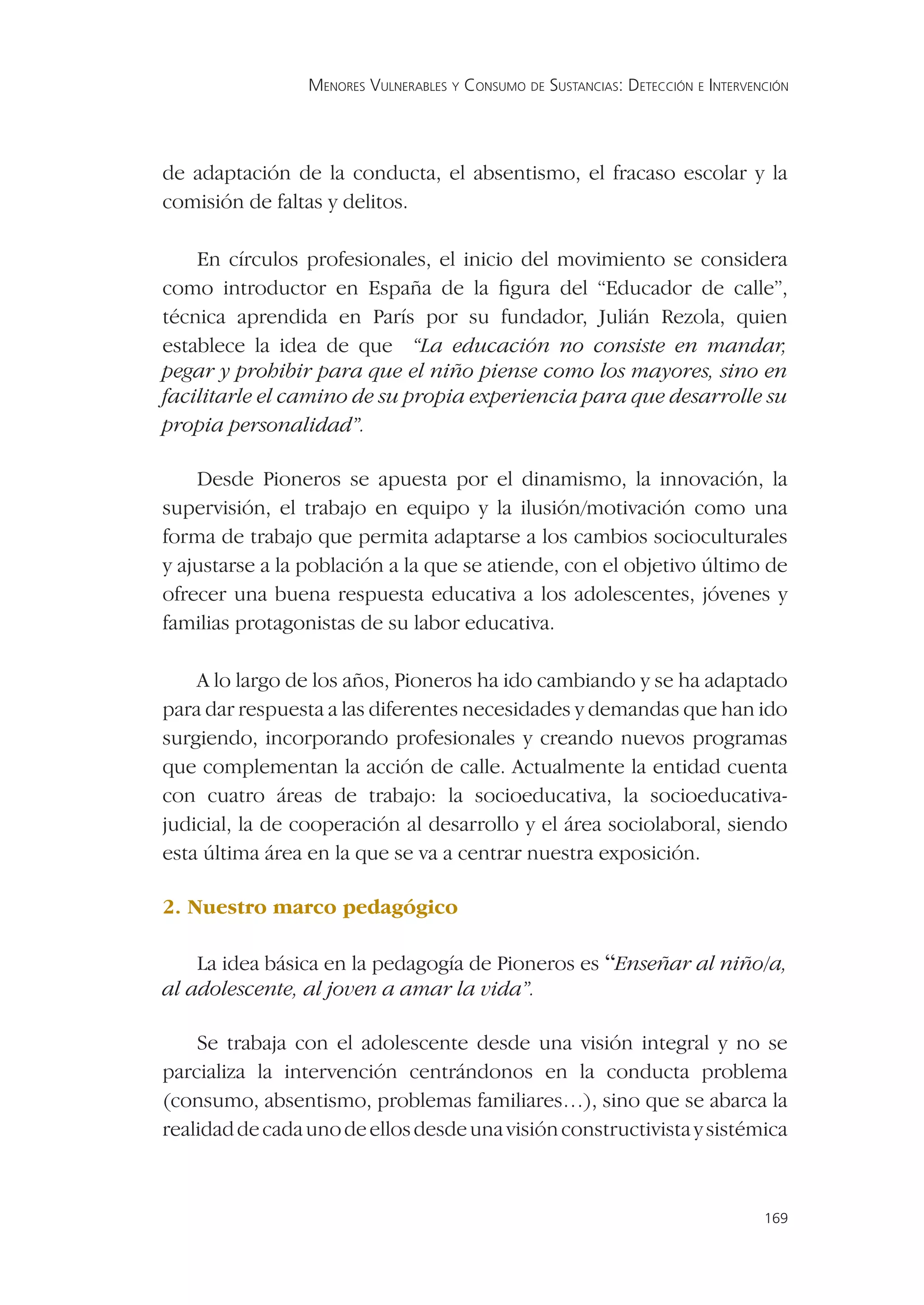 MENORES VULNERABLES Y CONSUMO DE SUSTANCIAS: DETECCIÓN E INTERVENCIÓN




de adaptación de la conducta, el absentismo, el fracaso escolar y la
comisión de faltas y delitos.

    En círculos profesionales, el inicio del movimiento se considera
como introductor en España de la ﬁgura del “Educador de calle”,
técnica aprendida en París por su fundador, Julián Rezola, quien
establece la idea de que “La educación no consiste en mandar,
pegar y prohibir para que el niño piense como los mayores, sino en
facilitarle el camino de su propia experiencia para que desarrolle su
propia personalidad”.

    Desde Pioneros se apuesta por el dinamismo, la innovación, la
supervisión, el trabajo en equipo y la ilusión/motivación como una
forma de trabajo que permita adaptarse a los cambios socioculturales
y ajustarse a la población a la que se atiende, con el objetivo último de
ofrecer una buena respuesta educativa a los adolescentes, jóvenes y
familias protagonistas de su labor educativa.

    A lo largo de los años, Pioneros ha ido cambiando y se ha adaptado
para dar respuesta a las diferentes necesidades y demandas que han ido
surgiendo, incorporando profesionales y creando nuevos programas
que complementan la acción de calle. Actualmente la entidad cuenta
con cuatro áreas de trabajo: la socioeducativa, la socioeducativa-
judicial, la de cooperación al desarrollo y el área sociolaboral, siendo
esta última área en la que se va a centrar nuestra exposición.

2. Nuestro marco pedagógico

    La idea básica en la pedagogía de Pioneros es “Enseñar al niño/a,
al adolescente, al joven a amar la vida”.

    Se trabaja con el adolescente desde una visión integral y no se
parcializa la intervención centrándonos en la conducta problema
(consumo, absentismo, problemas familiares…), sino que se abarca la
realidad de cada uno de ellos desde una visión constructivista y sistémica



                                                                                  169
 