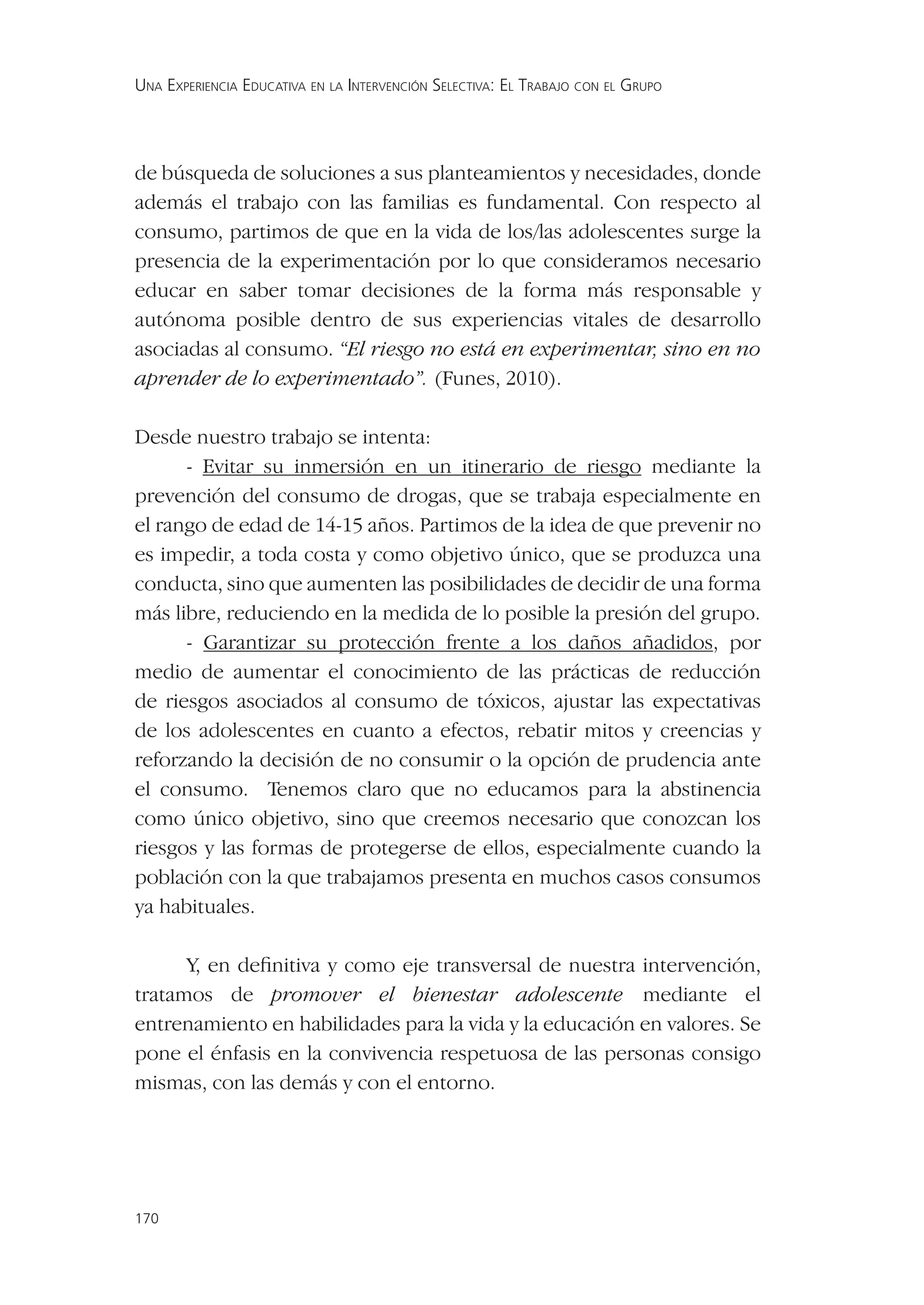 UNA EXPERIENCIA EDUCATIVA EN LA INTERVENCIÓN SELECTIVA: EL TRABAJO CON EL GRUPO




de búsqueda de soluciones a sus planteamientos y necesidades, donde
además el trabajo con las familias es fundamental. Con respecto al
consumo, partimos de que en la vida de los/las adolescentes surge la
presencia de la experimentación por lo que consideramos necesario
educar en saber tomar decisiones de la forma más responsable y
autónoma posible dentro de sus experiencias vitales de desarrollo
asociadas al consumo. “El riesgo no está en experimentar, sino en no
aprender de lo experimentado”. (Funes, 2010).

Desde nuestro trabajo se intenta:
      - Evitar su inmersión en un itinerario de riesgo mediante la
prevención del consumo de drogas, que se trabaja especialmente en
el rango de edad de 14-15 años. Partimos de la idea de que prevenir no
es impedir, a toda costa y como objetivo único, que se produzca una
conducta, sino que aumenten las posibilidades de decidir de una forma
más libre, reduciendo en la medida de lo posible la presión del grupo.
      - Garantizar su protección frente a los daños añadidos, por
medio de aumentar el conocimiento de las prácticas de reducción
de riesgos asociados al consumo de tóxicos, ajustar las expectativas
de los adolescentes en cuanto a efectos, rebatir mitos y creencias y
reforzando la decisión de no consumir o la opción de prudencia ante
el consumo. Tenemos claro que no educamos para la abstinencia
como único objetivo, sino que creemos necesario que conozcan los
riesgos y las formas de protegerse de ellos, especialmente cuando la
población con la que trabajamos presenta en muchos casos consumos
ya habituales.

      Y, en deﬁnitiva y como eje transversal de nuestra intervención,
tratamos de promover el bienestar adolescente mediante el
entrenamiento en habilidades para la vida y la educación en valores. Se
pone el énfasis en la convivencia respetuosa de las personas consigo
mismas, con las demás y con el entorno.




170
 