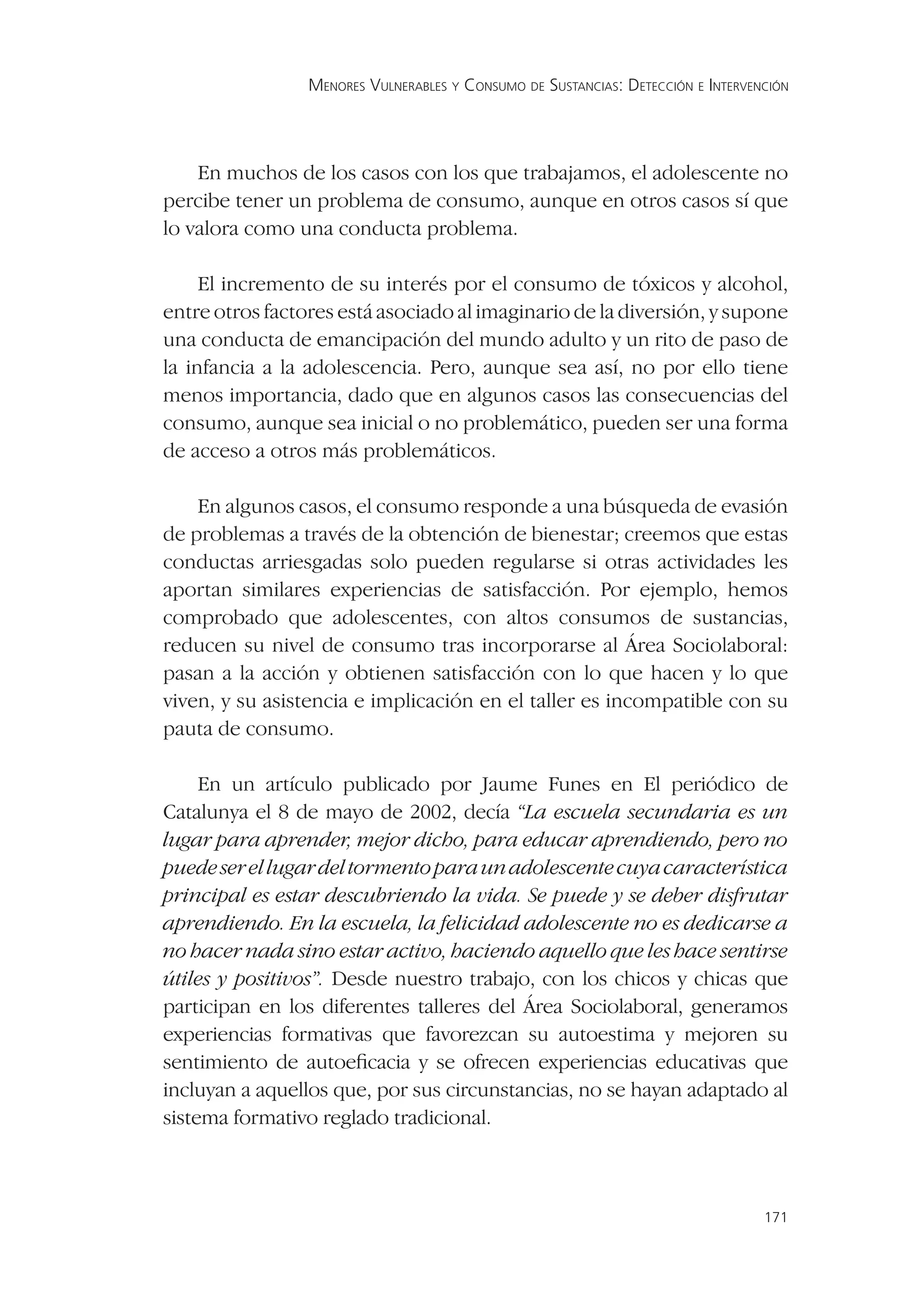 MENORES VULNERABLES Y CONSUMO DE SUSTANCIAS: DETECCIÓN E INTERVENCIÓN




    En muchos de los casos con los que trabajamos, el adolescente no
percibe tener un problema de consumo, aunque en otros casos sí que
lo valora como una conducta problema.

     El incremento de su interés por el consumo de tóxicos y alcohol,
entre otros factores está asociado al imaginario de la diversión, y supone
una conducta de emancipación del mundo adulto y un rito de paso de
la infancia a la adolescencia. Pero, aunque sea así, no por ello tiene
menos importancia, dado que en algunos casos las consecuencias del
consumo, aunque sea inicial o no problemático, pueden ser una forma
de acceso a otros más problemáticos.

    En algunos casos, el consumo responde a una búsqueda de evasión
de problemas a través de la obtención de bienestar; creemos que estas
conductas arriesgadas solo pueden regularse si otras actividades les
aportan similares experiencias de satisfacción. Por ejemplo, hemos
comprobado que adolescentes, con altos consumos de sustancias,
reducen su nivel de consumo tras incorporarse al Área Sociolaboral:
pasan a la acción y obtienen satisfacción con lo que hacen y lo que
viven, y su asistencia e implicación en el taller es incompatible con su
pauta de consumo.

     En un artículo publicado por Jaume Funes en El periódico de
Catalunya el 8 de mayo de 2002, decía “La escuela secundaria es un
lugar para aprender, mejor dicho, para educar aprendiendo, pero no
puede ser el lugar del tormento para un adolescente cuya característica
principal es estar descubriendo la vida. Se puede y se deber disfrutar
aprendiendo. En la escuela, la felicidad adolescente no es dedicarse a
no hacer nada sino estar activo, haciendo aquello que les hace sentirse
útiles y positivos”. Desde nuestro trabajo, con los chicos y chicas que
participan en los diferentes talleres del Área Sociolaboral, generamos
experiencias formativas que favorezcan su autoestima y mejoren su
sentimiento de autoeﬁcacia y se ofrecen experiencias educativas que
incluyan a aquellos que, por sus circunstancias, no se hayan adaptado al
sistema formativo reglado tradicional.



                                                                                  171
 