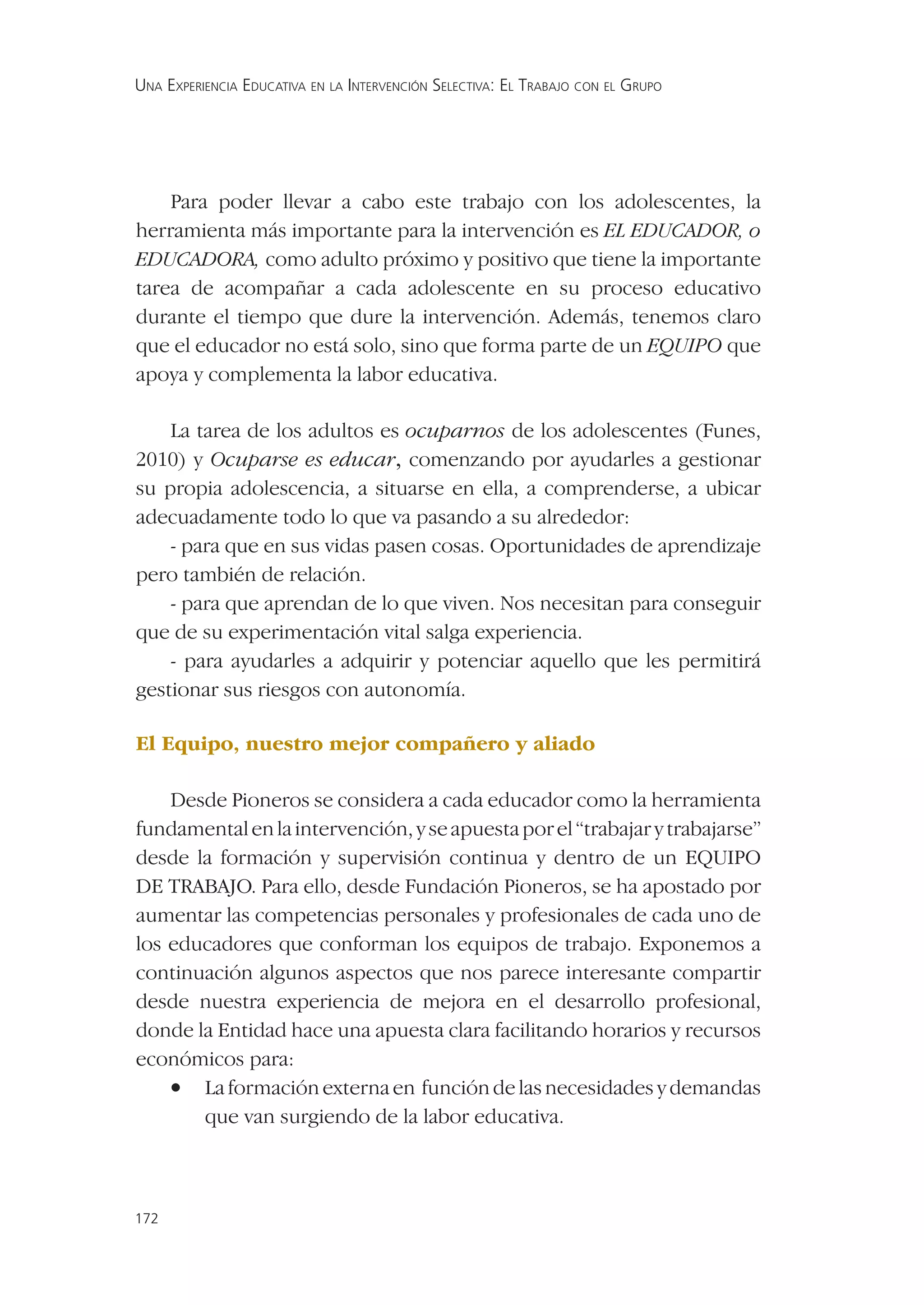 UNA EXPERIENCIA EDUCATIVA EN LA INTERVENCIÓN SELECTIVA: EL TRABAJO CON EL GRUPO




    Para poder llevar a cabo este trabajo con los adolescentes, la
herramienta más importante para la intervención es EL EDUCADOR, o
EDUCADORA, como adulto próximo y positivo que tiene la importante
tarea de acompañar a cada adolescente en su proceso educativo
durante el tiempo que dure la intervención. Además, tenemos claro
que el educador no está solo, sino que forma parte de un EQUIPO que
apoya y complementa la labor educativa.

    La tarea de los adultos es ocuparnos de los adolescentes (Funes,
2010) y Ocuparse es educar, comenzando por ayudarles a gestionar
su propia adolescencia, a situarse en ella, a comprenderse, a ubicar
adecuadamente todo lo que va pasando a su alrededor:
    - para que en sus vidas pasen cosas. Oportunidades de aprendizaje
pero también de relación.
    - para que aprendan de lo que viven. Nos necesitan para conseguir
que de su experimentación vital salga experiencia.
    - para ayudarles a adquirir y potenciar aquello que les permitirá
gestionar sus riesgos con autonomía.

El Equipo, nuestro mejor compañero y aliado

    Desde Pioneros se considera a cada educador como la herramienta
fundamental en la intervención, y se apuesta por el “trabajar y trabajarse”
desde la formación y supervisión continua y dentro de un EQUIPO
DE TRABAJO. Para ello, desde Fundación Pioneros, se ha apostado por
aumentar las competencias personales y profesionales de cada uno de
los educadores que conforman los equipos de trabajo. Exponemos a
continuación algunos aspectos que nos parece interesante compartir
desde nuestra experiencia de mejora en el desarrollo profesional,
donde la Entidad hace una apuesta clara facilitando horarios y recursos
económicos para:
    • La formación externa en función de las necesidades y demandas
       que van surgiendo de la labor educativa.



172
 