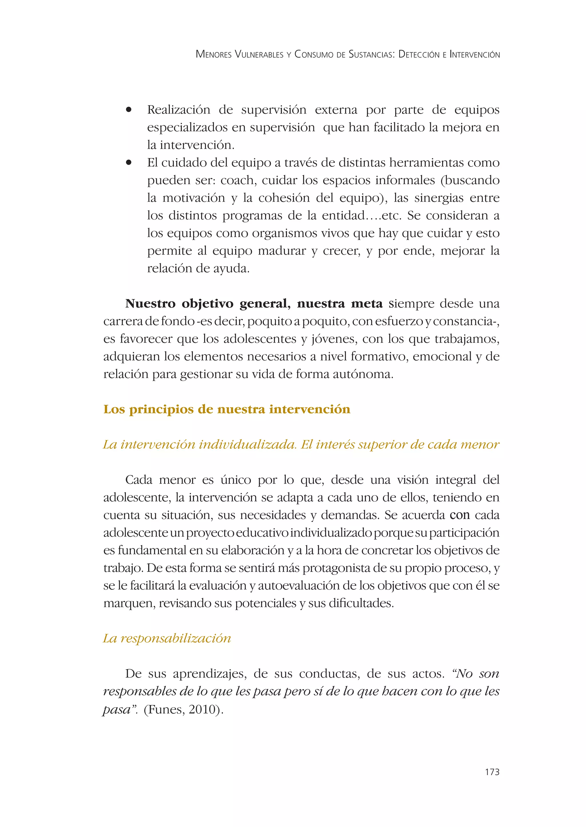 MENORES VULNERABLES Y CONSUMO DE SUSTANCIAS: DETECCIÓN E INTERVENCIÓN




    •   Realización de supervisión externa por parte de equipos
        especializados en supervisión que han facilitado la mejora en
        la intervención.
    •   El cuidado del equipo a través de distintas herramientas como
        pueden ser: coach, cuidar los espacios informales (buscando
        la motivación y la cohesión del equipo), las sinergias entre
        los distintos programas de la entidad….etc. Se consideran a
        los equipos como organismos vivos que hay que cuidar y esto
        permite al equipo madurar y crecer, y por ende, mejorar la
        relación de ayuda.

    Nuestro objetivo general, nuestra meta siempre desde una
carrera de fondo -es decir, poquito a poquito, con esfuerzo y constancia-,
es favorecer que los adolescentes y jóvenes, con los que trabajamos,
adquieran los elementos necesarios a nivel formativo, emocional y de
relación para gestionar su vida de forma autónoma.

Los principios de nuestra intervención

La intervención individualizada. El interés superior de cada menor

     Cada menor es único por lo que, desde una visión integral del
adolescente, la intervención se adapta a cada uno de ellos, teniendo en
cuenta su situación, sus necesidades y demandas. Se acuerda con cada
adolescente un proyecto educativo individualizado porque su participación
es fundamental en su elaboración y a la hora de concretar los objetivos de
trabajo. De esta forma se sentirá más protagonista de su propio proceso, y
se le facilitará la evaluación y autoevaluación de los objetivos que con él se
marquen, revisando sus potenciales y sus diﬁcultades.

La responsabilización

    De sus aprendizajes, de sus conductas, de sus actos. “No son
responsables de lo que les pasa pero sí de lo que hacen con lo que les
pasa”. (Funes, 2010).



                                                                                   173
 