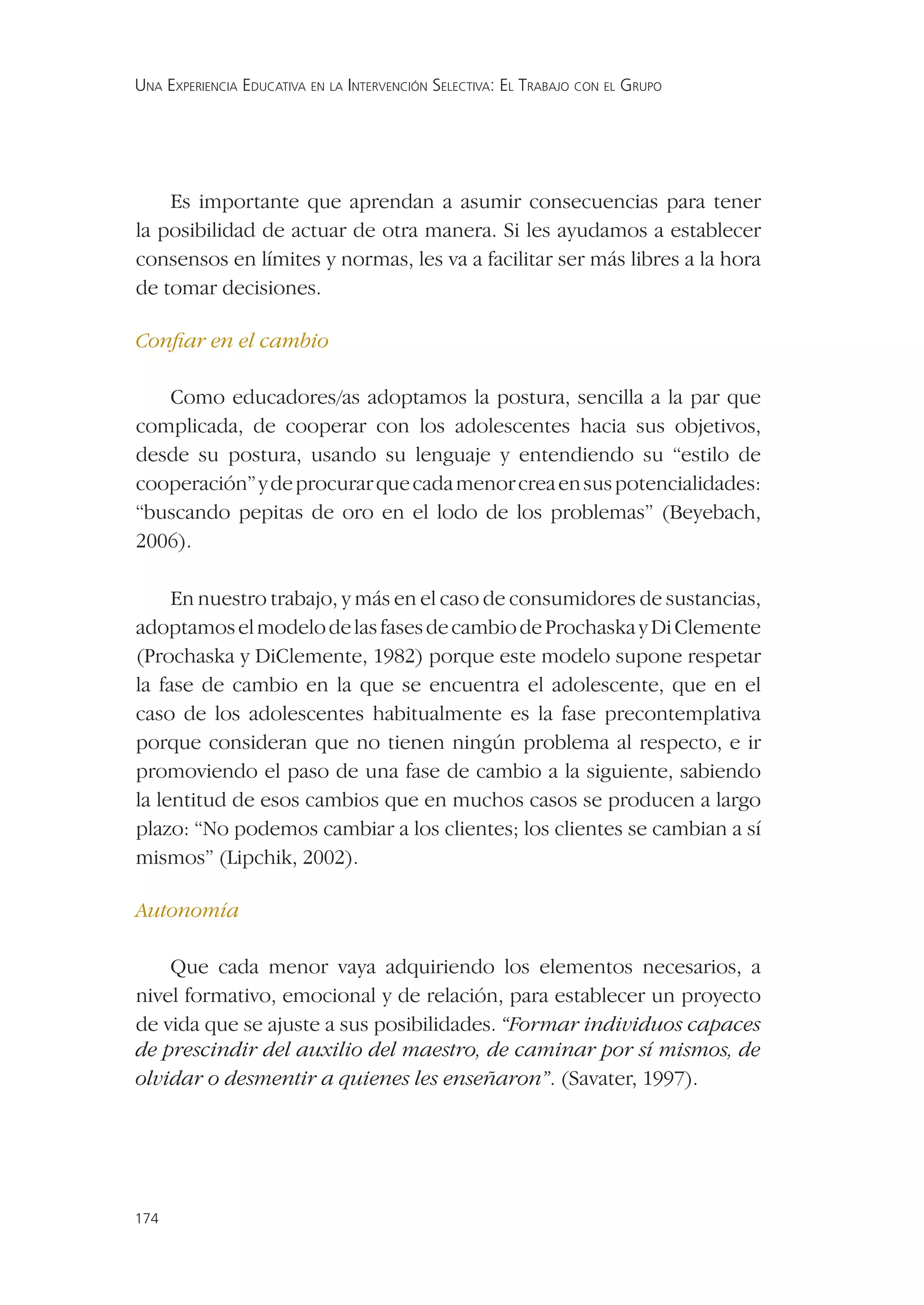 UNA EXPERIENCIA EDUCATIVA EN LA INTERVENCIÓN SELECTIVA: EL TRABAJO CON EL GRUPO




    Es importante que aprendan a asumir consecuencias para tener
la posibilidad de actuar de otra manera. Si les ayudamos a establecer
consensos en límites y normas, les va a facilitar ser más libres a la hora
de tomar decisiones.

Conﬁar en el cambio

   Como educadores/as adoptamos la postura, sencilla a la par que
complicada, de cooperar con los adolescentes hacia sus objetivos,
desde su postura, usando su lenguaje y entendiendo su “estilo de
cooperación” y de procurar que cada menor crea en sus potencialidades:
“buscando pepitas de oro en el lodo de los problemas” (Beyebach,
2006).

     En nuestro trabajo, y más en el caso de consumidores de sustancias,
adoptamos el modelo de las fases de cambio de Prochaska y Di Clemente
(Prochaska y DiClemente, 1982) porque este modelo supone respetar
la fase de cambio en la que se encuentra el adolescente, que en el
caso de los adolescentes habitualmente es la fase precontemplativa
porque consideran que no tienen ningún problema al respecto, e ir
promoviendo el paso de una fase de cambio a la siguiente, sabiendo
la lentitud de esos cambios que en muchos casos se producen a largo
plazo: “No podemos cambiar a los clientes; los clientes se cambian a sí
mismos” (Lipchik, 2002).

Autonomía

    Que cada menor vaya adquiriendo los elementos necesarios, a
nivel formativo, emocional y de relación, para establecer un proyecto
de vida que se ajuste a sus posibilidades. “Formar individuos capaces
de prescindir del auxilio del maestro, de caminar por sí mismos, de
olvidar o desmentir a quienes les enseñaron”. (Savater, 1997).




174
 