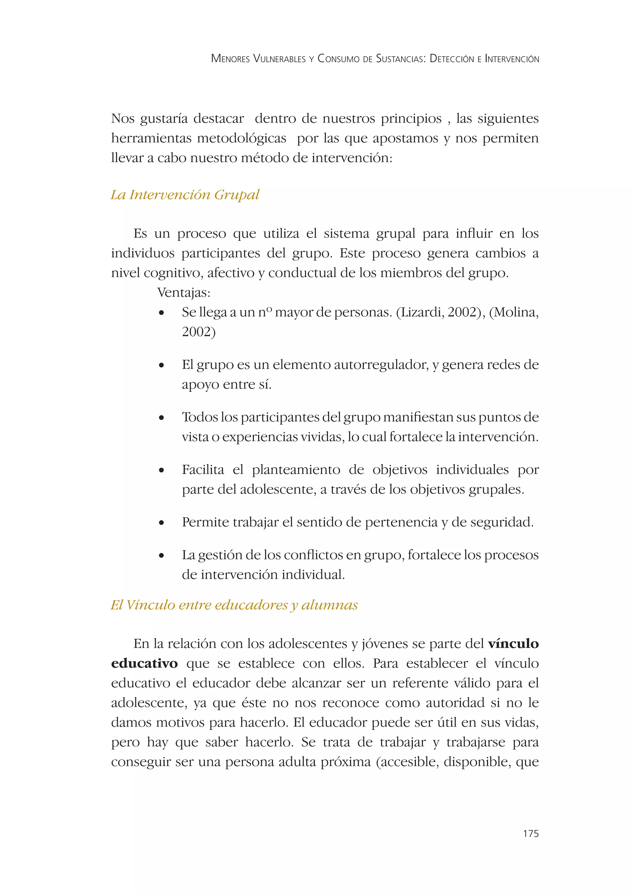 MENORES VULNERABLES Y CONSUMO DE SUSTANCIAS: DETECCIÓN E INTERVENCIÓN




Nos gustaría destacar dentro de nuestros principios , las siguientes
herramientas metodológicas por las que apostamos y nos permiten
llevar a cabo nuestro método de intervención:

La Intervención Grupal

    Es un proceso que utiliza el sistema grupal para inﬂuir en los
individuos participantes del grupo. Este proceso genera cambios a
nivel cognitivo, afectivo y conductual de los miembros del grupo.
        Ventajas:
        • Se llega a un nº mayor de personas. (Lizardi, 2002), (Molina,
            2002)

       •   El grupo es un elemento autorregulador, y genera redes de
           apoyo entre sí.

       •   Todos los participantes del grupo maniﬁestan sus puntos de
           vista o experiencias vividas, lo cual fortalece la intervención.

       •   Facilita el planteamiento de objetivos individuales por
           parte del adolescente, a través de los objetivos grupales.

       •   Permite trabajar el sentido de pertenencia y de seguridad.

       •   La gestión de los conﬂictos en grupo, fortalece los procesos
           de intervención individual.

El Vínculo entre educadores y alumnas

   En la relación con los adolescentes y jóvenes se parte del vínculo
educativo que se establece con ellos. Para establecer el vínculo
educativo el educador debe alcanzar ser un referente válido para el
adolescente, ya que éste no nos reconoce como autoridad si no le
damos motivos para hacerlo. El educador puede ser útil en sus vidas,
pero hay que saber hacerlo. Se trata de trabajar y trabajarse para
conseguir ser una persona adulta próxima (accesible, disponible, que



                                                                                 175
 
