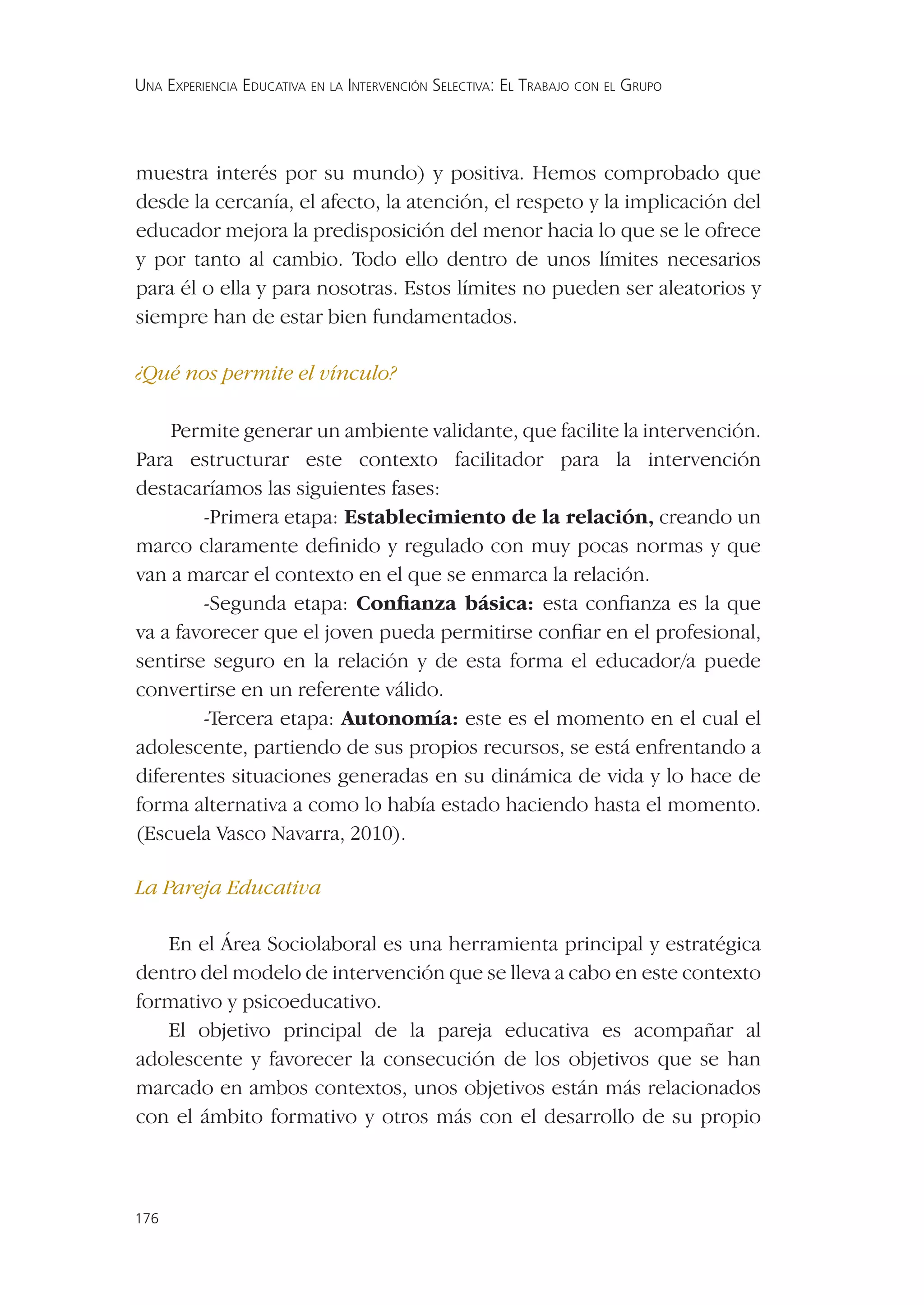 UNA EXPERIENCIA EDUCATIVA EN LA INTERVENCIÓN SELECTIVA: EL TRABAJO CON EL GRUPO




muestra interés por su mundo) y positiva. Hemos comprobado que
desde la cercanía, el afecto, la atención, el respeto y la implicación del
educador mejora la predisposición del menor hacia lo que se le ofrece
y por tanto al cambio. Todo ello dentro de unos límites necesarios
para él o ella y para nosotras. Estos límites no pueden ser aleatorios y
siempre han de estar bien fundamentados.

¿Qué nos permite el vínculo?

    Permite generar un ambiente validante, que facilite la intervención.
Para estructurar este contexto facilitador para la intervención
destacaríamos las siguientes fases:
        -Primera etapa: Establecimiento de la relación, creando un
marco claramente deﬁnido y regulado con muy pocas normas y que
van a marcar el contexto en el que se enmarca la relación.
        -Segunda etapa: Conﬁanza básica: esta conﬁanza es la que
va a favorecer que el joven pueda permitirse conﬁar en el profesional,
sentirse seguro en la relación y de esta forma el educador/a puede
convertirse en un referente válido.
        -Tercera etapa: Autonomía: este es el momento en el cual el
adolescente, partiendo de sus propios recursos, se está enfrentando a
diferentes situaciones generadas en su dinámica de vida y lo hace de
forma alternativa a como lo había estado haciendo hasta el momento.
(Escuela Vasco Navarra, 2010).

La Pareja Educativa

   En el Área Sociolaboral es una herramienta principal y estratégica
dentro del modelo de intervención que se lleva a cabo en este contexto
formativo y psicoeducativo.
   El objetivo principal de la pareja educativa es acompañar al
adolescente y favorecer la consecución de los objetivos que se han
marcado en ambos contextos, unos objetivos están más relacionados
con el ámbito formativo y otros más con el desarrollo de su propio



176
 
