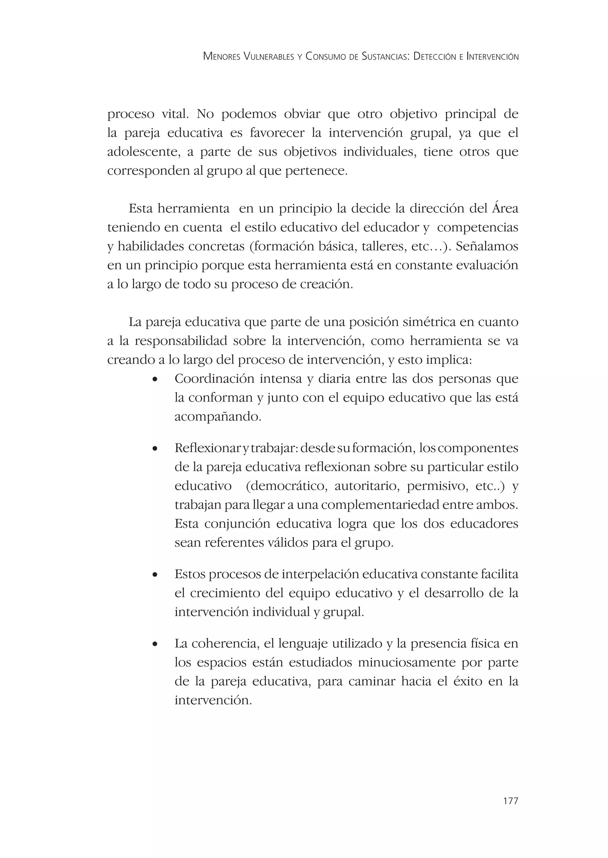 MENORES VULNERABLES Y CONSUMO DE SUSTANCIAS: DETECCIÓN E INTERVENCIÓN




proceso vital. No podemos obviar que otro objetivo principal de
la pareja educativa es favorecer la intervención grupal, ya que el
adolescente, a parte de sus objetivos individuales, tiene otros que
corresponden al grupo al que pertenece.

    Esta herramienta en un principio la decide la dirección del Área
teniendo en cuenta el estilo educativo del educador y competencias
y habilidades concretas (formación básica, talleres, etc…). Señalamos
en un principio porque esta herramienta está en constante evaluación
a lo largo de todo su proceso de creación.

    La pareja educativa que parte de una posición simétrica en cuanto
a la responsabilidad sobre la intervención, como herramienta se va
creando a lo largo del proceso de intervención, y esto implica:
        • Coordinación intensa y diaria entre las dos personas que
            la conforman y junto con el equipo educativo que las está
            acompañando.

       •   Reﬂexionar y trabajar: desde su formación, los componentes
           de la pareja educativa reﬂexionan sobre su particular estilo
           educativo (democrático, autoritario, permisivo, etc..) y
           trabajan para llegar a una complementariedad entre ambos.
           Esta conjunción educativa logra que los dos educadores
           sean referentes válidos para el grupo.

       •   Estos procesos de interpelación educativa constante facilita
           el crecimiento del equipo educativo y el desarrollo de la
           intervención individual y grupal.

       •   La coherencia, el lenguaje utilizado y la presencia física en
           los espacios están estudiados minuciosamente por parte
           de la pareja educativa, para caminar hacia el éxito en la
           intervención.




                                                                                 177
 
