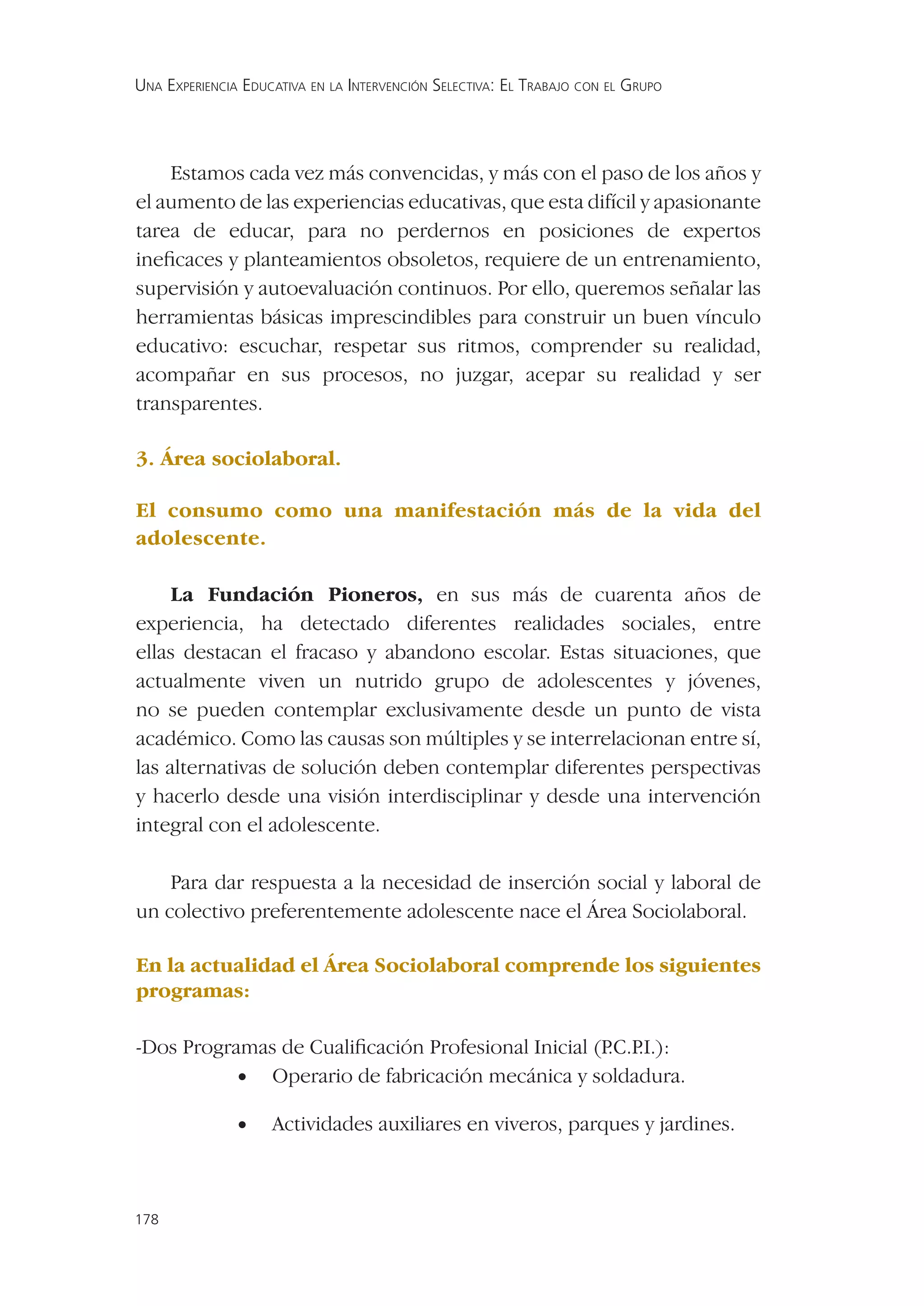 UNA EXPERIENCIA EDUCATIVA EN LA INTERVENCIÓN SELECTIVA: EL TRABAJO CON EL GRUPO




    Estamos cada vez más convencidas, y más con el paso de los años y
el aumento de las experiencias educativas, que esta difícil y apasionante
tarea de educar, para no perdernos en posiciones de expertos
ineﬁcaces y planteamientos obsoletos, requiere de un entrenamiento,
supervisión y autoevaluación continuos. Por ello, queremos señalar las
herramientas básicas imprescindibles para construir un buen vínculo
educativo: escuchar, respetar sus ritmos, comprender su realidad,
acompañar en sus procesos, no juzgar, acepar su realidad y ser
transparentes.

3. Área sociolaboral.

El consumo como una manifestación más de la vida del
adolescente.

     La Fundación Pioneros, en sus más de cuarenta años de
experiencia, ha detectado diferentes realidades sociales, entre
ellas destacan el fracaso y abandono escolar. Estas situaciones, que
actualmente viven un nutrido grupo de adolescentes y jóvenes,
no se pueden contemplar exclusivamente desde un punto de vista
académico. Como las causas son múltiples y se interrelacionan entre sí,
las alternativas de solución deben contemplar diferentes perspectivas
y hacerlo desde una visión interdisciplinar y desde una intervención
integral con el adolescente.

    Para dar respuesta a la necesidad de inserción social y laboral de
un colectivo preferentemente adolescente nace el Área Sociolaboral.

En la actualidad el Área Sociolaboral comprende los siguientes
programas:

-Dos Programas de Cualiﬁcación Profesional Inicial (P .I.):
                                                     .C.P
           • Operario de fabricación mecánica y soldadura.

               •    Actividades auxiliares en viveros, parques y jardines.



178
 