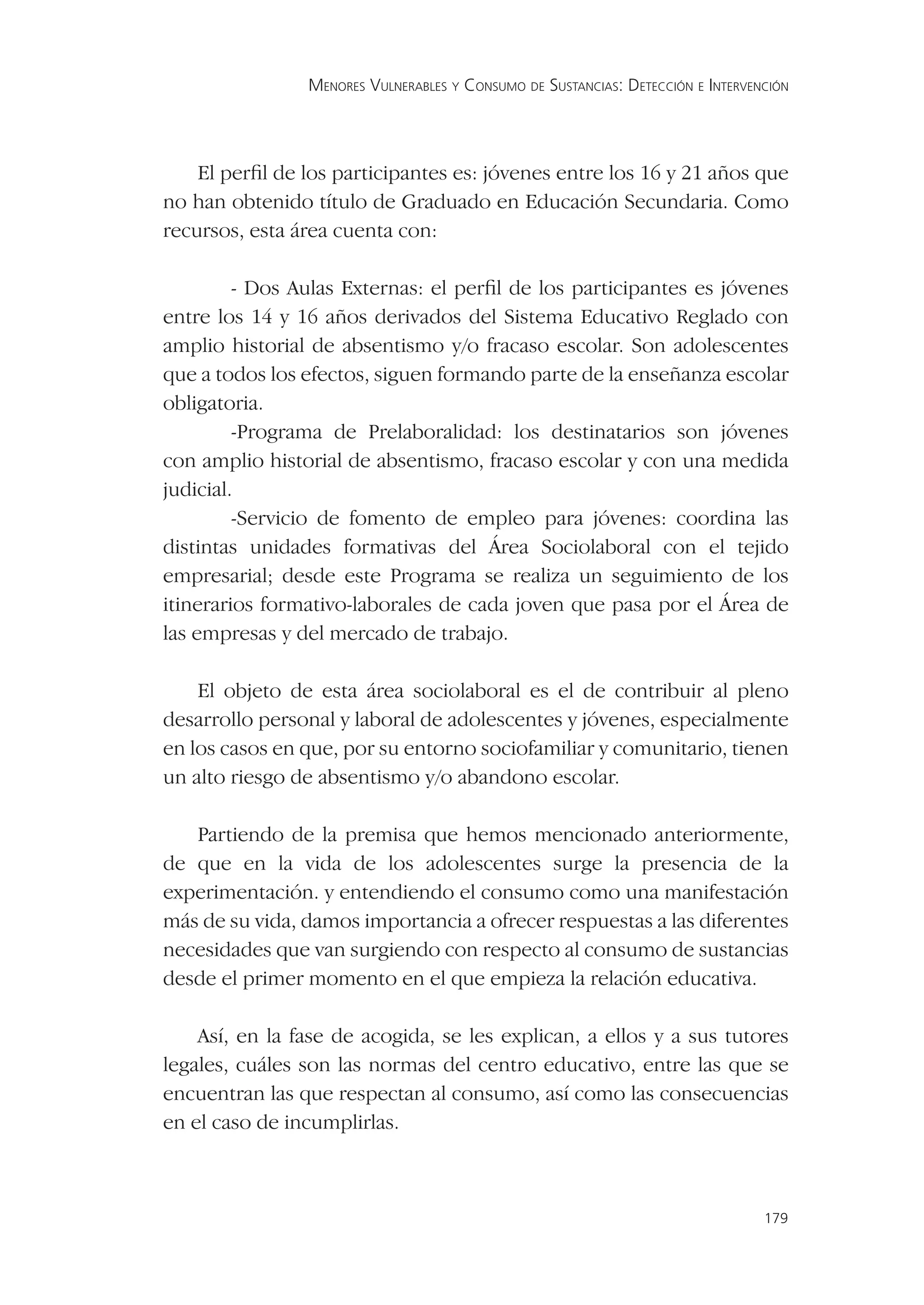 MENORES VULNERABLES Y CONSUMO DE SUSTANCIAS: DETECCIÓN E INTERVENCIÓN




    El perﬁl de los participantes es: jóvenes entre los 16 y 21 años que
no han obtenido título de Graduado en Educación Secundaria. Como
recursos, esta área cuenta con:

         - Dos Aulas Externas: el perﬁl de los participantes es jóvenes
entre los 14 y 16 años derivados del Sistema Educativo Reglado con
amplio historial de absentismo y/o fracaso escolar. Son adolescentes
que a todos los efectos, siguen formando parte de la enseñanza escolar
obligatoria.
         -Programa de Prelaboralidad: los destinatarios son jóvenes
con amplio historial de absentismo, fracaso escolar y con una medida
judicial.
         -Servicio de fomento de empleo para jóvenes: coordina las
distintas unidades formativas del Área Sociolaboral con el tejido
empresarial; desde este Programa se realiza un seguimiento de los
itinerarios formativo-laborales de cada joven que pasa por el Área de
las empresas y del mercado de trabajo.

    El objeto de esta área sociolaboral es el de contribuir al pleno
desarrollo personal y laboral de adolescentes y jóvenes, especialmente
en los casos en que, por su entorno sociofamiliar y comunitario, tienen
un alto riesgo de absentismo y/o abandono escolar.

   Partiendo de la premisa que hemos mencionado anteriormente,
de que en la vida de los adolescentes surge la presencia de la
experimentación. y entendiendo el consumo como una manifestación
más de su vida, damos importancia a ofrecer respuestas a las diferentes
necesidades que van surgiendo con respecto al consumo de sustancias
desde el primer momento en el que empieza la relación educativa.

    Así, en la fase de acogida, se les explican, a ellos y a sus tutores
legales, cuáles son las normas del centro educativo, entre las que se
encuentran las que respectan al consumo, así como las consecuencias
en el caso de incumplirlas.



                                                                                 179
 