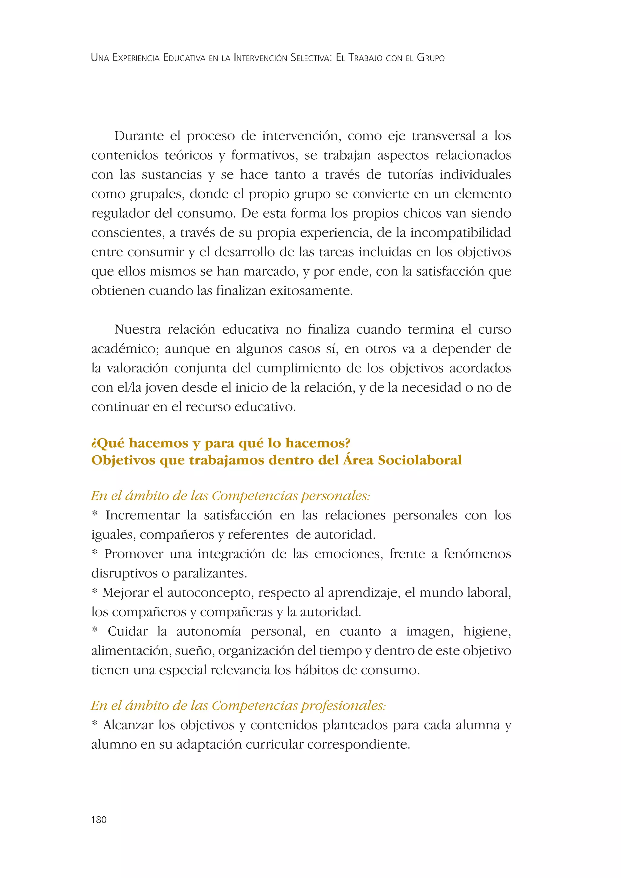 UNA EXPERIENCIA EDUCATIVA EN LA INTERVENCIÓN SELECTIVA: EL TRABAJO CON EL GRUPO




    Durante el proceso de intervención, como eje transversal a los
contenidos teóricos y formativos, se trabajan aspectos relacionados
con las sustancias y se hace tanto a través de tutorías individuales
como grupales, donde el propio grupo se convierte en un elemento
regulador del consumo. De esta forma los propios chicos van siendo
conscientes, a través de su propia experiencia, de la incompatibilidad
entre consumir y el desarrollo de las tareas incluidas en los objetivos
que ellos mismos se han marcado, y por ende, con la satisfacción que
obtienen cuando las ﬁnalizan exitosamente.

    Nuestra relación educativa no ﬁnaliza cuando termina el curso
académico; aunque en algunos casos sí, en otros va a depender de
la valoración conjunta del cumplimiento de los objetivos acordados
con el/la joven desde el inicio de la relación, y de la necesidad o no de
continuar en el recurso educativo.

¿Qué hacemos y para qué lo hacemos?
Objetivos que trabajamos dentro del Área Sociolaboral

En el ámbito de las Competencias personales:
* Incrementar la satisfacción en las relaciones personales con los
iguales, compañeros y referentes de autoridad.
* Promover una integración de las emociones, frente a fenómenos
disruptivos o paralizantes.
* Mejorar el autoconcepto, respecto al aprendizaje, el mundo laboral,
los compañeros y compañeras y la autoridad.
* Cuidar la autonomía personal, en cuanto a imagen, higiene,
alimentación, sueño, organización del tiempo y dentro de este objetivo
tienen una especial relevancia los hábitos de consumo.

En el ámbito de las Competencias profesionales:
* Alcanzar los objetivos y contenidos planteados para cada alumna y
alumno en su adaptación curricular correspondiente.




180
 