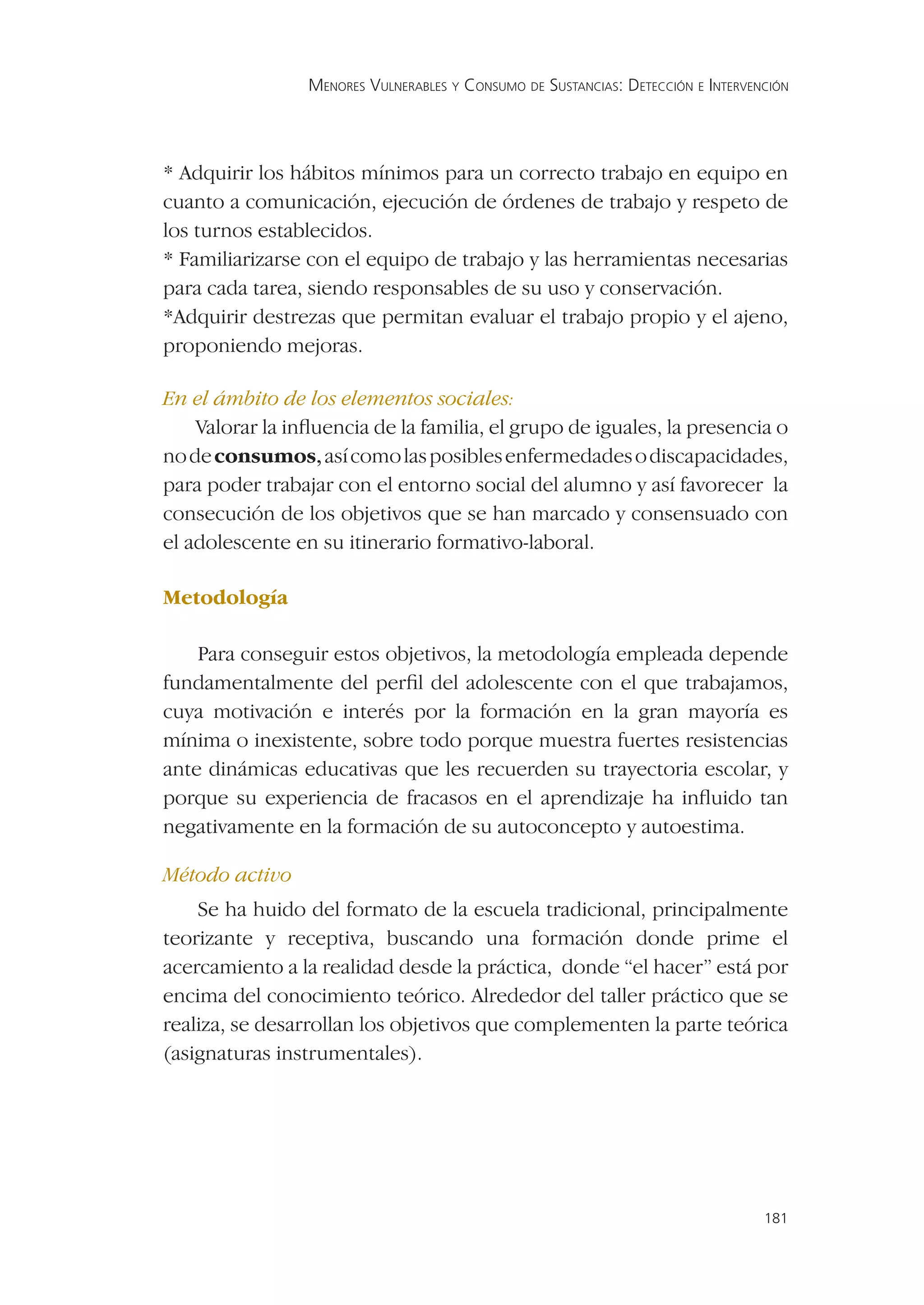 MENORES VULNERABLES Y CONSUMO DE SUSTANCIAS: DETECCIÓN E INTERVENCIÓN




* Adquirir los hábitos mínimos para un correcto trabajo en equipo en
cuanto a comunicación, ejecución de órdenes de trabajo y respeto de
los turnos establecidos.
* Familiarizarse con el equipo de trabajo y las herramientas necesarias
para cada tarea, siendo responsables de su uso y conservación.
*Adquirir destrezas que permitan evaluar el trabajo propio y el ajeno,
proponiendo mejoras.

En el ámbito de los elementos sociales:
    Valorar la inﬂuencia de la familia, el grupo de iguales, la presencia o
no de consumos, así como las posibles enfermedades o discapacidades,
para poder trabajar con el entorno social del alumno y así favorecer la
consecución de los objetivos que se han marcado y consensuado con
el adolescente en su itinerario formativo-laboral.

Metodología

    Para conseguir estos objetivos, la metodología empleada depende
fundamentalmente del perﬁl del adolescente con el que trabajamos,
cuya motivación e interés por la formación en la gran mayoría es
mínima o inexistente, sobre todo porque muestra fuertes resistencias
ante dinámicas educativas que les recuerden su trayectoria escolar, y
porque su experiencia de fracasos en el aprendizaje ha inﬂuido tan
negativamente en la formación de su autoconcepto y autoestima.

Método activo
    Se ha huido del formato de la escuela tradicional, principalmente
teorizante y receptiva, buscando una formación donde prime el
acercamiento a la realidad desde la práctica, donde “el hacer” está por
encima del conocimiento teórico. Alrededor del taller práctico que se
realiza, se desarrollan los objetivos que complementen la parte teórica
(asignaturas instrumentales).




                                                                                  181
 