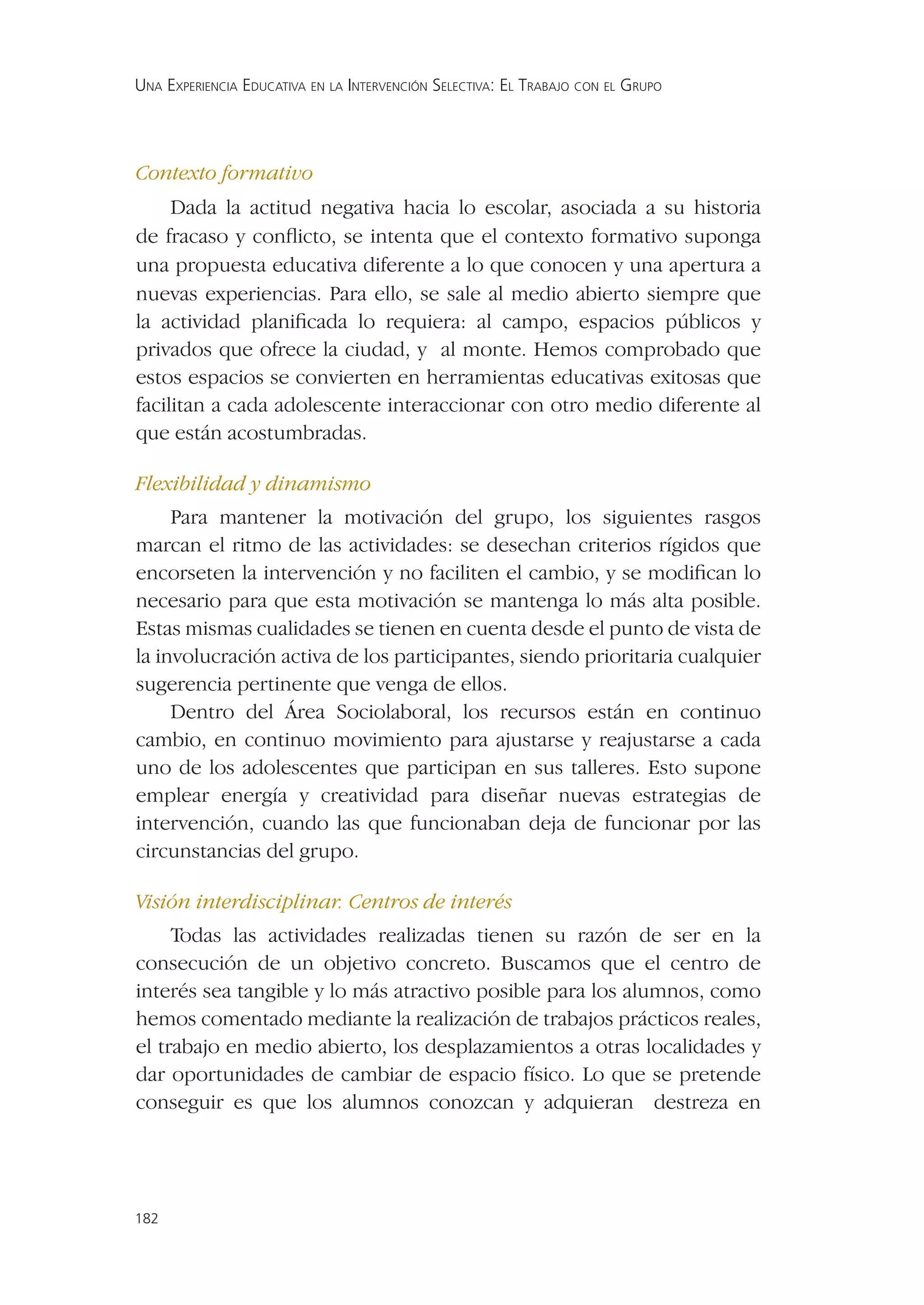 UNA EXPERIENCIA EDUCATIVA EN LA INTERVENCIÓN SELECTIVA: EL TRABAJO CON EL GRUPO




Contexto formativo
     Dada la actitud negativa hacia lo escolar, asociada a su historia
de fracaso y conﬂicto, se intenta que el contexto formativo suponga
una propuesta educativa diferente a lo que conocen y una apertura a
nuevas experiencias. Para ello, se sale al medio abierto siempre que
la actividad planiﬁcada lo requiera: al campo, espacios públicos y
privados que ofrece la ciudad, y al monte. Hemos comprobado que
estos espacios se convierten en herramientas educativas exitosas que
facilitan a cada adolescente interaccionar con otro medio diferente al
que están acostumbradas.

Flexibilidad y dinamismo
     Para mantener la motivación del grupo, los siguientes rasgos
marcan el ritmo de las actividades: se desechan criterios rígidos que
encorseten la intervención y no faciliten el cambio, y se modiﬁcan lo
necesario para que esta motivación se mantenga lo más alta posible.
Estas mismas cualidades se tienen en cuenta desde el punto de vista de
la involucración activa de los participantes, siendo prioritaria cualquier
sugerencia pertinente que venga de ellos.
     Dentro del Área Sociolaboral, los recursos están en continuo
cambio, en continuo movimiento para ajustarse y reajustarse a cada
uno de los adolescentes que participan en sus talleres. Esto supone
emplear energía y creatividad para diseñar nuevas estrategias de
intervención, cuando las que funcionaban deja de funcionar por las
circunstancias del grupo.

Visión interdisciplinar. Centros de interés
     Todas las actividades realizadas tienen su razón de ser en la
consecución de un objetivo concreto. Buscamos que el centro de
interés sea tangible y lo más atractivo posible para los alumnos, como
hemos comentado mediante la realización de trabajos prácticos reales,
el trabajo en medio abierto, los desplazamientos a otras localidades y
dar oportunidades de cambiar de espacio físico. Lo que se pretende
conseguir es que los alumnos conozcan y adquieran destreza en




182
 
