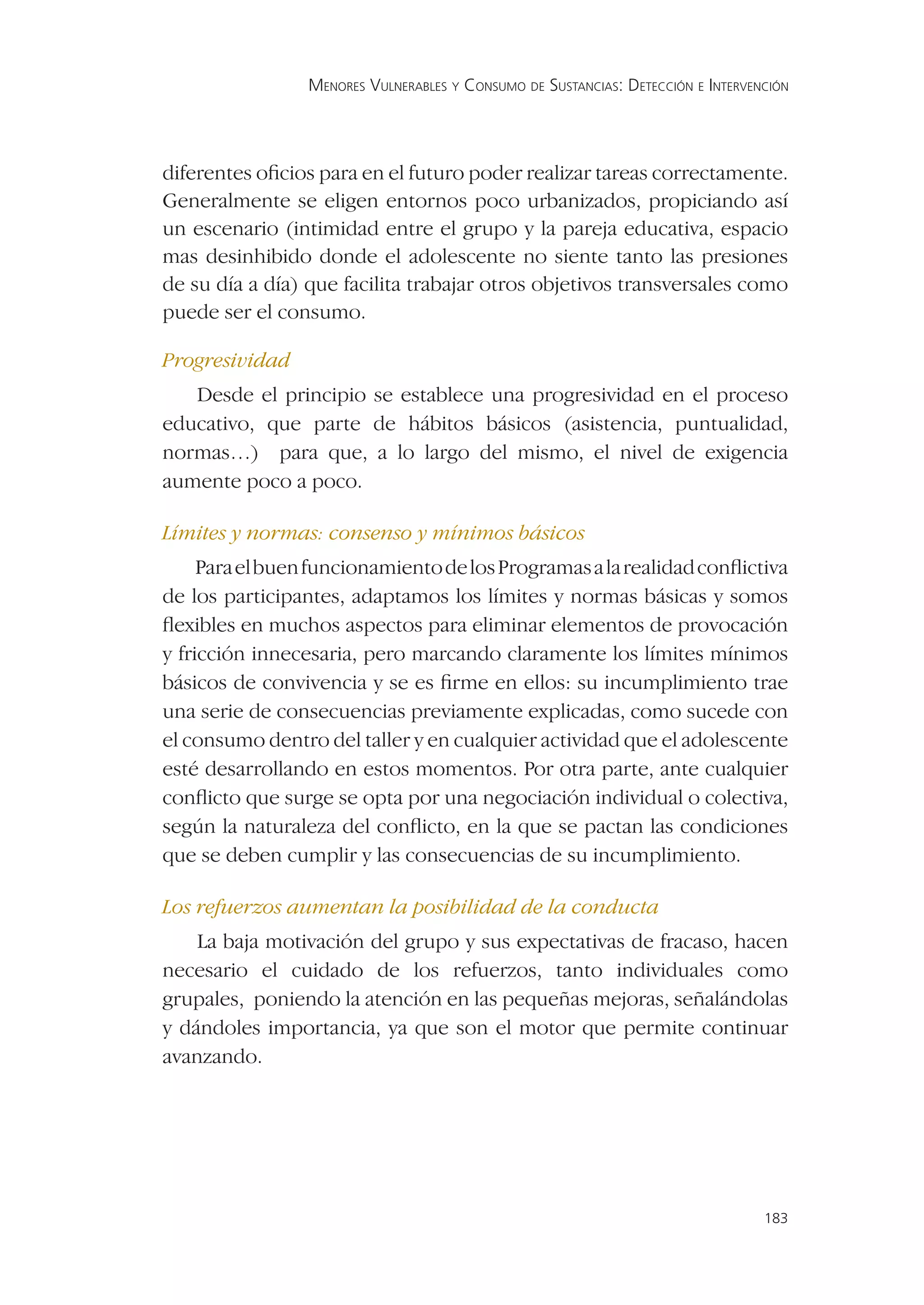 MENORES VULNERABLES Y CONSUMO DE SUSTANCIAS: DETECCIÓN E INTERVENCIÓN




diferentes oﬁcios para en el futuro poder realizar tareas correctamente.
Generalmente se eligen entornos poco urbanizados, propiciando así
un escenario (intimidad entre el grupo y la pareja educativa, espacio
mas desinhibido donde el adolescente no siente tanto las presiones
de su día a día) que facilita trabajar otros objetivos transversales como
puede ser el consumo.

Progresividad
   Desde el principio se establece una progresividad en el proceso
educativo, que parte de hábitos básicos (asistencia, puntualidad,
normas…) para que, a lo largo del mismo, el nivel de exigencia
aumente poco a poco.

Límites y normas: consenso y mínimos básicos
     Para el buen funcionamiento de los Programas a la realidad conﬂictiva
de los participantes, adaptamos los límites y normas básicas y somos
ﬂexibles en muchos aspectos para eliminar elementos de provocación
y fricción innecesaria, pero marcando claramente los límites mínimos
básicos de convivencia y se es ﬁrme en ellos: su incumplimiento trae
una serie de consecuencias previamente explicadas, como sucede con
el consumo dentro del taller y en cualquier actividad que el adolescente
esté desarrollando en estos momentos. Por otra parte, ante cualquier
conﬂicto que surge se opta por una negociación individual o colectiva,
según la naturaleza del conﬂicto, en la que se pactan las condiciones
que se deben cumplir y las consecuencias de su incumplimiento.

Los refuerzos aumentan la posibilidad de la conducta
    La baja motivación del grupo y sus expectativas de fracaso, hacen
necesario el cuidado de los refuerzos, tanto individuales como
grupales, poniendo la atención en las pequeñas mejoras, señalándolas
y dándoles importancia, ya que son el motor que permite continuar
avanzando.




                                                                                  183
 