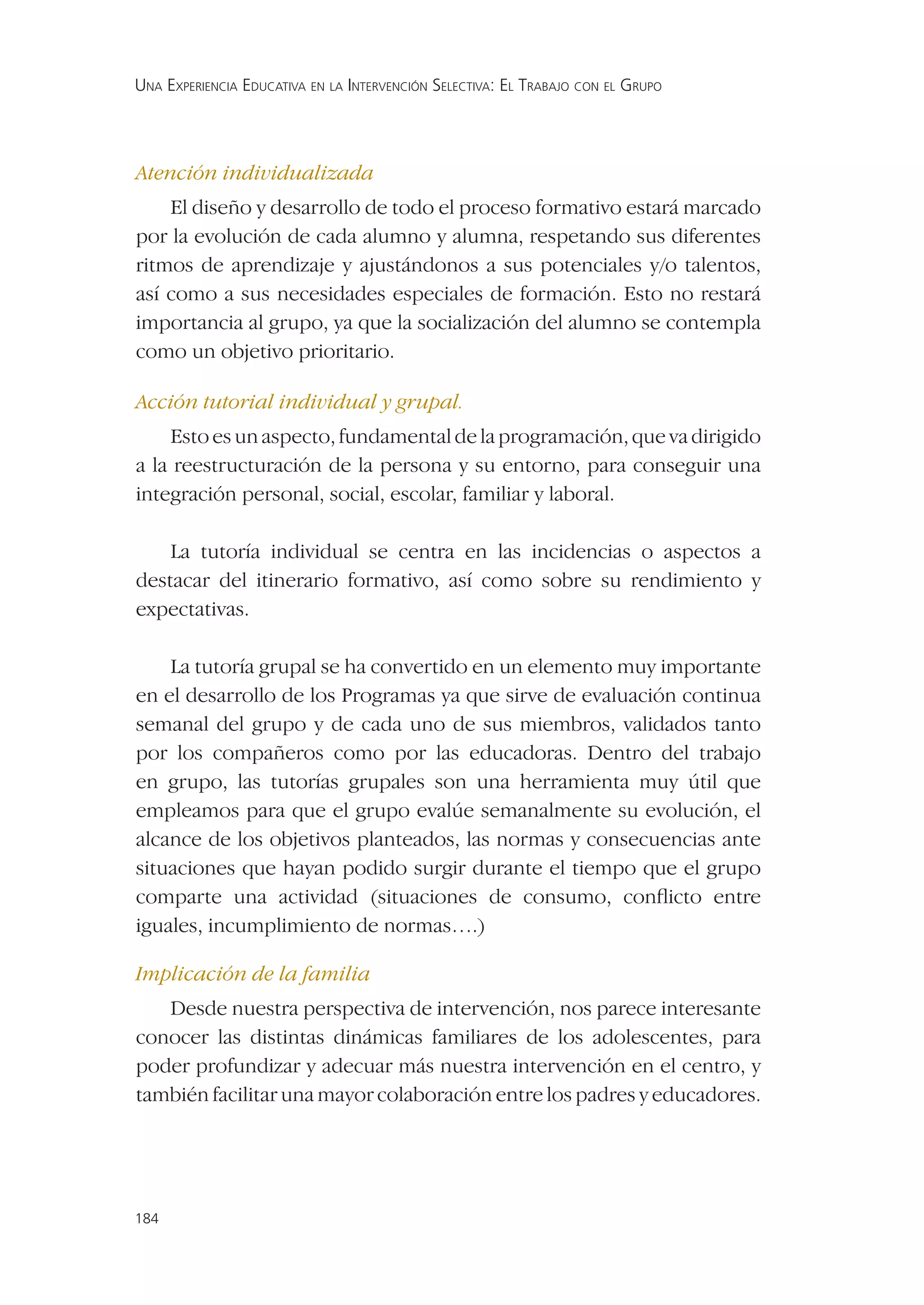 UNA EXPERIENCIA EDUCATIVA EN LA INTERVENCIÓN SELECTIVA: EL TRABAJO CON EL GRUPO




Atención individualizada
    El diseño y desarrollo de todo el proceso formativo estará marcado
por la evolución de cada alumno y alumna, respetando sus diferentes
ritmos de aprendizaje y ajustándonos a sus potenciales y/o talentos,
así como a sus necesidades especiales de formación. Esto no restará
importancia al grupo, ya que la socialización del alumno se contempla
como un objetivo prioritario.

Acción tutorial individual y grupal.
    Esto es un aspecto, fundamental de la programación, que va dirigido
a la reestructuración de la persona y su entorno, para conseguir una
integración personal, social, escolar, familiar y laboral.

    La tutoría individual se centra en las incidencias o aspectos a
destacar del itinerario formativo, así como sobre su rendimiento y
expectativas.

    La tutoría grupal se ha convertido en un elemento muy importante
en el desarrollo de los Programas ya que sirve de evaluación continua
semanal del grupo y de cada uno de sus miembros, validados tanto
por los compañeros como por las educadoras. Dentro del trabajo
en grupo, las tutorías grupales son una herramienta muy útil que
empleamos para que el grupo evalúe semanalmente su evolución, el
alcance de los objetivos planteados, las normas y consecuencias ante
situaciones que hayan podido surgir durante el tiempo que el grupo
comparte una actividad (situaciones de consumo, conﬂicto entre
iguales, incumplimiento de normas….)

Implicación de la familia
   Desde nuestra perspectiva de intervención, nos parece interesante
conocer las distintas dinámicas familiares de los adolescentes, para
poder profundizar y adecuar más nuestra intervención en el centro, y
también facilitar una mayor colaboración entre los padres y educadores.




184
 