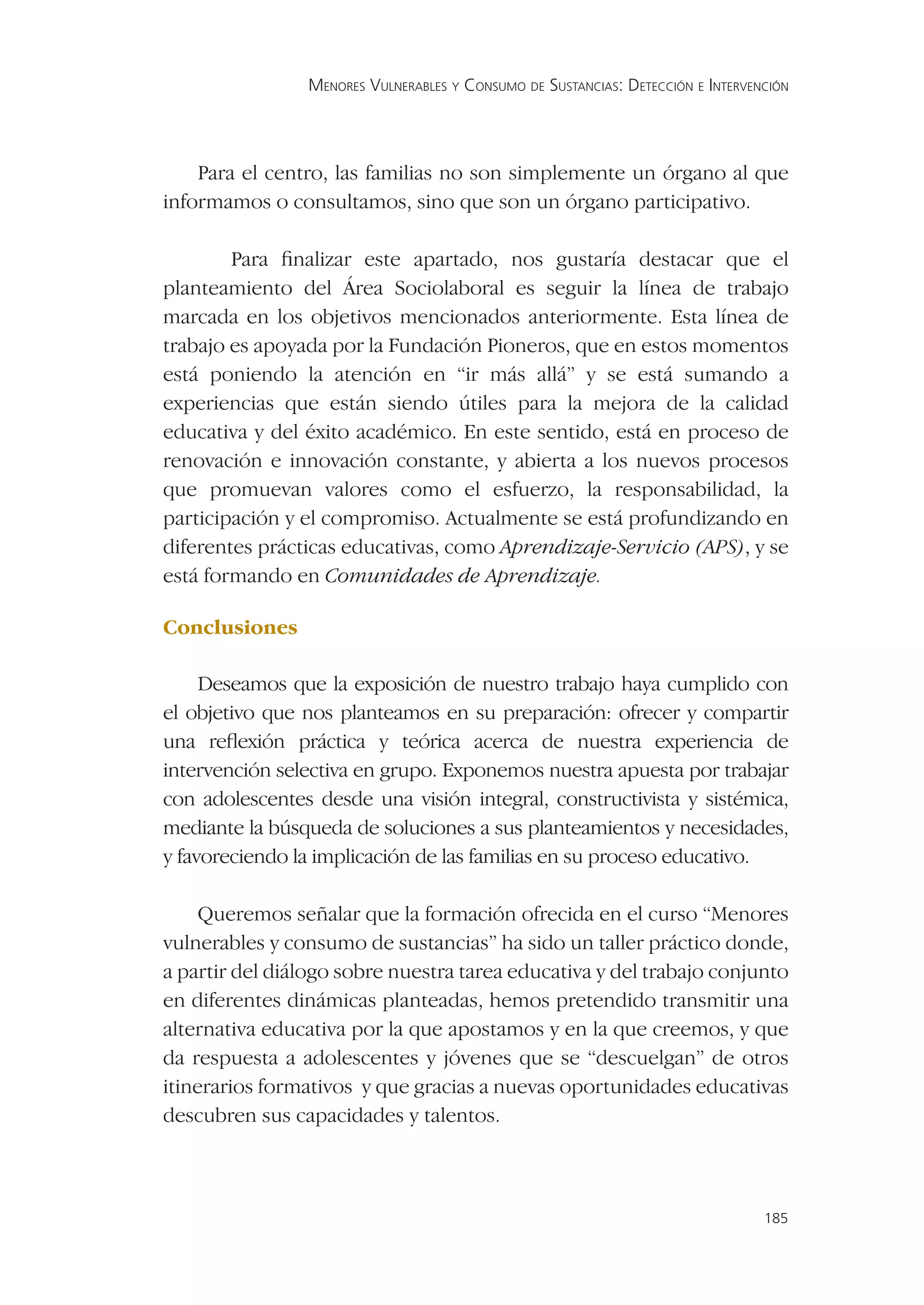 MENORES VULNERABLES Y CONSUMO DE SUSTANCIAS: DETECCIÓN E INTERVENCIÓN




    Para el centro, las familias no son simplemente un órgano al que
informamos o consultamos, sino que son un órgano participativo.

        Para ﬁnalizar este apartado, nos gustaría destacar que el
planteamiento del Área Sociolaboral es seguir la línea de trabajo
marcada en los objetivos mencionados anteriormente. Esta línea de
trabajo es apoyada por la Fundación Pioneros, que en estos momentos
está poniendo la atención en “ir más allá” y se está sumando a
experiencias que están siendo útiles para la mejora de la calidad
educativa y del éxito académico. En este sentido, está en proceso de
renovación e innovación constante, y abierta a los nuevos procesos
que promuevan valores como el esfuerzo, la responsabilidad, la
participación y el compromiso. Actualmente se está profundizando en
diferentes prácticas educativas, como Aprendizaje-Servicio (APS), y se
está formando en Comunidades de Aprendizaje.

Conclusiones

     Deseamos que la exposición de nuestro trabajo haya cumplido con
el objetivo que nos planteamos en su preparación: ofrecer y compartir
una reﬂexión práctica y teórica acerca de nuestra experiencia de
intervención selectiva en grupo. Exponemos nuestra apuesta por trabajar
con adolescentes desde una visión integral, constructivista y sistémica,
mediante la búsqueda de soluciones a sus planteamientos y necesidades,
y favoreciendo la implicación de las familias en su proceso educativo.

     Queremos señalar que la formación ofrecida en el curso “Menores
vulnerables y consumo de sustancias” ha sido un taller práctico donde,
a partir del diálogo sobre nuestra tarea educativa y del trabajo conjunto
en diferentes dinámicas planteadas, hemos pretendido transmitir una
alternativa educativa por la que apostamos y en la que creemos, y que
da respuesta a adolescentes y jóvenes que se “descuelgan” de otros
itinerarios formativos y que gracias a nuevas oportunidades educativas
descubren sus capacidades y talentos.



                                                                                 185
 
