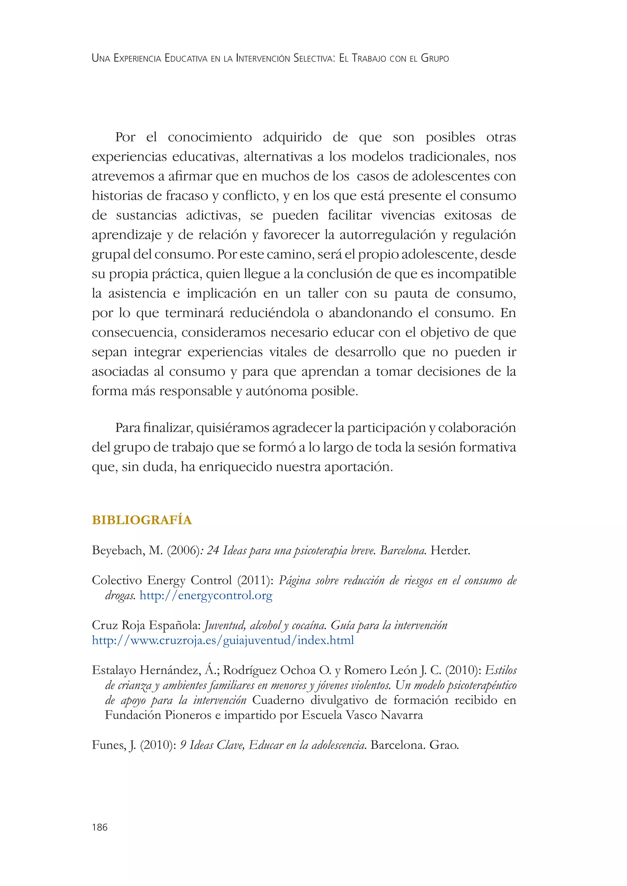 UNA EXPERIENCIA EDUCATIVA EN LA INTERVENCIÓN SELECTIVA: EL TRABAJO CON EL GRUPO




    Por el conocimiento adquirido de que son posibles otras
experiencias educativas, alternativas a los modelos tradicionales, nos
atrevemos a aﬁrmar que en muchos de los casos de adolescentes con
historias de fracaso y conﬂicto, y en los que está presente el consumo
de sustancias adictivas, se pueden facilitar vivencias exitosas de
aprendizaje y de relación y favorecer la autorregulación y regulación
grupal del consumo. Por este camino, será el propio adolescente, desde
su propia práctica, quien llegue a la conclusión de que es incompatible
la asistencia e implicación en un taller con su pauta de consumo,
por lo que terminará reduciéndola o abandonando el consumo. En
consecuencia, consideramos necesario educar con el objetivo de que
sepan integrar experiencias vitales de desarrollo que no pueden ir
asociadas al consumo y para que aprendan a tomar decisiones de la
forma más responsable y autónoma posible.

    Para ﬁnalizar, quisiéramos agradecer la participación y colaboración
del grupo de trabajo que se formó a lo largo de toda la sesión formativa
que, sin duda, ha enriquecido nuestra aportación.


BIBLIOGRAFÍA

Beyebach, M. (2006): 24 Ideas para una psicoterapia breve. Barcelona. Herder.

Colectivo Energy Control (2011): Página sobre reducción de riesgos en el consumo de
  drogas. http://energycontrol.org

Cruz Roja Española: Juventud, alcohol y cocaína. Guía para la intervención
http://www.cruzroja.es/guiajuventud/index.html

Estalayo Hernández, Á.; Rodríguez Ochoa O. y Romero León J. C. (2010): Estilos
  de crianza y ambientes familiares en menores y jóvenes violentos. Un modelo psicoterapéutico
  de apoyo para la intervención Cuaderno divulgativo de formación recibido en
  Fundación Pioneros e impartido por Escuela Vasco Navarra

Funes, J. (2010): 9 Ideas Clave, Educar en la adolescencia. Barcelona. Grao.




186
 