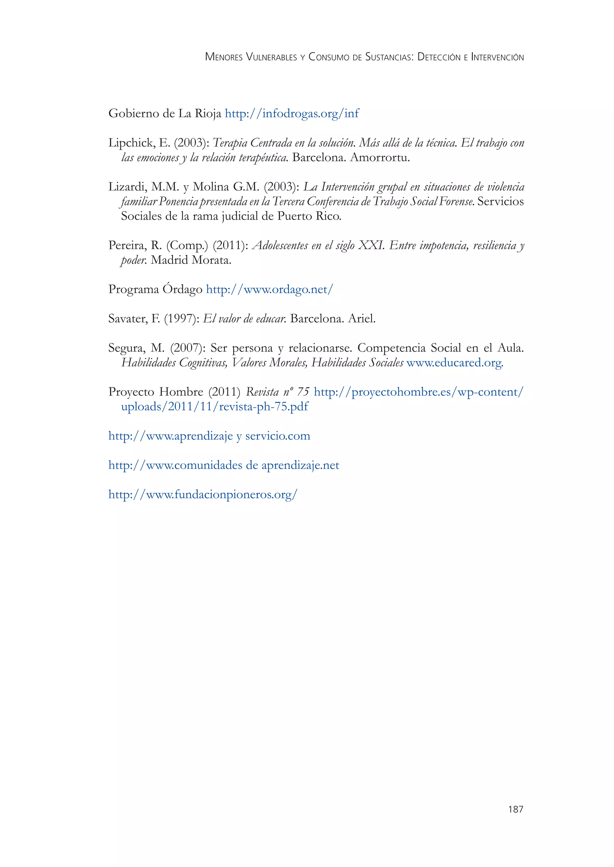 MENORES VULNERABLES Y CONSUMO DE SUSTANCIAS: DETECCIÓN E INTERVENCIÓN



Gobierno de La Rioja http://infodrogas.org/inf

Lipchick, E. (2003): Terapia Centrada en la solución. Más allá de la técnica. El trabajo con
  las emociones y la relación terapéutica. Barcelona. Amorrortu.

Lizardi, M.M. y Molina G.M. (2003): La Intervención grupal en situaciones de violencia
  familiar Ponencia presentada en la Tercera Conferencia de Trabajo Social Forense. Servicios
  Sociales de la rama judicial de Puerto Rico.

Pereira, R. (Comp.) (2011): Adolescentes en el siglo XXI. Entre impotencia, resiliencia y
  poder. Madrid Morata.

Programa Órdago http://www.ordago.net/

Savater, F. (1997): El valor de educar. Barcelona. Ariel.

Segura, M. (2007): Ser persona y relacionarse. Competencia Social en el Aula.
  Habilidades Cognitivas, Valores Morales, Habilidades Sociales www.educared.org.

Proyecto Hombre (2011) Revista nº 75 http://proyectohombre.es/wp-content/
  uploads/2011/11/revista-ph-75.pdf

http://www.aprendizaje y servicio.com

http://www.comunidades de aprendizaje.net

http://www.fundacionpioneros.org/




                                                                                         187
 