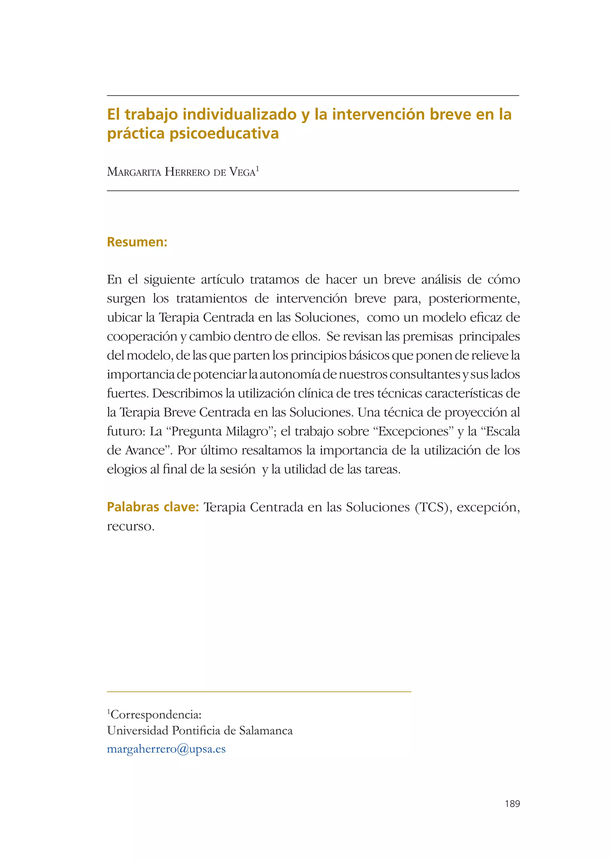 El trabajo individualizado y la intervención breve en la
práctica psicoeducativa

MARGARITA HERRERO DE VEGA1




Resumen:

En el siguiente artículo tratamos de hacer un breve análisis de cómo
surgen los tratamientos de intervención breve para, posteriormente,
ubicar la Terapia Centrada en las Soluciones, como un modelo eﬁcaz de
cooperación y cambio dentro de ellos. Se revisan las premisas principales
del modelo, de las que parten los principios básicos que ponen de relieve la
importancia de potenciar la autonomía de nuestros consultantes y sus lados
fuertes. Describimos la utilización clínica de tres técnicas características de
la Terapia Breve Centrada en las Soluciones. Una técnica de proyección al
futuro: La “Pregunta Milagro”; el trabajo sobre “Excepciones” y la “Escala
de Avance”. Por último resaltamos la importancia de la utilización de los
elogios al ﬁnal de la sesión y la utilidad de las tareas.

Palabras clave: Terapia Centrada en las Soluciones (TCS), excepción,
recurso.




Correspondencia:
1

Universidad Pontiﬁcia de Salamanca
margaherrero@upsa.es



                                                                           189
 