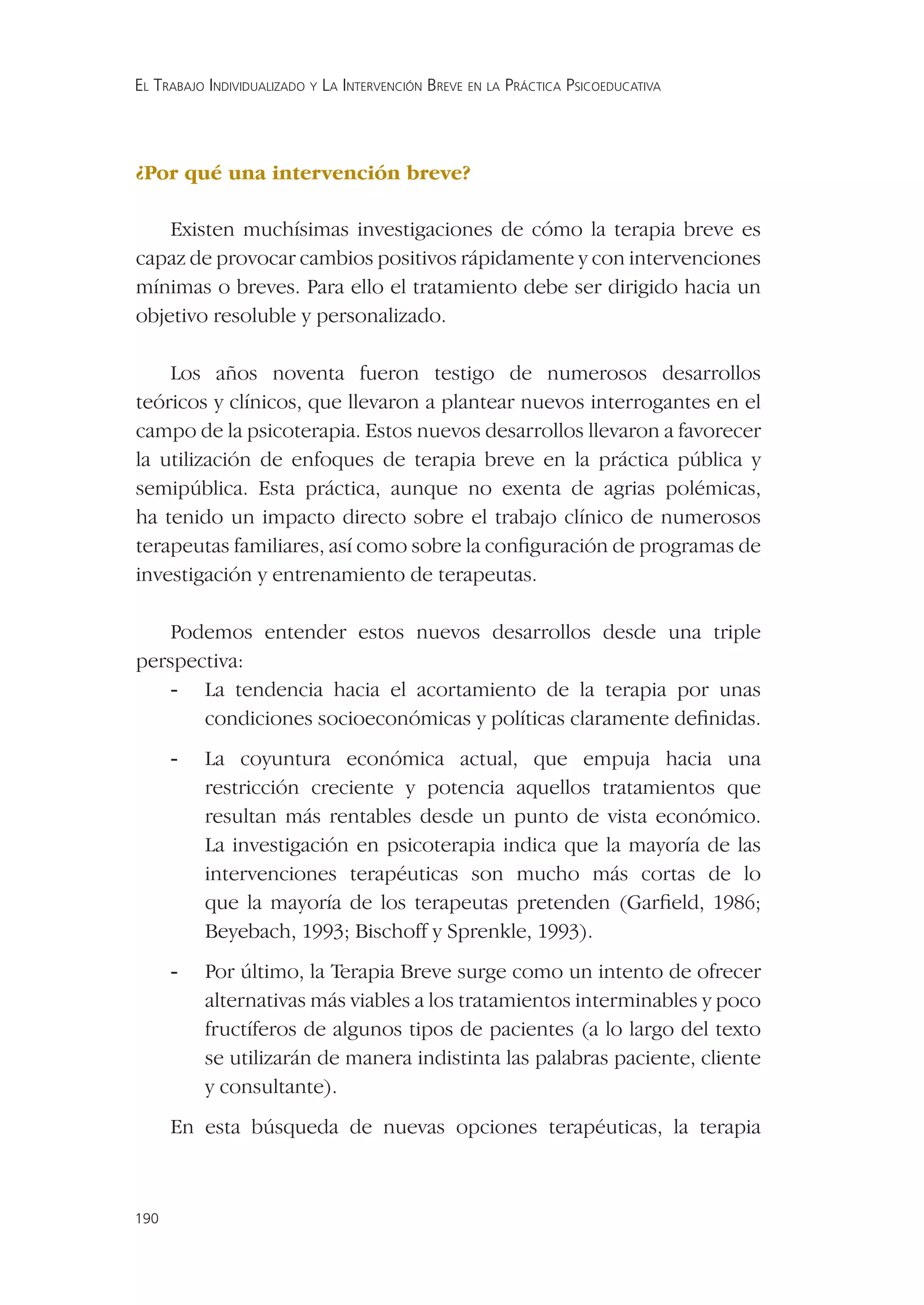 EL TRABAJO INDIVIDUALIZADO Y LA INTERVENCIÓN BREVE EN LA PRÁCTICA PSICOEDUCATIVA




¿Por qué una intervención breve?

    Existen muchísimas investigaciones de cómo la terapia breve es
capaz de provocar cambios positivos rápidamente y con intervenciones
mínimas o breves. Para ello el tratamiento debe ser dirigido hacia un
objetivo resoluble y personalizado.

    Los años noventa fueron testigo de numerosos desarrollos
teóricos y clínicos, que llevaron a plantear nuevos interrogantes en el
campo de la psicoterapia. Estos nuevos desarrollos llevaron a favorecer
la utilización de enfoques de terapia breve en la práctica pública y
semipública. Esta práctica, aunque no exenta de agrias polémicas,
ha tenido un impacto directo sobre el trabajo clínico de numerosos
terapeutas familiares, así como sobre la conﬁguración de programas de
investigación y entrenamiento de terapeutas.

    Podemos entender estos nuevos desarrollos desde una triple
perspectiva:
    - La tendencia hacia el acortamiento de la terapia por unas
       condiciones socioeconómicas y políticas claramente deﬁnidas.
      -   La coyuntura económica actual, que empuja hacia una
          restricción creciente y potencia aquellos tratamientos que
          resultan más rentables desde un punto de vista económico.
          La investigación en psicoterapia indica que la mayoría de las
          intervenciones terapéuticas son mucho más cortas de lo
          que la mayoría de los terapeutas pretenden (Garﬁeld, 1986;
          Beyebach, 1993; Bischoff y Sprenkle, 1993).
      -   Por último, la Terapia Breve surge como un intento de ofrecer
          alternativas más viables a los tratamientos interminables y poco
          fructíferos de algunos tipos de pacientes (a lo largo del texto
          se utilizarán de manera indistinta las palabras paciente, cliente
          y consultante).
      En esta búsqueda de nuevas opciones terapéuticas, la terapia



190
 