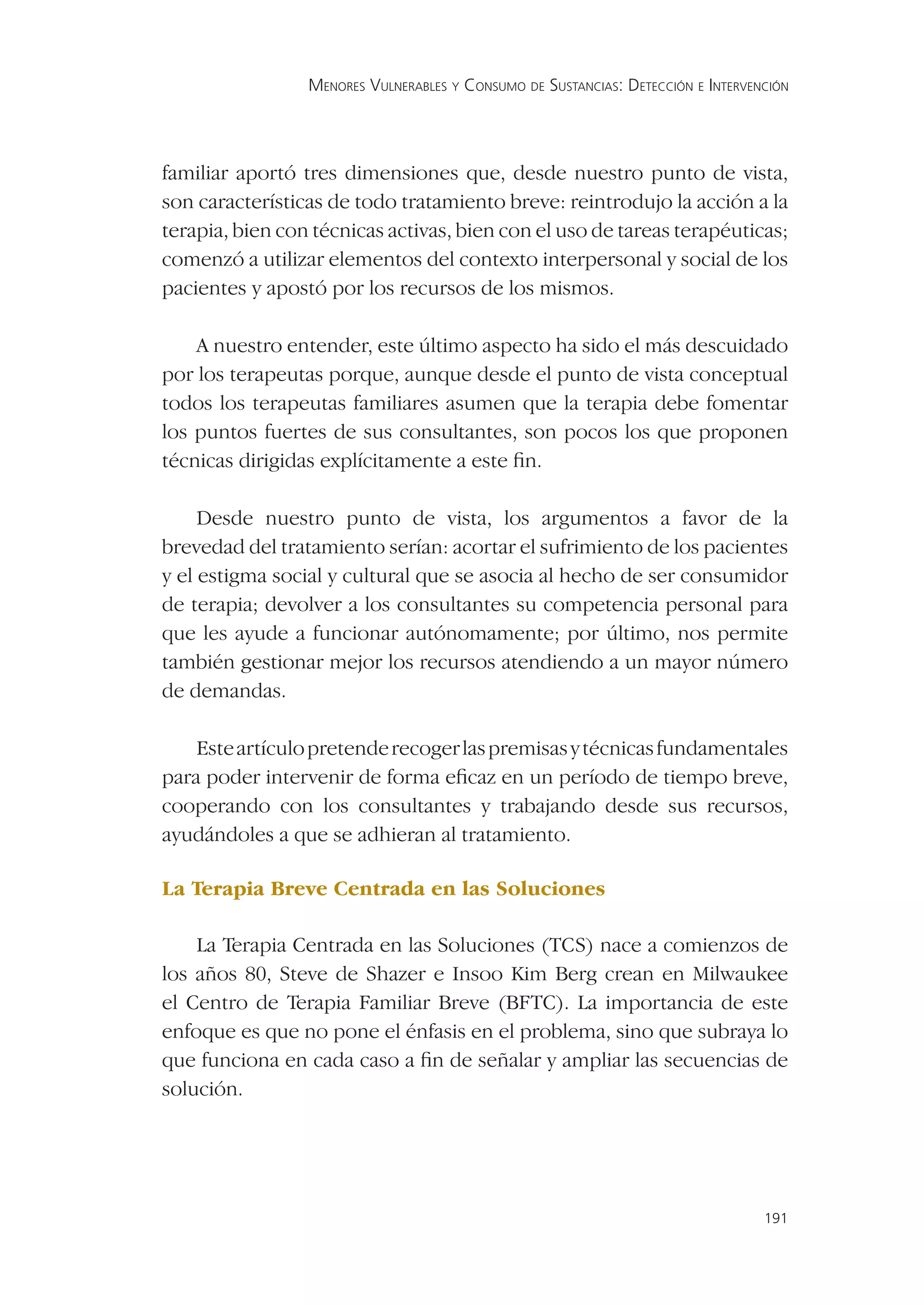 MENORES VULNERABLES Y CONSUMO DE SUSTANCIAS: DETECCIÓN E INTERVENCIÓN




familiar aportó tres dimensiones que, desde nuestro punto de vista,
son características de todo tratamiento breve: reintrodujo la acción a la
terapia, bien con técnicas activas, bien con el uso de tareas terapéuticas;
comenzó a utilizar elementos del contexto interpersonal y social de los
pacientes y apostó por los recursos de los mismos.

    A nuestro entender, este último aspecto ha sido el más descuidado
por los terapeutas porque, aunque desde el punto de vista conceptual
todos los terapeutas familiares asumen que la terapia debe fomentar
los puntos fuertes de sus consultantes, son pocos los que proponen
técnicas dirigidas explícitamente a este ﬁn.

     Desde nuestro punto de vista, los argumentos a favor de la
brevedad del tratamiento serían: acortar el sufrimiento de los pacientes
y el estigma social y cultural que se asocia al hecho de ser consumidor
de terapia; devolver a los consultantes su competencia personal para
que les ayude a funcionar autónomamente; por último, nos permite
también gestionar mejor los recursos atendiendo a un mayor número
de demandas.

    Este artículo pretende recoger las premisas y técnicas fundamentales
para poder intervenir de forma eﬁcaz en un período de tiempo breve,
cooperando con los consultantes y trabajando desde sus recursos,
ayudándoles a que se adhieran al tratamiento.

La Terapia Breve Centrada en las Soluciones

    La Terapia Centrada en las Soluciones (TCS) nace a comienzos de
los años 80, Steve de Shazer e Insoo Kim Berg crean en Milwaukee
el Centro de Terapia Familiar Breve (BFTC). La importancia de este
enfoque es que no pone el énfasis en el problema, sino que subraya lo
que funciona en cada caso a ﬁn de señalar y ampliar las secuencias de
solución.




                                                                                  191
 