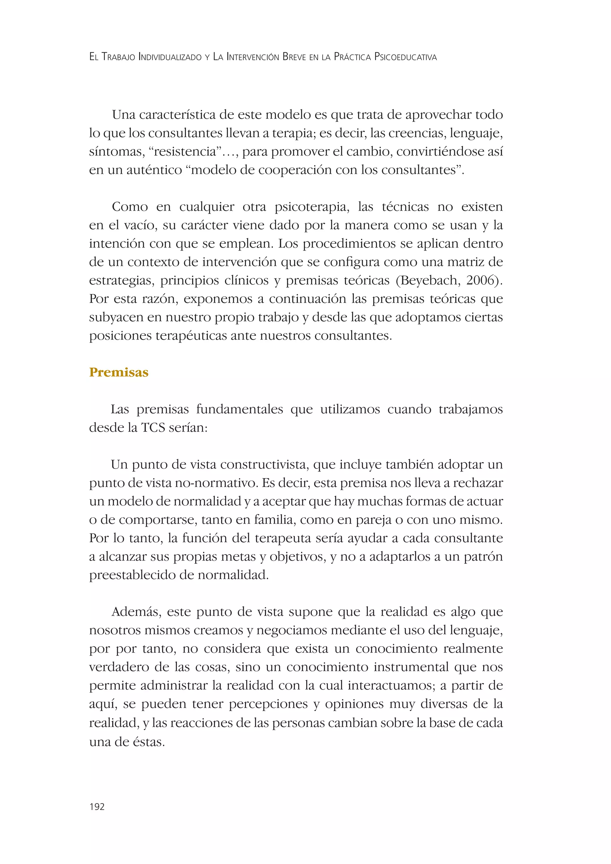 EL TRABAJO INDIVIDUALIZADO Y LA INTERVENCIÓN BREVE EN LA PRÁCTICA PSICOEDUCATIVA




    Una característica de este modelo es que trata de aprovechar todo
lo que los consultantes llevan a terapia; es decir, las creencias, lenguaje,
síntomas, “resistencia”…, para promover el cambio, convirtiéndose así
en un auténtico “modelo de cooperación con los consultantes”.

    Como en cualquier otra psicoterapia, las técnicas no existen
en el vacío, su carácter viene dado por la manera como se usan y la
intención con que se emplean. Los procedimientos se aplican dentro
de un contexto de intervención que se conﬁgura como una matriz de
estrategias, principios clínicos y premisas teóricas (Beyebach, 2006).
Por esta razón, exponemos a continuación las premisas teóricas que
subyacen en nuestro propio trabajo y desde las que adoptamos ciertas
posiciones terapéuticas ante nuestros consultantes.

Premisas

   Las premisas fundamentales que utilizamos cuando trabajamos
desde la TCS serían:

    Un punto de vista constructivista, que incluye también adoptar un
punto de vista no-normativo. Es decir, esta premisa nos lleva a rechazar
un modelo de normalidad y a aceptar que hay muchas formas de actuar
o de comportarse, tanto en familia, como en pareja o con uno mismo.
Por lo tanto, la función del terapeuta sería ayudar a cada consultante
a alcanzar sus propias metas y objetivos, y no a adaptarlos a un patrón
preestablecido de normalidad.

    Además, este punto de vista supone que la realidad es algo que
nosotros mismos creamos y negociamos mediante el uso del lenguaje,
por por tanto, no considera que exista un conocimiento realmente
verdadero de las cosas, sino un conocimiento instrumental que nos
permite administrar la realidad con la cual interactuamos; a partir de
aquí, se pueden tener percepciones y opiniones muy diversas de la
realidad, y las reacciones de las personas cambian sobre la base de cada
una de éstas.



192
 