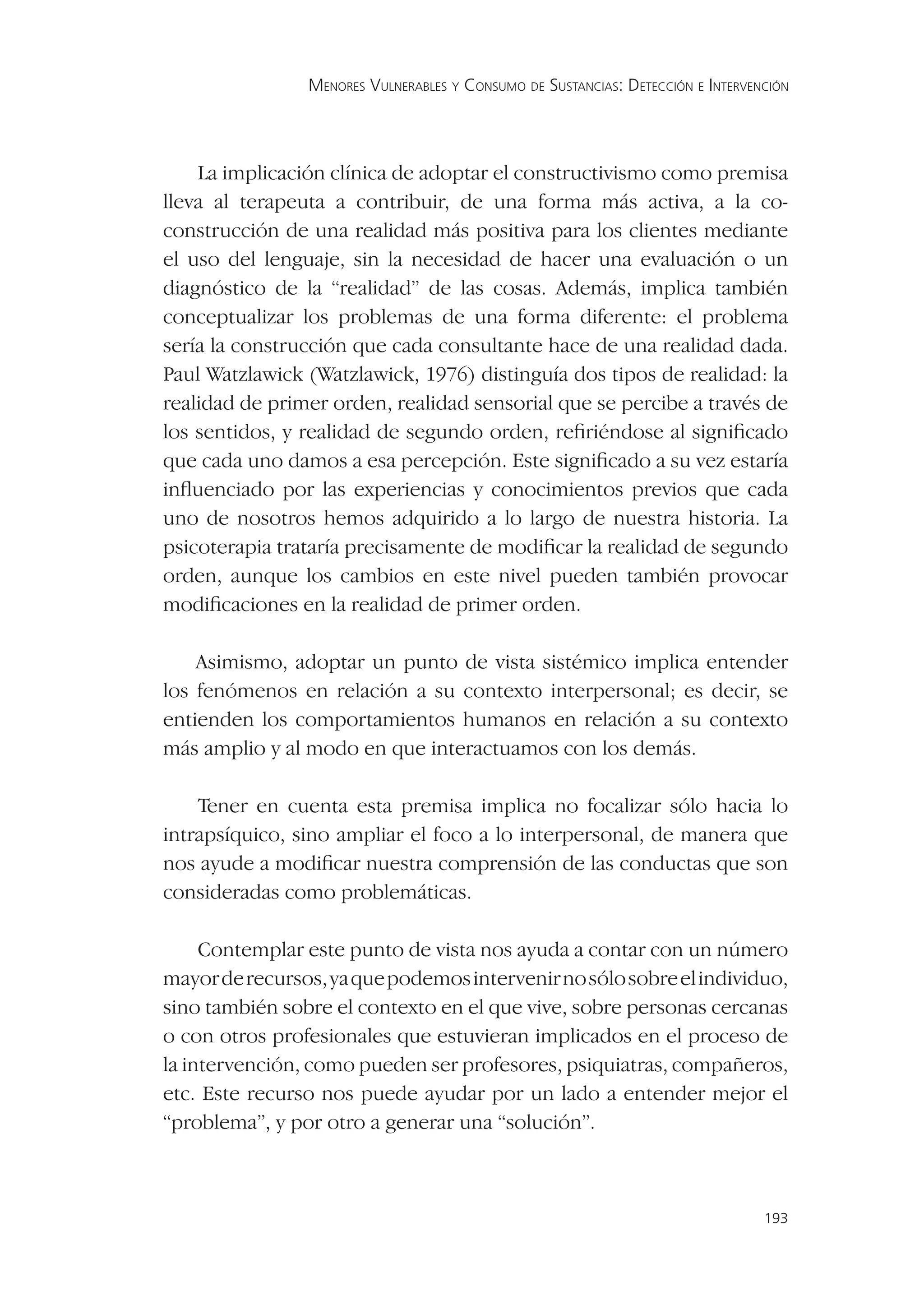 MENORES VULNERABLES Y CONSUMO DE SUSTANCIAS: DETECCIÓN E INTERVENCIÓN




    La implicación clínica de adoptar el constructivismo como premisa
lleva al terapeuta a contribuir, de una forma más activa, a la co-
construcción de una realidad más positiva para los clientes mediante
el uso del lenguaje, sin la necesidad de hacer una evaluación o un
diagnóstico de la “realidad” de las cosas. Además, implica también
conceptualizar los problemas de una forma diferente: el problema
sería la construcción que cada consultante hace de una realidad dada.
Paul Watzlawick (Watzlawick, 1976) distinguía dos tipos de realidad: la
realidad de primer orden, realidad sensorial que se percibe a través de
los sentidos, y realidad de segundo orden, reﬁriéndose al signiﬁcado
que cada uno damos a esa percepción. Este signiﬁcado a su vez estaría
inﬂuenciado por las experiencias y conocimientos previos que cada
uno de nosotros hemos adquirido a lo largo de nuestra historia. La
psicoterapia trataría precisamente de modiﬁcar la realidad de segundo
orden, aunque los cambios en este nivel pueden también provocar
modiﬁcaciones en la realidad de primer orden.

    Asimismo, adoptar un punto de vista sistémico implica entender
los fenómenos en relación a su contexto interpersonal; es decir, se
entienden los comportamientos humanos en relación a su contexto
más amplio y al modo en que interactuamos con los demás.

    Tener en cuenta esta premisa implica no focalizar sólo hacia lo
intrapsíquico, sino ampliar el foco a lo interpersonal, de manera que
nos ayude a modiﬁcar nuestra comprensión de las conductas que son
consideradas como problemáticas.

     Contemplar este punto de vista nos ayuda a contar con un número
mayor de recursos, ya que podemos intervenir no sólo sobre el individuo,
sino también sobre el contexto en el que vive, sobre personas cercanas
o con otros profesionales que estuvieran implicados en el proceso de
la intervención, como pueden ser profesores, psiquiatras, compañeros,
etc. Este recurso nos puede ayudar por un lado a entender mejor el
“problema”, y por otro a generar una “solución”.



                                                                                 193
 
