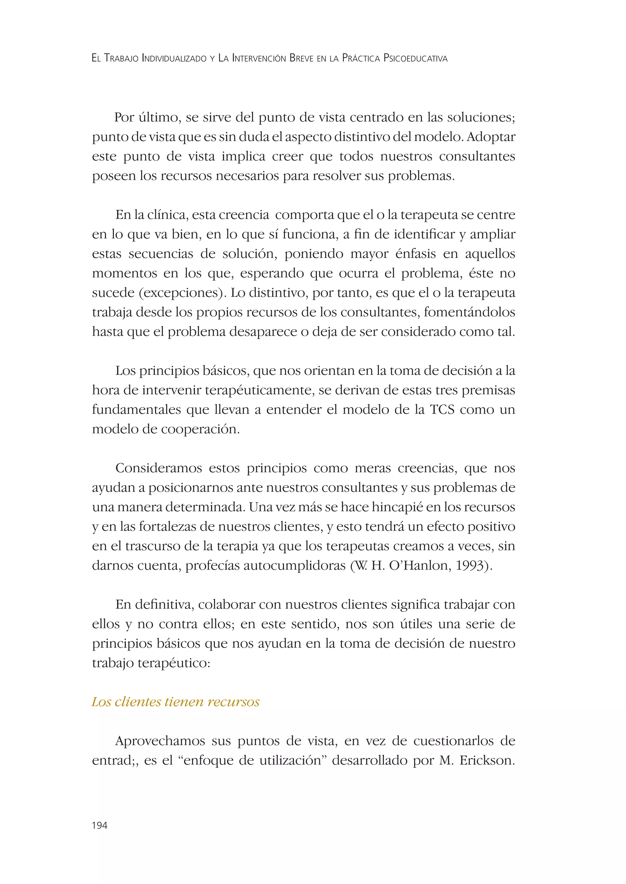 EL TRABAJO INDIVIDUALIZADO Y LA INTERVENCIÓN BREVE EN LA PRÁCTICA PSICOEDUCATIVA




    Por último, se sirve del punto de vista centrado en las soluciones;
punto de vista que es sin duda el aspecto distintivo del modelo. Adoptar
este punto de vista implica creer que todos nuestros consultantes
poseen los recursos necesarios para resolver sus problemas.

    En la clínica, esta creencia comporta que el o la terapeuta se centre
en lo que va bien, en lo que sí funciona, a ﬁn de identiﬁcar y ampliar
estas secuencias de solución, poniendo mayor énfasis en aquellos
momentos en los que, esperando que ocurra el problema, éste no
sucede (excepciones). Lo distintivo, por tanto, es que el o la terapeuta
trabaja desde los propios recursos de los consultantes, fomentándolos
hasta que el problema desaparece o deja de ser considerado como tal.

   Los principios básicos, que nos orientan en la toma de decisión a la
hora de intervenir terapéuticamente, se derivan de estas tres premisas
fundamentales que llevan a entender el modelo de la TCS como un
modelo de cooperación.

    Consideramos estos principios como meras creencias, que nos
ayudan a posicionarnos ante nuestros consultantes y sus problemas de
una manera determinada. Una vez más se hace hincapié en los recursos
y en las fortalezas de nuestros clientes, y esto tendrá un efecto positivo
en el trascurso de la terapia ya que los terapeutas creamos a veces, sin
darnos cuenta, profecías autocumplidoras (W H. O’Hanlon, 1993).
                                                 .

    En deﬁnitiva, colaborar con nuestros clientes signiﬁca trabajar con
ellos y no contra ellos; en este sentido, nos son útiles una serie de
principios básicos que nos ayudan en la toma de decisión de nuestro
trabajo terapéutico:

Los clientes tienen recursos

    Aprovechamos sus puntos de vista, en vez de cuestionarlos de
entrad;, es el “enfoque de utilización” desarrollado por M. Erickson.



194
 