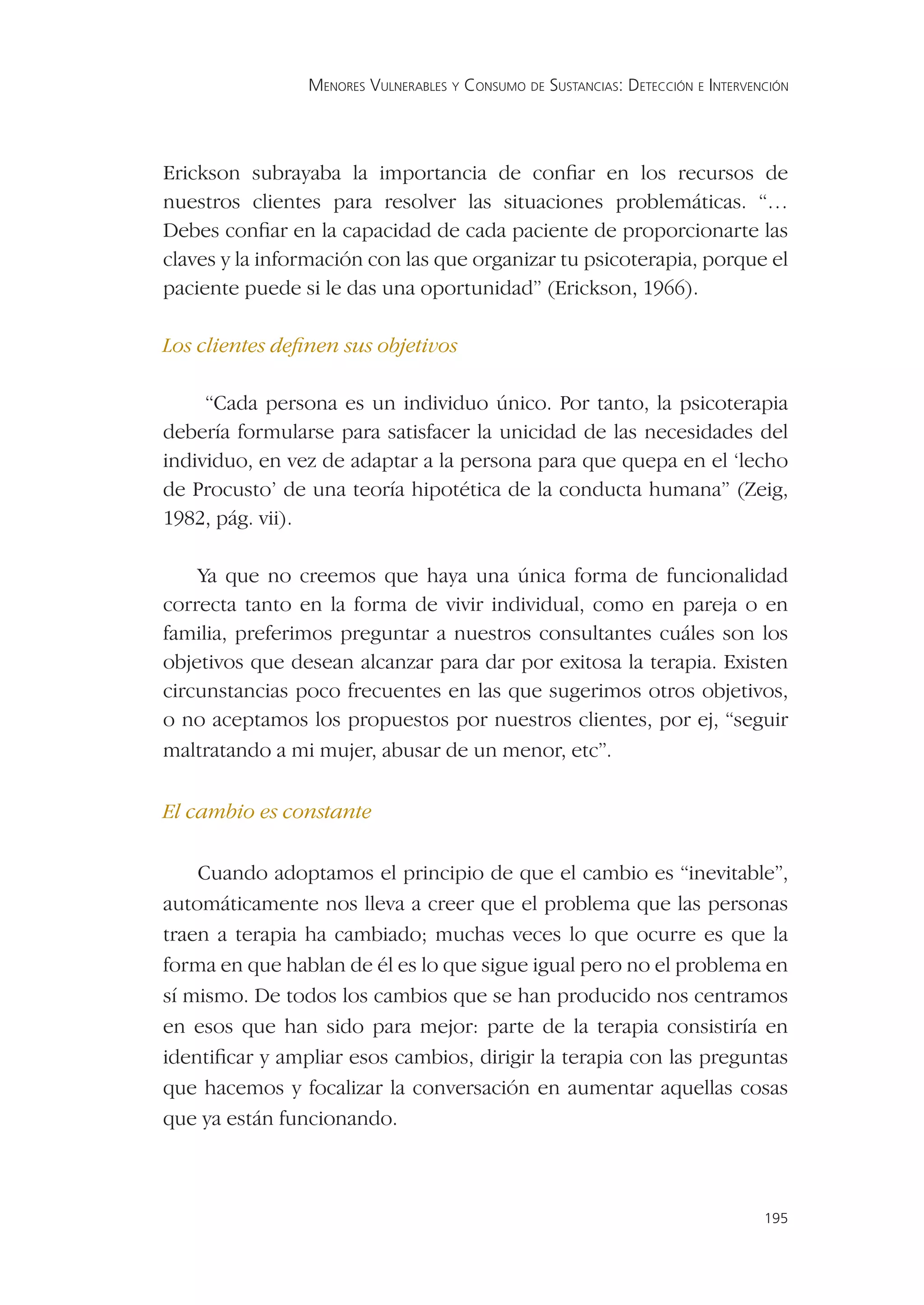 MENORES VULNERABLES Y CONSUMO DE SUSTANCIAS: DETECCIÓN E INTERVENCIÓN




Erickson subrayaba la importancia de conﬁar en los recursos de
nuestros clientes para resolver las situaciones problemáticas. “…
Debes conﬁar en la capacidad de cada paciente de proporcionarte las
claves y la información con las que organizar tu psicoterapia, porque el
paciente puede si le das una oportunidad” (Erickson, 1966).

Los clientes deﬁnen sus objetivos

     “Cada persona es un individuo único. Por tanto, la psicoterapia
debería formularse para satisfacer la unicidad de las necesidades del
individuo, en vez de adaptar a la persona para que quepa en el ‘lecho
de Procusto’ de una teoría hipotética de la conducta humana” (Zeig,
1982, pág. vii).

    Ya que no creemos que haya una única forma de funcionalidad
correcta tanto en la forma de vivir individual, como en pareja o en
familia, preferimos preguntar a nuestros consultantes cuáles son los
objetivos que desean alcanzar para dar por exitosa la terapia. Existen
circunstancias poco frecuentes en las que sugerimos otros objetivos,
o no aceptamos los propuestos por nuestros clientes, por ej, “seguir
maltratando a mi mujer, abusar de un menor, etc”.

El cambio es constante

    Cuando adoptamos el principio de que el cambio es “inevitable”,
automáticamente nos lleva a creer que el problema que las personas
traen a terapia ha cambiado; muchas veces lo que ocurre es que la
forma en que hablan de él es lo que sigue igual pero no el problema en
sí mismo. De todos los cambios que se han producido nos centramos
en esos que han sido para mejor: parte de la terapia consistiría en
identiﬁcar y ampliar esos cambios, dirigir la terapia con las preguntas
que hacemos y focalizar la conversación en aumentar aquellas cosas
que ya están funcionando.



                                                                                 195
 