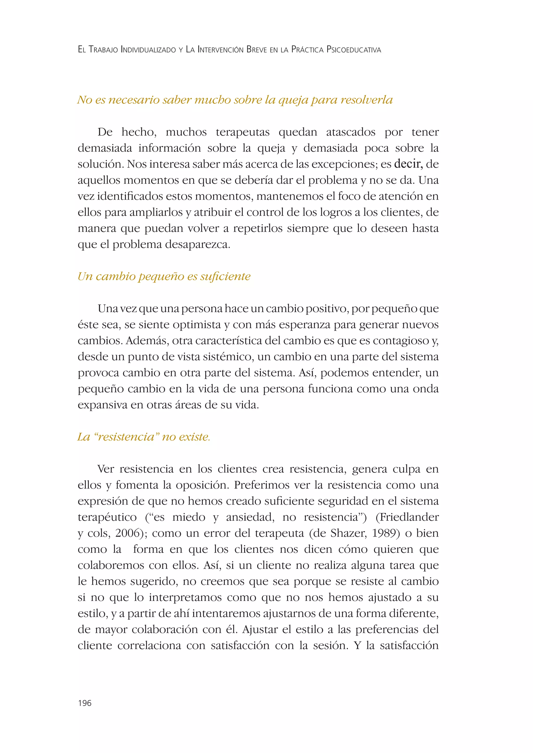 EL TRABAJO INDIVIDUALIZADO Y LA INTERVENCIÓN BREVE EN LA PRÁCTICA PSICOEDUCATIVA




No es necesario saber mucho sobre la queja para resolverla

    De hecho, muchos terapeutas quedan atascados por tener
demasiada información sobre la queja y demasiada poca sobre la
solución. Nos interesa saber más acerca de las excepciones; es decir, de
aquellos momentos en que se debería dar el problema y no se da. Una
vez identiﬁcados estos momentos, mantenemos el foco de atención en
ellos para ampliarlos y atribuir el control de los logros a los clientes, de
manera que puedan volver a repetirlos siempre que lo deseen hasta
que el problema desaparezca.

Un cambio pequeño es suﬁciente

    Una vez que una persona hace un cambio positivo, por pequeño que
éste sea, se siente optimista y con más esperanza para generar nuevos
cambios. Además, otra característica del cambio es que es contagioso y,
desde un punto de vista sistémico, un cambio en una parte del sistema
provoca cambio en otra parte del sistema. Así, podemos entender, un
pequeño cambio en la vida de una persona funciona como una onda
expansiva en otras áreas de su vida.

La “resistencia” no existe.

     Ver resistencia en los clientes crea resistencia, genera culpa en
ellos y fomenta la oposición. Preferimos ver la resistencia como una
expresión de que no hemos creado suﬁciente seguridad en el sistema
terapéutico (“es miedo y ansiedad, no resistencia”) (Friedlander
y cols, 2006); como un error del terapeuta (de Shazer, 1989) o bien
como la forma en que los clientes nos dicen cómo quieren que
colaboremos con ellos. Así, si un cliente no realiza alguna tarea que
le hemos sugerido, no creemos que sea porque se resiste al cambio
si no que lo interpretamos como que no nos hemos ajustado a su
estilo, y a partir de ahí intentaremos ajustarnos de una forma diferente,
de mayor colaboración con él. Ajustar el estilo a las preferencias del
cliente correlaciona con satisfacción con la sesión. Y la satisfacción



196
 