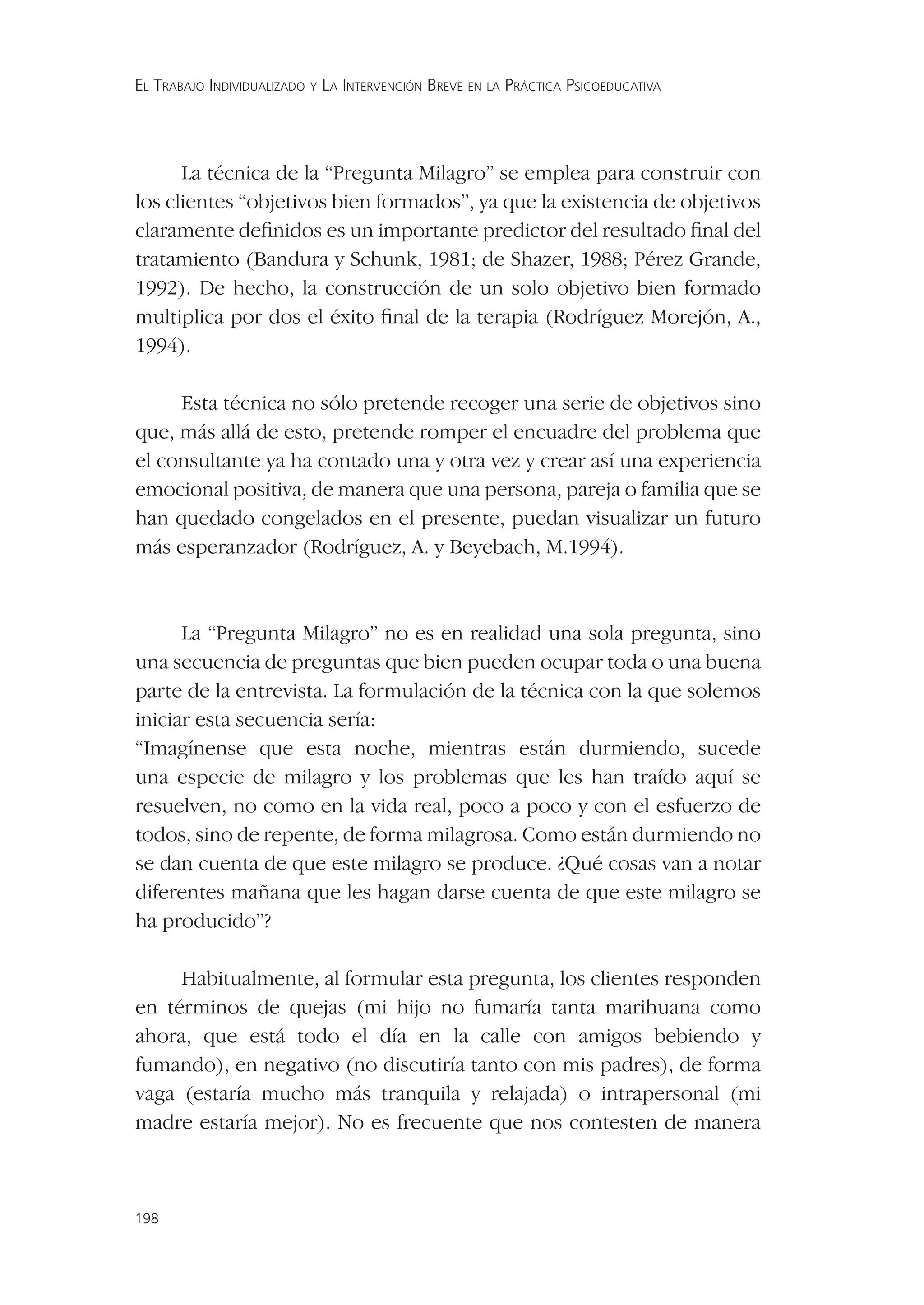 EL TRABAJO INDIVIDUALIZADO Y LA INTERVENCIÓN BREVE EN LA PRÁCTICA PSICOEDUCATIVA




      La técnica de la “Pregunta Milagro” se emplea para construir con
los clientes “objetivos bien formados”, ya que la existencia de objetivos
claramente deﬁnidos es un importante predictor del resultado ﬁnal del
tratamiento (Bandura y Schunk, 1981; de Shazer, 1988; Pérez Grande,
1992). De hecho, la construcción de un solo objetivo bien formado
multiplica por dos el éxito ﬁnal de la terapia (Rodríguez Morejón, A.,
1994).

     Esta técnica no sólo pretende recoger una serie de objetivos sino
que, más allá de esto, pretende romper el encuadre del problema que
el consultante ya ha contado una y otra vez y crear así una experiencia
emocional positiva, de manera que una persona, pareja o familia que se
han quedado congelados en el presente, puedan visualizar un futuro
más esperanzador (Rodríguez, A. y Beyebach, M.1994).



      La “Pregunta Milagro” no es en realidad una sola pregunta, sino
una secuencia de preguntas que bien pueden ocupar toda o una buena
parte de la entrevista. La formulación de la técnica con la que solemos
iniciar esta secuencia sería:
“Imagínense que esta noche, mientras están durmiendo, sucede
una especie de milagro y los problemas que les han traído aquí se
resuelven, no como en la vida real, poco a poco y con el esfuerzo de
todos, sino de repente, de forma milagrosa. Como están durmiendo no
se dan cuenta de que este milagro se produce. ¿Qué cosas van a notar
diferentes mañana que les hagan darse cuenta de que este milagro se
ha producido”?

     Habitualmente, al formular esta pregunta, los clientes responden
en términos de quejas (mi hijo no fumaría tanta marihuana como
ahora, que está todo el día en la calle con amigos bebiendo y
fumando), en negativo (no discutiría tanto con mis padres), de forma
vaga (estaría mucho más tranquila y relajada) o intrapersonal (mi
madre estaría mejor). No es frecuente que nos contesten de manera



198
 