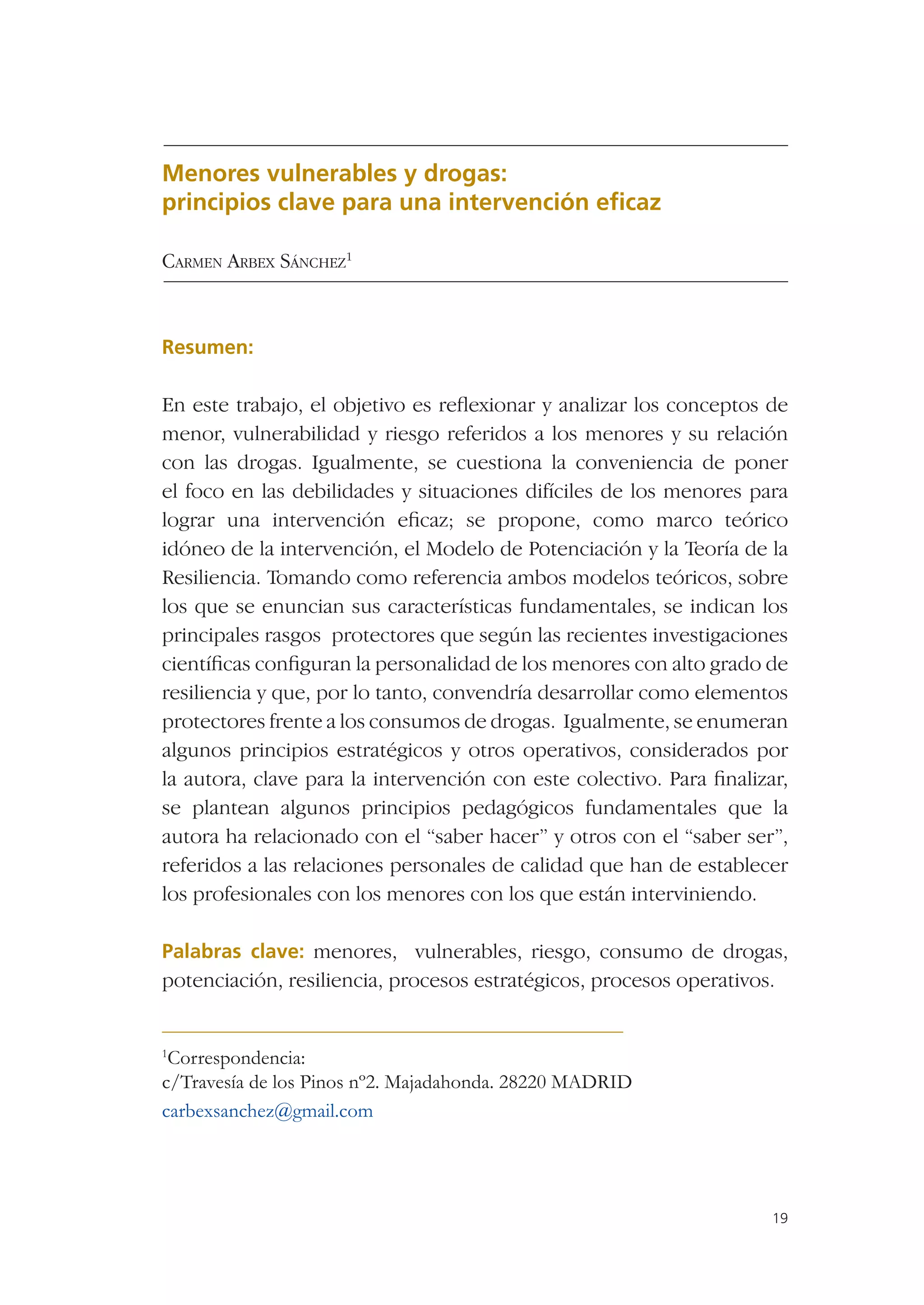 Menores vulnerables y drogas:
principios clave para una intervención eﬁcaz

CARMEN ARBEX SÁNCHEZ1



Resumen:

En este trabajo, el objetivo es reﬂexionar y analizar los conceptos de
menor, vulnerabilidad y riesgo referidos a los menores y su relación
con las drogas. Igualmente, se cuestiona la conveniencia de poner
el foco en las debilidades y situaciones difíciles de los menores para
lograr una intervención eﬁcaz; se propone, como marco teórico
idóneo de la intervención, el Modelo de Potenciación y la Teoría de la
Resiliencia. Tomando como referencia ambos modelos teóricos, sobre
los que se enuncian sus características fundamentales, se indican los
principales rasgos protectores que según las recientes investigaciones
cientíﬁcas conﬁguran la personalidad de los menores con alto grado de
resiliencia y que, por lo tanto, convendría desarrollar como elementos
protectores frente a los consumos de drogas. Igualmente, se enumeran
algunos principios estratégicos y otros operativos, considerados por
la autora, clave para la intervención con este colectivo. Para ﬁnalizar,
se plantean algunos principios pedagógicos fundamentales que la
autora ha relacionado con el “saber hacer” y otros con el “saber ser”,
referidos a las relaciones personales de calidad que han de establecer
los profesionales con los menores con los que están interviniendo.

Palabras clave: menores, vulnerables, riesgo, consumo de drogas,
potenciación, resiliencia, procesos estratégicos, procesos operativos.


1
 Correspondencia:
c/Travesía de los Pinos nº2. Majadahonda. 28220 MADRID
carbexsanchez@gmail.com




                                                                      19
 